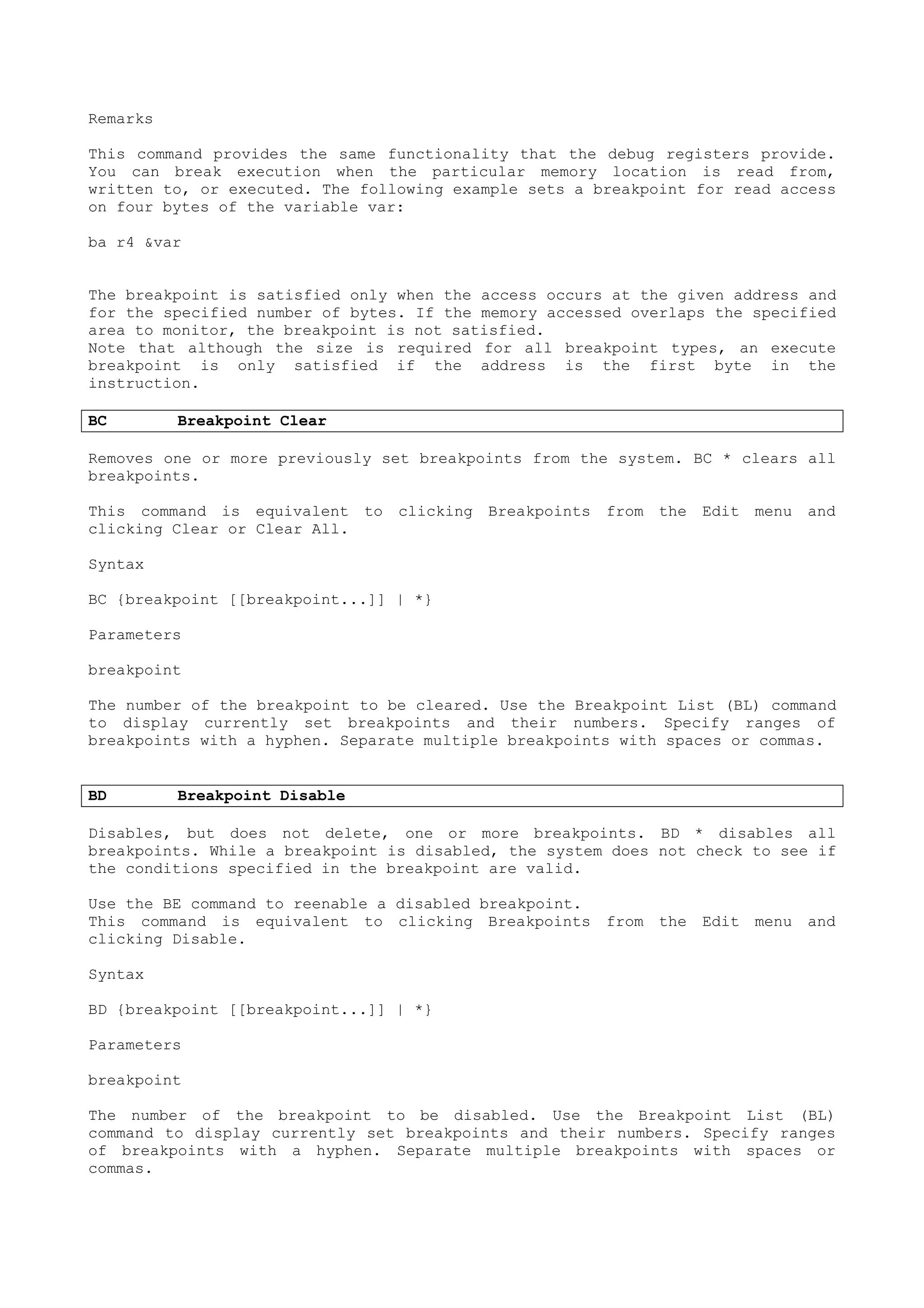 Remarks
This command provides the same functionality that the debug registers provide.
You can break execution when the particular memory location is read from,
written to, or executed. The following example sets a breakpoint for read access
on four bytes of the variable var:
ba r4 &var
The breakpoint is satisfied only when the access occurs at the given address and
for the specified number of bytes. If the memory accessed overlaps the specified
area to monitor, the breakpoint is not satisfied.
Note that although the size is required for all breakpoint types, an execute
breakpoint is only satisfied if the address is the first byte in the
instruction.
BC Breakpoint Clear
Removes one or more previously set breakpoints from the system. BC * clears all
breakpoints.
This command is equivalent to clicking Breakpoints from the Edit menu and
clicking Clear or Clear All.
Syntax
BC {breakpoint [[breakpoint...]] | *}
Parameters
breakpoint
The number of the breakpoint to be cleared. Use the Breakpoint List (BL) command
to display currently set breakpoints and their numbers. Specify ranges of
breakpoints with a hyphen. Separate multiple breakpoints with spaces or commas.
BD Breakpoint Disable
Disables, but does not delete, one or more breakpoints. BD * disables all
breakpoints. While a breakpoint is disabled, the system does not check to see if
the conditions specified in the breakpoint are valid.
Use the BE command to reenable a disabled breakpoint.
This command is equivalent to clicking Breakpoints from the Edit menu and
clicking Disable.
Syntax
BD {breakpoint [[breakpoint...]] | *}
Parameters
breakpoint
The number of the breakpoint to be disabled. Use the Breakpoint List (BL)
command to display currently set breakpoints and their numbers. Specify ranges
of breakpoints with a hyphen. Separate multiple breakpoints with spaces or
commas.
 
