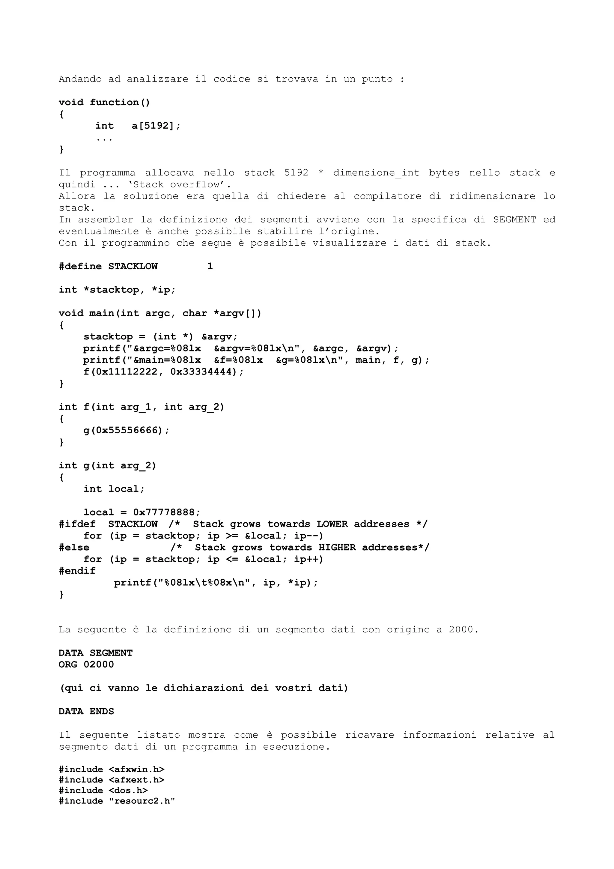 Andando ad analizzare il codice si trovava in un punto :
void function()
{
int a[5192];
...
}
Il programma allocava nello stack 5192 * dimensione_int bytes nello stack e
quindi ... ‘Stack overflow’.
Allora la soluzione era quella di chiedere al compilatore di ridimensionare lo
stack.
In assembler la definizione dei segmenti avviene con la specifica di SEGMENT ed
eventualmente è anche possibile stabilire l’origine.
Con il programmino che segue è possibile visualizzare i dati di stack.
#define STACKLOW 1
int *stacktop, *ip;
void main(int argc, char *argv[])
{
stacktop = (int *) &argv;
printf("&argc=%08lx &argv=%08lxn", &argc, &argv);
printf("&main=%08lx &f=%08lx &g=%08lxn", main, f, g);
f(0x11112222, 0x33334444);
}
int f(int arg_1, int arg_2)
{
g(0x55556666);
}
int g(int arg_2)
{
int local;
local = 0x77778888;
#ifdef STACKLOW /* Stack grows towards LOWER addresses */
for (ip = stacktop; ip >= &local; ip--)
#else /* Stack grows towards HIGHER addresses*/
for (ip = stacktop; ip <= &local; ip++)
#endif
printf("%08lxt%08xn", ip, *ip);
}
La seguente è la definizione di un segmento dati con origine a 2000.
DATA SEGMENT
ORG 02000
(qui ci vanno le dichiarazioni dei vostri dati)
DATA ENDS
Il seguente listato mostra come è possibile ricavare informazioni relative al
segmento dati di un programma in esecuzione.
#include <afxwin.h>
#include <afxext.h>
#include <dos.h>
#include "resourc2.h"
 