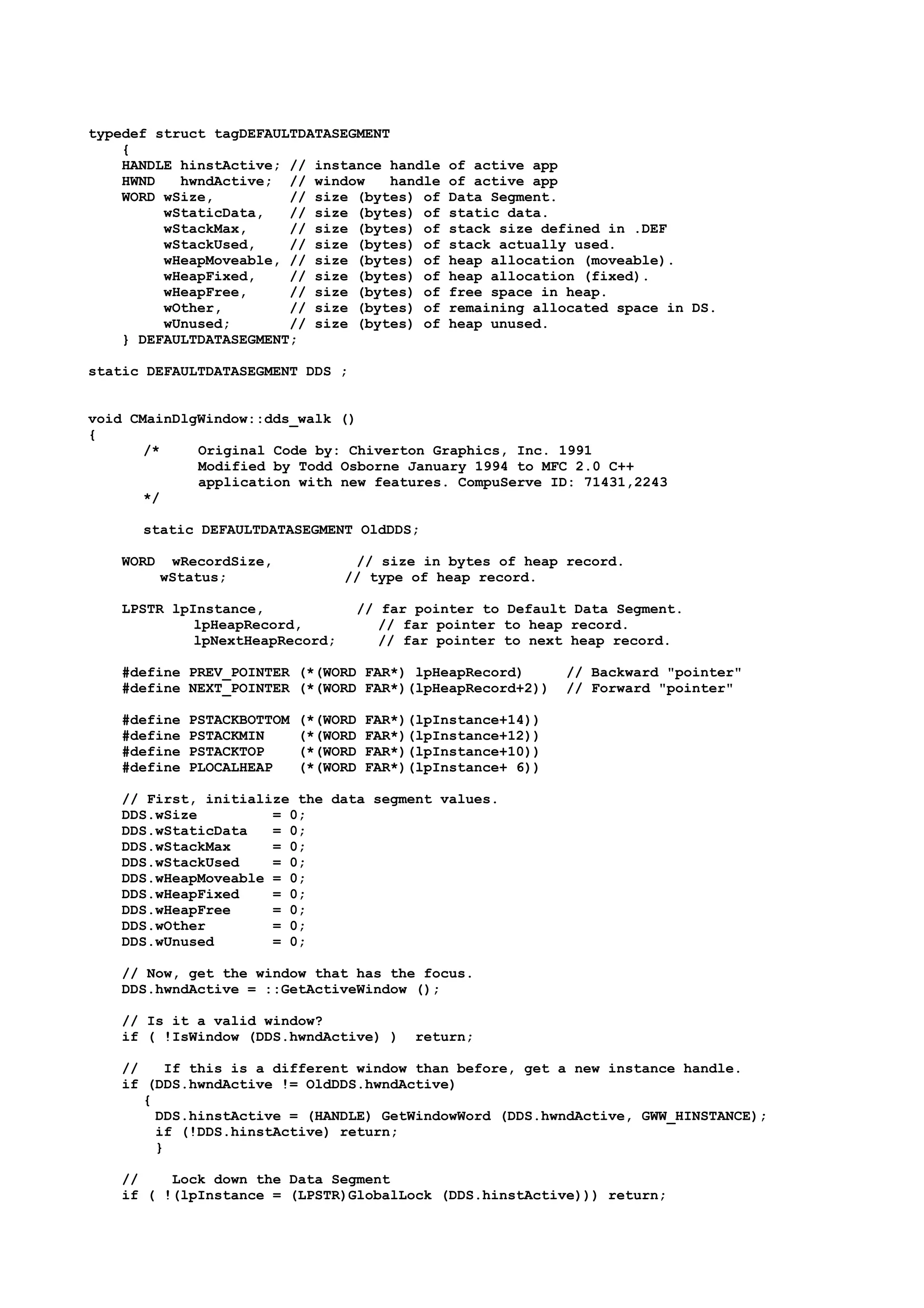typedef struct tagDEFAULTDATASEGMENT
{
HANDLE hinstActive; // instance handle of active app
HWND hwndActive; // window handle of active app
WORD wSize, // size (bytes) of Data Segment.
wStaticData, // size (bytes) of static data.
wStackMax, // size (bytes) of stack size defined in .DEF
wStackUsed, // size (bytes) of stack actually used.
wHeapMoveable, // size (bytes) of heap allocation (moveable).
wHeapFixed, // size (bytes) of heap allocation (fixed).
wHeapFree, // size (bytes) of free space in heap.
wOther, // size (bytes) of remaining allocated space in DS.
wUnused; // size (bytes) of heap unused.
} DEFAULTDATASEGMENT;
static DEFAULTDATASEGMENT DDS ;
void CMainDlgWindow::dds_walk ()
{
/* Original Code by: Chiverton Graphics, Inc. 1991
Modified by Todd Osborne January 1994 to MFC 2.0 C++
application with new features. CompuServe ID: 71431,2243
*/
static DEFAULTDATASEGMENT OldDDS;
WORD wRecordSize, // size in bytes of heap record.
wStatus; // type of heap record.
LPSTR lpInstance, // far pointer to Default Data Segment.
lpHeapRecord, // far pointer to heap record.
lpNextHeapRecord; // far pointer to next heap record.
#define PREV_POINTER (*(WORD FAR*) lpHeapRecord) // Backward "pointer"
#define NEXT_POINTER (*(WORD FAR*)(lpHeapRecord+2)) // Forward "pointer"
#define PSTACKBOTTOM (*(WORD FAR*)(lpInstance+14))
#define PSTACKMIN (*(WORD FAR*)(lpInstance+12))
#define PSTACKTOP (*(WORD FAR*)(lpInstance+10))
#define PLOCALHEAP (*(WORD FAR*)(lpInstance+ 6))
// First, initialize the data segment values.
DDS.wSize = 0;
DDS.wStaticData = 0;
DDS.wStackMax = 0;
DDS.wStackUsed = 0;
DDS.wHeapMoveable = 0;
DDS.wHeapFixed = 0;
DDS.wHeapFree = 0;
DDS.wOther = 0;
DDS.wUnused = 0;
// Now, get the window that has the focus.
DDS.hwndActive = ::GetActiveWindow ();
// Is it a valid window?
if ( !IsWindow (DDS.hwndActive) ) return;
// If this is a different window than before, get a new instance handle.
if (DDS.hwndActive != OldDDS.hwndActive)
{
DDS.hinstActive = (HANDLE) GetWindowWord (DDS.hwndActive, GWW_HINSTANCE);
if (!DDS.hinstActive) return;
}
// Lock down the Data Segment
if ( !(lpInstance = (LPSTR)GlobalLock (DDS.hinstActive))) return;
 