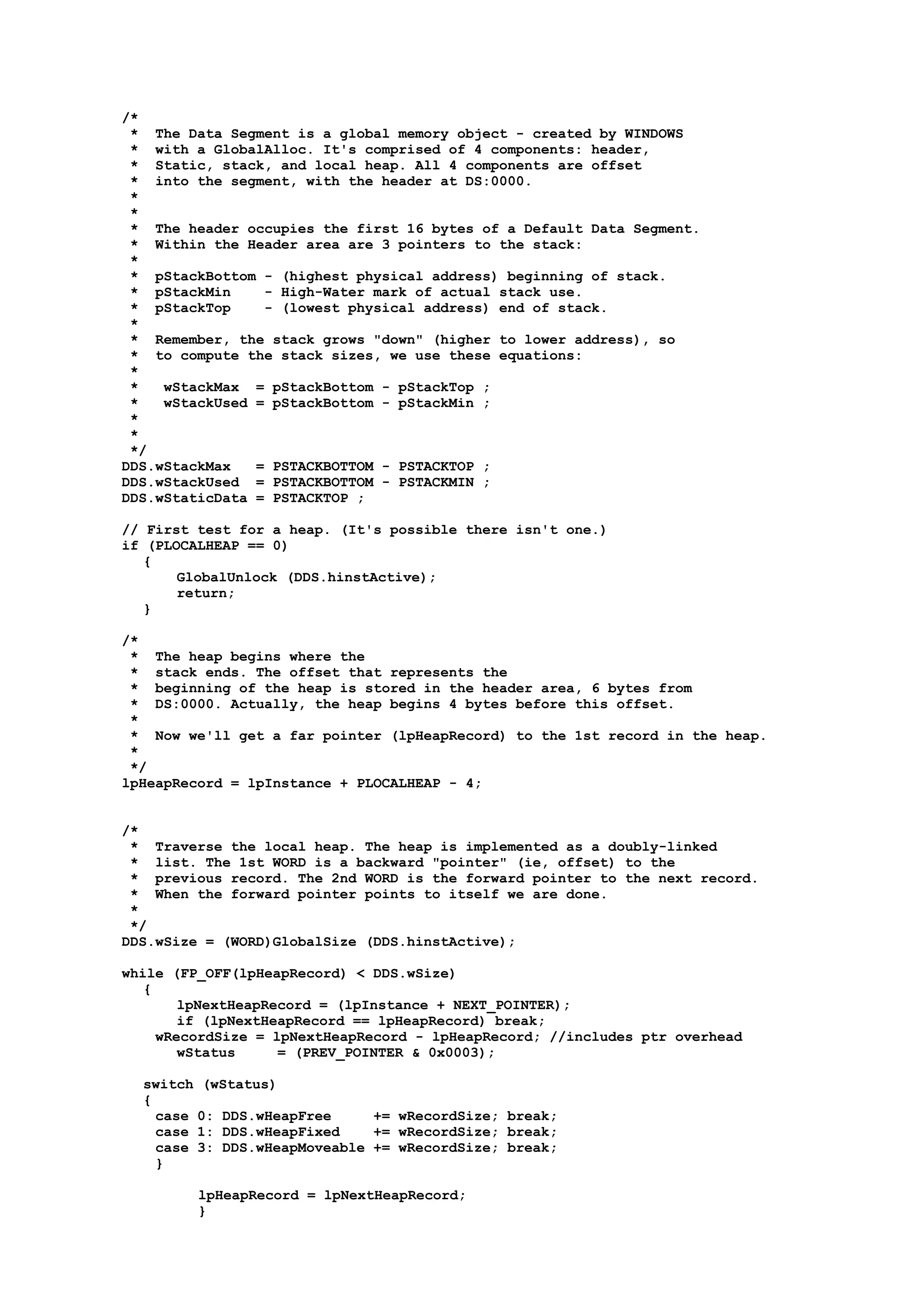 /*
* The Data Segment is a global memory object - created by WINDOWS
* with a GlobalAlloc. It's comprised of 4 components: header,
* Static, stack, and local heap. All 4 components are offset
* into the segment, with the header at DS:0000.
*
*
* The header occupies the first 16 bytes of a Default Data Segment.
* Within the Header area are 3 pointers to the stack:
*
* pStackBottom - (highest physical address) beginning of stack.
* pStackMin - High-Water mark of actual stack use.
* pStackTop - (lowest physical address) end of stack.
*
* Remember, the stack grows "down" (higher to lower address), so
* to compute the stack sizes, we use these equations:
*
* wStackMax = pStackBottom - pStackTop ;
* wStackUsed = pStackBottom - pStackMin ;
*
*
*/
DDS.wStackMax = PSTACKBOTTOM - PSTACKTOP ;
DDS.wStackUsed = PSTACKBOTTOM - PSTACKMIN ;
DDS.wStaticData = PSTACKTOP ;
// First test for a heap. (It's possible there isn't one.)
if (PLOCALHEAP == 0)
{
GlobalUnlock (DDS.hinstActive);
return;
}
/*
* The heap begins where the
* stack ends. The offset that represents the
* beginning of the heap is stored in the header area, 6 bytes from
* DS:0000. Actually, the heap begins 4 bytes before this offset.
*
* Now we'll get a far pointer (lpHeapRecord) to the 1st record in the heap.
*
*/
lpHeapRecord = lpInstance + PLOCALHEAP - 4;
/*
* Traverse the local heap. The heap is implemented as a doubly-linked
* list. The 1st WORD is a backward "pointer" (ie, offset) to the
* previous record. The 2nd WORD is the forward pointer to the next record.
* When the forward pointer points to itself we are done.
*
*/
DDS.wSize = (WORD)GlobalSize (DDS.hinstActive);
while (FP_OFF(lpHeapRecord) < DDS.wSize)
{
lpNextHeapRecord = (lpInstance + NEXT_POINTER);
if (lpNextHeapRecord == lpHeapRecord) break;
wRecordSize = lpNextHeapRecord - lpHeapRecord; //includes ptr overhead
wStatus = (PREV_POINTER & 0x0003);
switch (wStatus)
{
case 0: DDS.wHeapFree += wRecordSize; break;
case 1: DDS.wHeapFixed += wRecordSize; break;
case 3: DDS.wHeapMoveable += wRecordSize; break;
}
lpHeapRecord = lpNextHeapRecord;
}
 