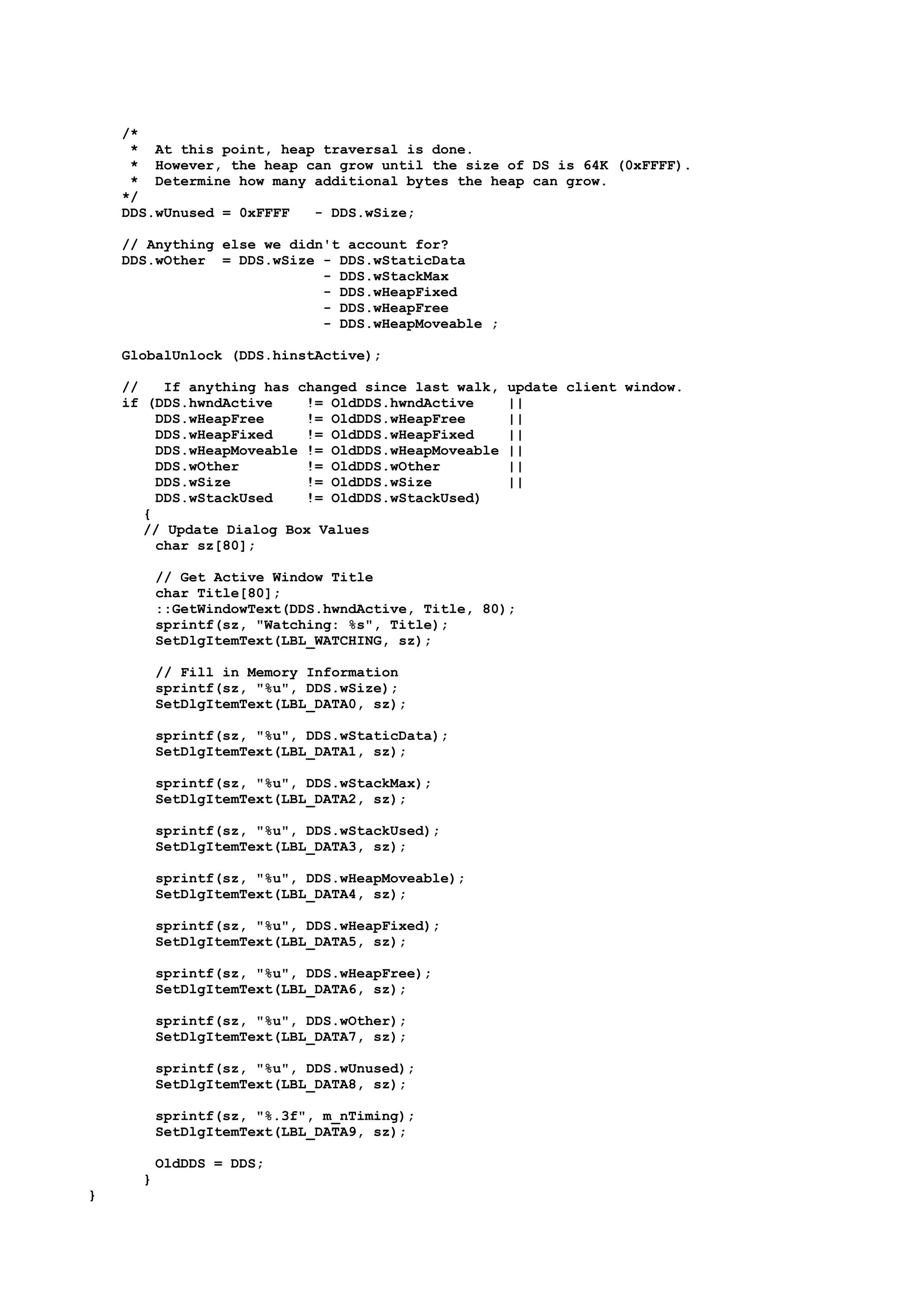 /*
* At this point, heap traversal is done.
* However, the heap can grow until the size of DS is 64K (0xFFFF).
* Determine how many additional bytes the heap can grow.
*/
DDS.wUnused = 0xFFFF - DDS.wSize;
// Anything else we didn't account for?
DDS.wOther = DDS.wSize - DDS.wStaticData
- DDS.wStackMax
- DDS.wHeapFixed
- DDS.wHeapFree
- DDS.wHeapMoveable ;
GlobalUnlock (DDS.hinstActive);
// If anything has changed since last walk, update client window.
if (DDS.hwndActive != OldDDS.hwndActive ||
DDS.wHeapFree != OldDDS.wHeapFree ||
DDS.wHeapFixed != OldDDS.wHeapFixed ||
DDS.wHeapMoveable != OldDDS.wHeapMoveable ||
DDS.wOther != OldDDS.wOther ||
DDS.wSize != OldDDS.wSize ||
DDS.wStackUsed != OldDDS.wStackUsed)
{
// Update Dialog Box Values
char sz[80];
// Get Active Window Title
char Title[80];
::GetWindowText(DDS.hwndActive, Title, 80);
sprintf(sz, "Watching: %s", Title);
SetDlgItemText(LBL_WATCHING, sz);
// Fill in Memory Information
sprintf(sz, "%u", DDS.wSize);
SetDlgItemText(LBL_DATA0, sz);
sprintf(sz, "%u", DDS.wStaticData);
SetDlgItemText(LBL_DATA1, sz);
sprintf(sz, "%u", DDS.wStackMax);
SetDlgItemText(LBL_DATA2, sz);
sprintf(sz, "%u", DDS.wStackUsed);
SetDlgItemText(LBL_DATA3, sz);
sprintf(sz, "%u", DDS.wHeapMoveable);
SetDlgItemText(LBL_DATA4, sz);
sprintf(sz, "%u", DDS.wHeapFixed);
SetDlgItemText(LBL_DATA5, sz);
sprintf(sz, "%u", DDS.wHeapFree);
SetDlgItemText(LBL_DATA6, sz);
sprintf(sz, "%u", DDS.wOther);
SetDlgItemText(LBL_DATA7, sz);
sprintf(sz, "%u", DDS.wUnused);
SetDlgItemText(LBL_DATA8, sz);
sprintf(sz, "%.3f", m_nTiming);
SetDlgItemText(LBL_DATA9, sz);
OldDDS = DDS;
}
}
 