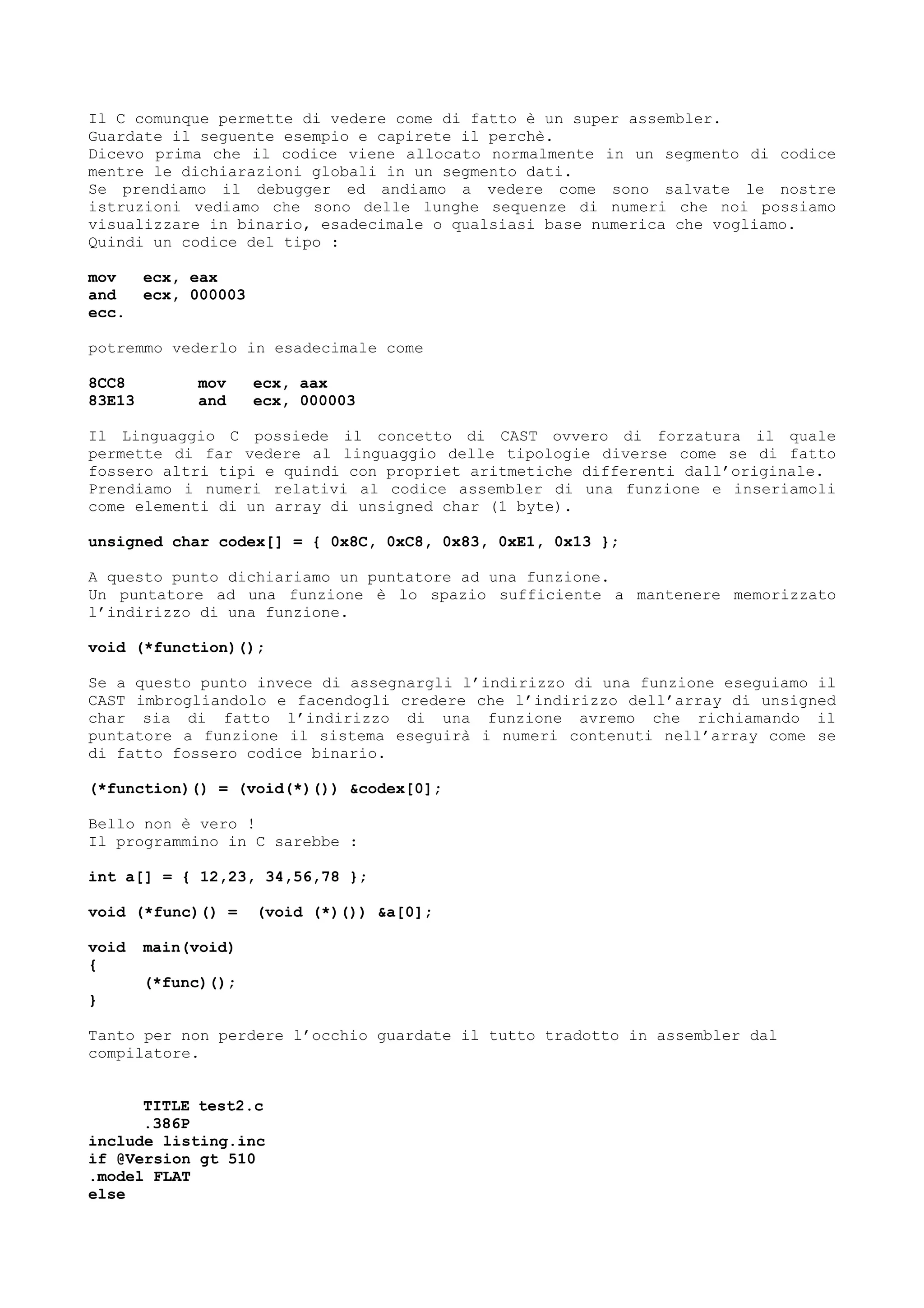 Il C comunque permette di vedere come di fatto è un super assembler.
Guardate il seguente esempio e capirete il perchè.
Dicevo prima che il codice viene allocato normalmente in un segmento di codice
mentre le dichiarazioni globali in un segmento dati.
Se prendiamo il debugger ed andiamo a vedere come sono salvate le nostre
istruzioni vediamo che sono delle lunghe sequenze di numeri che noi possiamo
visualizzare in binario, esadecimale o qualsiasi base numerica che vogliamo.
Quindi un codice del tipo :
mov ecx, eax
and ecx, 000003
ecc.
potremmo vederlo in esadecimale come
8CC8 mov ecx, aax
83E13 and ecx, 000003
Il Linguaggio C possiede il concetto di CAST ovvero di forzatura il quale
permette di far vedere al linguaggio delle tipologie diverse come se di fatto
fossero altri tipi e quindi con propriet aritmetiche differenti dall’originale.
Prendiamo i numeri relativi al codice assembler di una funzione e inseriamoli
come elementi di un array di unsigned char (1 byte).
unsigned char codex[] = { 0x8C, 0xC8, 0x83, 0xE1, 0x13 };
A questo punto dichiariamo un puntatore ad una funzione.
Un puntatore ad una funzione è lo spazio sufficiente a mantenere memorizzato
l’indirizzo di una funzione.
void (*function)();
Se a questo punto invece di assegnargli l’indirizzo di una funzione eseguiamo il
CAST imbrogliandolo e facendogli credere che l’indirizzo dell’array di unsigned
char sia di fatto l’indirizzo di una funzione avremo che richiamando il
puntatore a funzione il sistema eseguirà i numeri contenuti nell’array come se
di fatto fossero codice binario.
(*function)() = (void(*)()) &codex[0];
Bello non è vero !
Il programmino in C sarebbe :
int a[] = { 12,23, 34,56,78 };
void (*func)() = (void (*)()) &a[0];
void main(void)
{
(*func)();
}
Tanto per non perdere l’occhio guardate il tutto tradotto in assembler dal
compilatore.
TITLE test2.c
.386P
include listing.inc
if @Version gt 510
.model FLAT
else
 