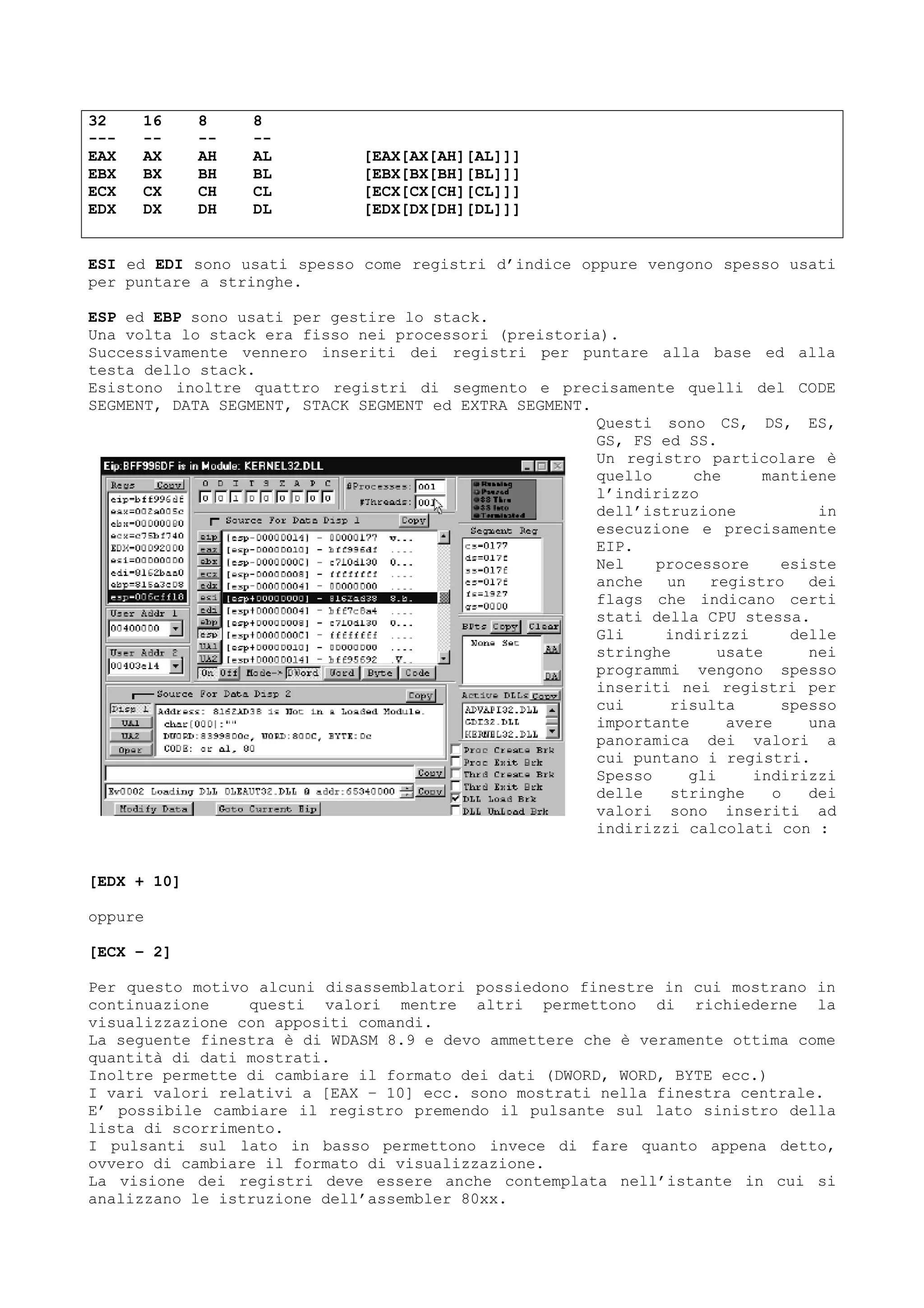 32 16 8 8
--- -- -- --
EAX AX AH AL [EAX[AX[AH][AL]]]
EBX BX BH BL [EBX[BX[BH][BL]]]
ECX CX CH CL [ECX[CX[CH][CL]]]
EDX DX DH DL [EDX[DX[DH][DL]]]
ESI ed EDI sono usati spesso come registri d’indice oppure vengono spesso usati
per puntare a stringhe.
ESP ed EBP sono usati per gestire lo stack.
Una volta lo stack era fisso nei processori (preistoria).
Successivamente vennero inseriti dei registri per puntare alla base ed alla
testa dello stack.
Esistono inoltre quattro registri di segmento e precisamente quelli del CODE
SEGMENT, DATA SEGMENT, STACK SEGMENT ed EXTRA SEGMENT.
Questi sono CS, DS, ES,
GS, FS ed SS.
Un registro particolare è
quello che mantiene
l’indirizzo
dell’istruzione in
esecuzione e precisamente
EIP.
Nel processore esiste
anche un registro dei
flags che indicano certi
stati della CPU stessa.
Gli indirizzi delle
stringhe usate nei
programmi vengono spesso
inseriti nei registri per
cui risulta spesso
importante avere una
panoramica dei valori a
cui puntano i registri.
Spesso gli indirizzi
delle stringhe o dei
valori sono inseriti ad
indirizzi calcolati con :
[EDX + 10]
oppure
[ECX – 2]
Per questo motivo alcuni disassemblatori possiedono finestre in cui mostrano in
continuazione questi valori mentre altri permettono di richiederne la
visualizzazione con appositi comandi.
La seguente finestra è di WDASM 8.9 e devo ammettere che è veramente ottima come
quantità di dati mostrati.
Inoltre permette di cambiare il formato dei dati (DWORD, WORD, BYTE ecc.)
I vari valori relativi a [EAX – 10] ecc. sono mostrati nella finestra centrale.
E’ possibile cambiare il registro premendo il pulsante sul lato sinistro della
lista di scorrimento.
I pulsanti sul lato in basso permettono invece di fare quanto appena detto,
ovvero di cambiare il formato di visualizzazione.
La visione dei registri deve essere anche contemplata nell’istante in cui si
analizzano le istruzione dell’assembler 80xx.
 