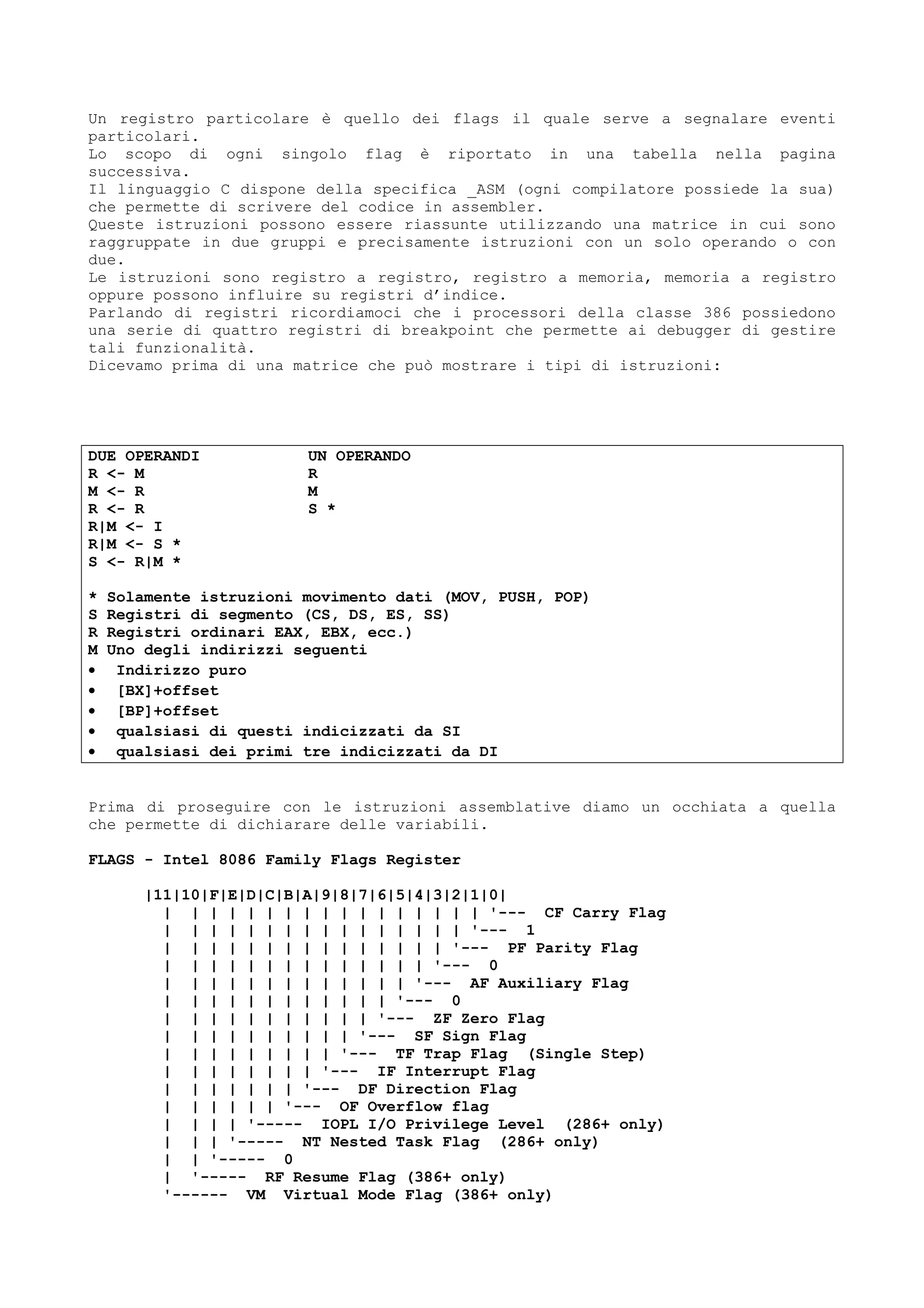 Un registro particolare è quello dei flags il quale serve a segnalare eventi
particolari.
Lo scopo di ogni singolo flag è riportato in una tabella nella pagina
successiva.
Il linguaggio C dispone della specifica _ASM (ogni compilatore possiede la sua)
che permette di scrivere del codice in assembler.
Queste istruzioni possono essere riassunte utilizzando una matrice in cui sono
raggruppate in due gruppi e precisamente istruzioni con un solo operando o con
due.
Le istruzioni sono registro a registro, registro a memoria, memoria a registro
oppure possono influire su registri d’indice.
Parlando di registri ricordiamoci che i processori della classe 386 possiedono
una serie di quattro registri di breakpoint che permette ai debugger di gestire
tali funzionalità.
Dicevamo prima di una matrice che può mostrare i tipi di istruzioni:
DUE OPERANDI UN OPERANDO
R <- M R
M <- R M
R <- R S *
R|M <- I
R|M <- S *
S <- R|M *
* Solamente istruzioni movimento dati (MOV, PUSH, POP)
S Registri di segmento (CS, DS, ES, SS)
R Registri ordinari EAX, EBX, ecc.)
M Uno degli indirizzi seguenti
• Indirizzo puro
• [BX]+offset
• [BP]+offset
• qualsiasi di questi indicizzati da SI
• qualsiasi dei primi tre indicizzati da DI
Prima di proseguire con le istruzioni assemblative diamo un occhiata a quella
che permette di dichiarare delle variabili.
FLAGS - Intel 8086 Family Flags Register
|11|10|F|E|D|C|B|A|9|8|7|6|5|4|3|2|1|0|
| | | | | | | | | | | | | | | | | '--- CF Carry Flag
| | | | | | | | | | | | | | | | '--- 1
| | | | | | | | | | | | | | | '--- PF Parity Flag
| | | | | | | | | | | | | | '--- 0
| | | | | | | | | | | | | '--- AF Auxiliary Flag
| | | | | | | | | | | | '--- 0
| | | | | | | | | | | '--- ZF Zero Flag
| | | | | | | | | | '--- SF Sign Flag
| | | | | | | | | '--- TF Trap Flag (Single Step)
| | | | | | | | '--- IF Interrupt Flag
| | | | | | | '--- DF Direction Flag
| | | | | | '--- OF Overflow flag
| | | | '----- IOPL I/O Privilege Level (286+ only)
| | | '----- NT Nested Task Flag (286+ only)
| | '----- 0
| '----- RF Resume Flag (386+ only)
'------ VM Virtual Mode Flag (386+ only)
 
