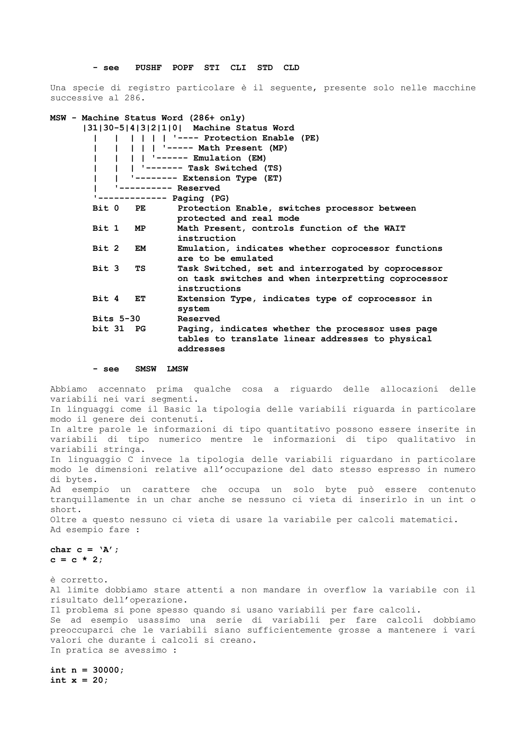 - see PUSHF POPF STI CLI STD CLD
Una specie di registro particolare è il seguente, presente solo nelle macchine
successive al 286.
MSW - Machine Status Word (286+ only)
|31|30-5|4|3|2|1|0| Machine Status Word
| | | | | | '---- Protection Enable (PE)
| | | | | '----- Math Present (MP)
| | | | '------ Emulation (EM)
| | | '------- Task Switched (TS)
| | '-------- Extension Type (ET)
| '---------- Reserved
'------------- Paging (PG)
Bit 0 PE Protection Enable, switches processor between
protected and real mode
Bit 1 MP Math Present, controls function of the WAIT
instruction
Bit 2 EM Emulation, indicates whether coprocessor functions
are to be emulated
Bit 3 TS Task Switched, set and interrogated by coprocessor
on task switches and when interpretting coprocessor
instructions
Bit 4 ET Extension Type, indicates type of coprocessor in
system
Bits 5-30 Reserved
bit 31 PG Paging, indicates whether the processor uses page
tables to translate linear addresses to physical
addresses
- see SMSW LMSW
Abbiamo accennato prima qualche cosa a riguardo delle allocazioni delle
variabili nei vari segmenti.
In linguaggi come il Basic la tipologia delle variabili riguarda in particolare
modo il genere dei contenuti.
In altre parole le informazioni di tipo quantitativo possono essere inserite in
variabili di tipo numerico mentre le informazioni di tipo qualitativo in
variabili stringa.
In linguaggio C invece la tipologia delle variabili riguardano in particolare
modo le dimensioni relative all’occupazione del dato stesso espresso in numero
di bytes.
Ad esempio un carattere che occupa un solo byte può essere contenuto
tranquillamente in un char anche se nessuno ci vieta di inserirlo in un int o
short.
Oltre a questo nessuno ci vieta di usare la variabile per calcoli matematici.
Ad esempio fare :
char c = ‘A’;
c = c * 2;
è corretto.
Al limite dobbiamo stare attenti a non mandare in overflow la variabile con il
risultato dell’operazione.
Il problema si pone spesso quando si usano variabili per fare calcoli.
Se ad esempio usassimo una serie di variabili per fare calcoli dobbiamo
preoccuparci che le variabili siano sufficientemente grosse a mantenere i vari
valori che durante i calcoli si creano.
In pratica se avessimo :
int n = 30000;
int x = 20;
 