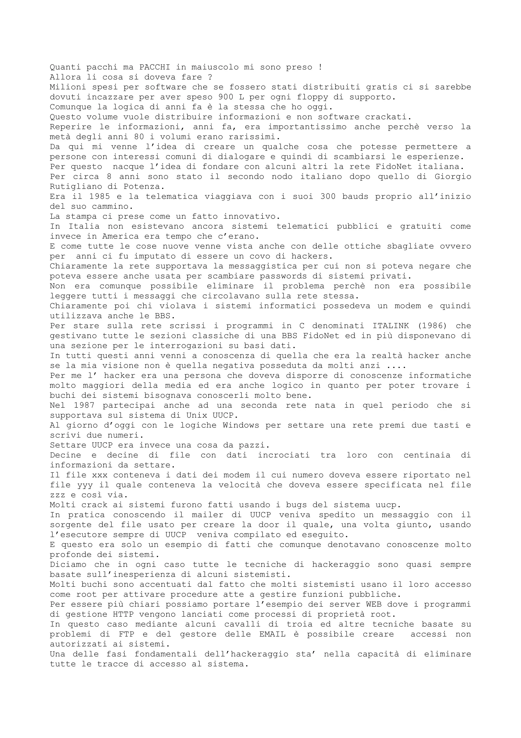 Quanti pacchi ma PACCHI in maiuscolo mi sono preso !
Allora li cosa si doveva fare ?
Milioni spesi per software che se fossero stati distribuiti gratis ci si sarebbe
dovuti incazzare per aver speso 900 L per ogni floppy di supporto.
Comunque la logica di anni fa è la stessa che ho oggi.
Questo volume vuole distribuire informazioni e non software crackati.
Reperire le informazioni, anni fa, era importantissimo anche perchè verso la
metà degli anni 80 i volumi erano rarissimi.
Da qui mi venne l’idea di creare un qualche cosa che potesse permettere a
persone con interessi comuni di dialogare e quindi di scambiarsi le esperienze.
Per questo nacque l’idea di fondare con alcuni altri la rete FidoNet italiana.
Per circa 8 anni sono stato il secondo nodo italiano dopo quello di Giorgio
Rutigliano di Potenza.
Era il 1985 e la telematica viaggiava con i suoi 300 bauds proprio all’inizio
del suo cammino.
La stampa ci prese come un fatto innovativo.
In Italia non esistevano ancora sistemi telematici pubblici e gratuiti come
invece in America era tempo che c’erano.
E come tutte le cose nuove venne vista anche con delle ottiche sbagliate ovvero
per anni ci fu imputato di essere un covo di hackers.
Chiaramente la rete supportava la messaggistica per cui non si poteva negare che
poteva essere anche usata per scambiare passwords di sistemi privati.
Non era comunque possibile eliminare il problema perchè non era possibile
leggere tutti i messaggi che circolavano sulla rete stessa.
Chiaramente poi chi violava i sistemi informatici possedeva un modem e quindi
utilizzava anche le BBS.
Per stare sulla rete scrissi i programmi in C denominati ITALINK (1986) che
gestivano tutte le sezioni classiche di una BBS FidoNet ed in più disponevano di
una sezione per le interrogazioni su basi dati.
In tutti questi anni venni a conoscenza di quella che era la realtà hacker anche
se la mia visione non è quella negativa posseduta da molti anzi ....
Per me l’ hacker era una persona che doveva disporre di conoscenze informatiche
molto maggiori della media ed era anche logico in quanto per poter trovare i
buchi dei sistemi bisognava conoscerli molto bene.
Nel 1987 partecipai anche ad una seconda rete nata in quel periodo che si
supportava sul sistema di Unix UUCP.
Al giorno d’oggi con le logiche Windows per settare una rete premi due tasti e
scrivi due numeri.
Settare UUCP era invece una cosa da pazzi.
Decine e decine di file con dati incrociati tra loro con centinaia di
informazioni da settare.
Il file xxx conteneva i dati dei modem il cui numero doveva essere riportato nel
file yyy il quale conteneva la velocità che doveva essere specificata nel file
zzz e così via.
Molti crack ai sistemi furono fatti usando i bugs del sistema uucp.
In pratica conoscendo il mailer di UUCP veniva spedito un messaggio con il
sorgente del file usato per creare la door il quale, una volta giunto, usando
l’esecutore sempre di UUCP veniva compilato ed eseguito.
E questo era solo un esempio di fatti che comunque denotavano conoscenze molto
profonde dei sistemi.
Diciamo che in ogni caso tutte le tecniche di hackeraggio sono quasi sempre
basate sull’inesperienza di alcuni sistemisti.
Molti buchi sono accentuati dal fatto che molti sistemisti usano il loro accesso
come root per attivare procedure atte a gestire funzioni pubbliche.
Per essere più chiari possiamo portare l’esempio dei server WEB dove i programmi
di gestione HTTP vengono lanciati come processi di proprietà root.
In questo caso mediante alcuni cavalli di troia ed altre tecniche basate su
problemi di FTP e del gestore delle EMAIL è possibile creare accessi non
autorizzati ai sistemi.
Una delle fasi fondamentali dell’hackeraggio sta’ nella capacità di eliminare
tutte le tracce di accesso al sistema.
 