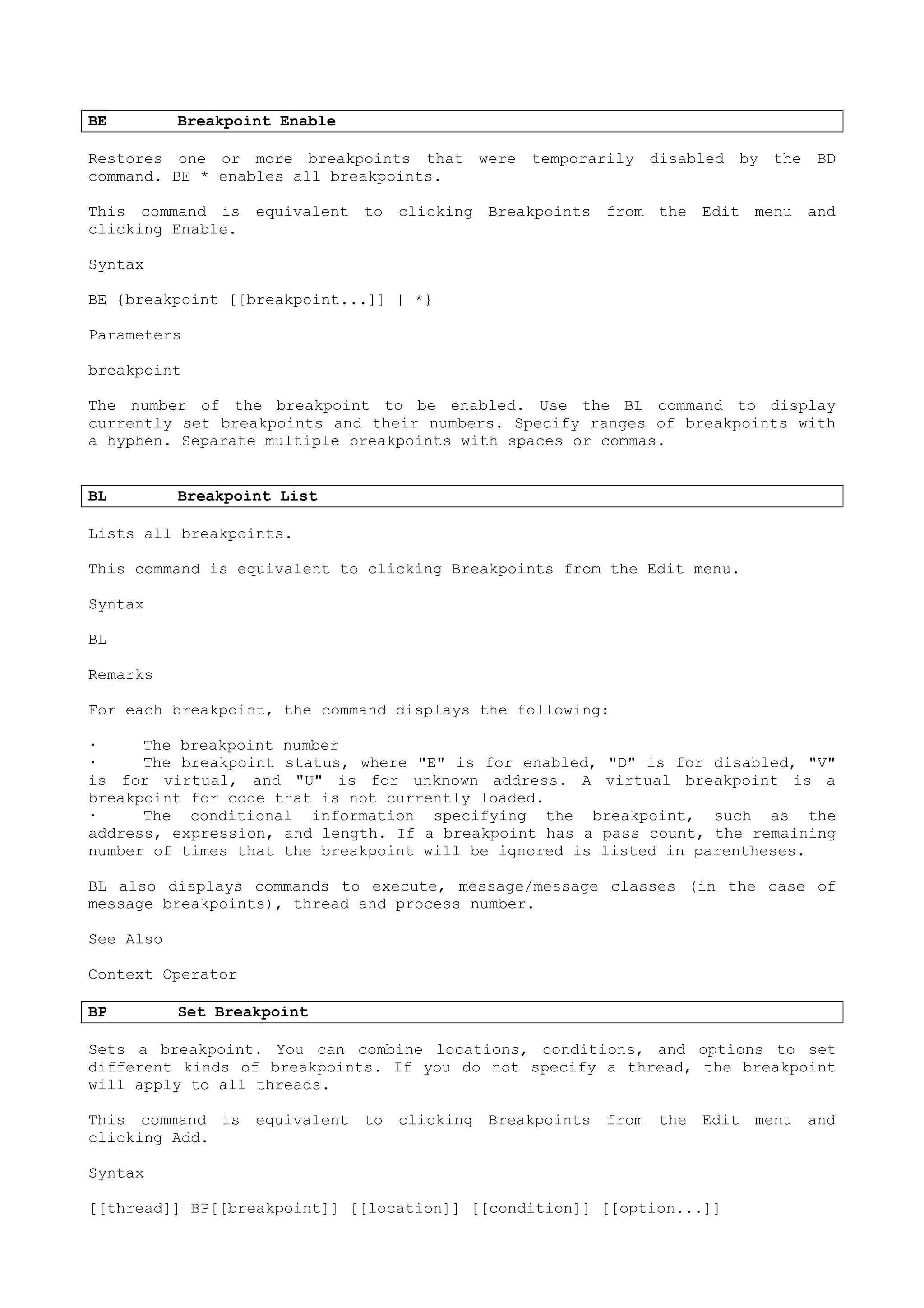 BE Breakpoint Enable
Restores one or more breakpoints that were temporarily disabled by the BD
command. BE * enables all breakpoints.
This command is equivalent to clicking Breakpoints from the Edit menu and
clicking Enable.
Syntax
BE {breakpoint [[breakpoint...]] | *}
Parameters
breakpoint
The number of the breakpoint to be enabled. Use the BL command to display
currently set breakpoints and their numbers. Specify ranges of breakpoints with
a hyphen. Separate multiple breakpoints with spaces or commas.
BL Breakpoint List
Lists all breakpoints.
This command is equivalent to clicking Breakpoints from the Edit menu.
Syntax
BL
Remarks
For each breakpoint, the command displays the following:
· The breakpoint number
· The breakpoint status, where "E" is for enabled, "D" is for disabled, "V"
is for virtual, and "U" is for unknown address. A virtual breakpoint is a
breakpoint for code that is not currently loaded.
· The conditional information specifying the breakpoint, such as the
address, expression, and length. If a breakpoint has a pass count, the remaining
number of times that the breakpoint will be ignored is listed in parentheses.
BL also displays commands to execute, message/message classes (in the case of
message breakpoints), thread and process number.
See Also
Context Operator
BP Set Breakpoint
Sets a breakpoint. You can combine locations, conditions, and options to set
different kinds of breakpoints. If you do not specify a thread, the breakpoint
will apply to all threads.
This command is equivalent to clicking Breakpoints from the Edit menu and
clicking Add.
Syntax
[[thread]] BP[[breakpoint]] [[location]] [[condition]] [[option...]]
 