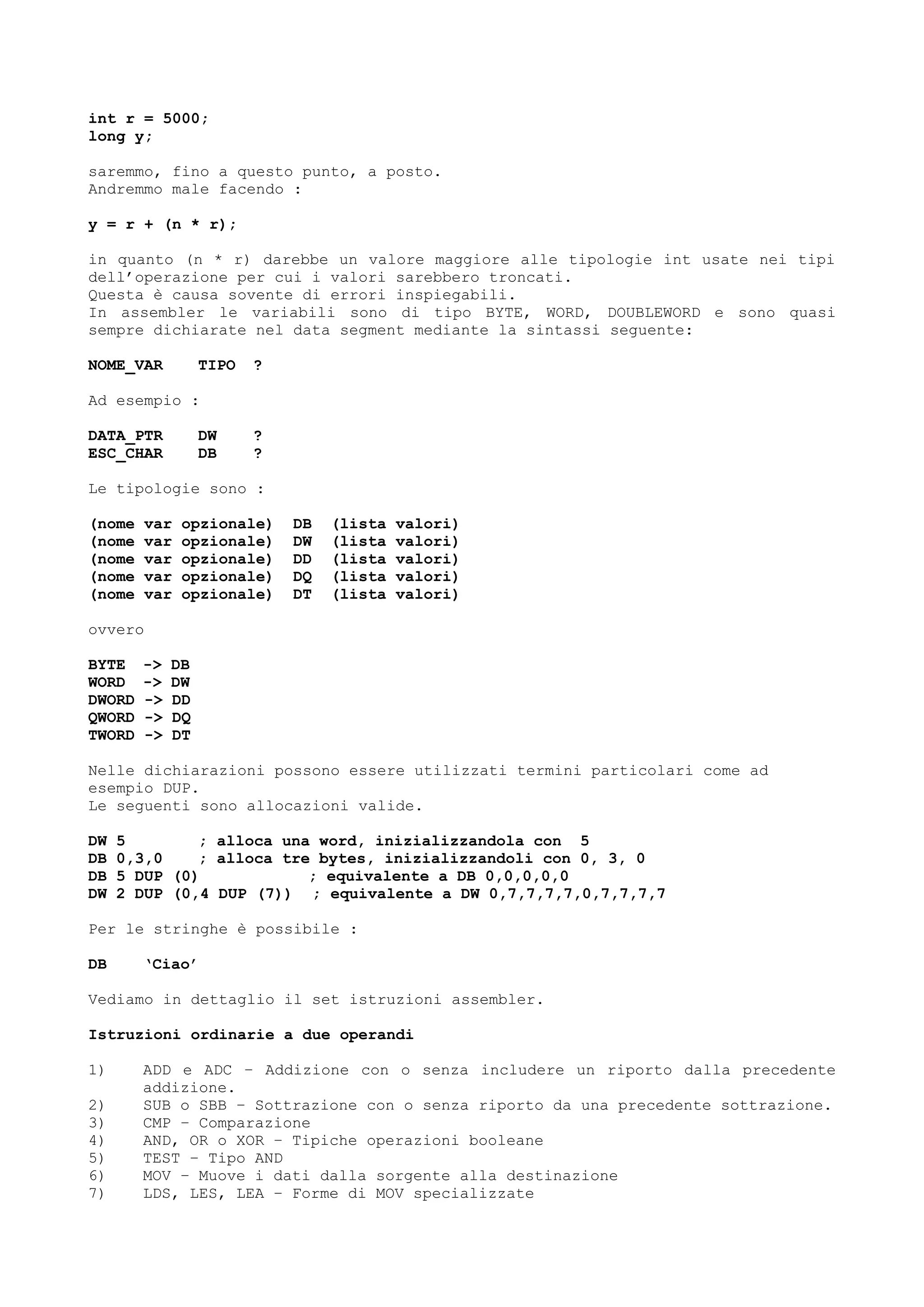 int r = 5000;
long y;
saremmo, fino a questo punto, a posto.
Andremmo male facendo :
y = r + (n * r);
in quanto (n * r) darebbe un valore maggiore alle tipologie int usate nei tipi
dell’operazione per cui i valori sarebbero troncati.
Questa è causa sovente di errori inspiegabili.
In assembler le variabili sono di tipo BYTE, WORD, DOUBLEWORD e sono quasi
sempre dichiarate nel data segment mediante la sintassi seguente:
NOME_VAR TIPO ?
Ad esempio :
DATA_PTR DW ?
ESC_CHAR DB ?
Le tipologie sono :
(nome var opzionale) DB (lista valori)
(nome var opzionale) DW (lista valori)
(nome var opzionale) DD (lista valori)
(nome var opzionale) DQ (lista valori)
(nome var opzionale) DT (lista valori)
ovvero
BYTE -> DB
WORD -> DW
DWORD -> DD
QWORD -> DQ
TWORD -> DT
Nelle dichiarazioni possono essere utilizzati termini particolari come ad
esempio DUP.
Le seguenti sono allocazioni valide.
DW 5 ; alloca una word, inizializzandola con 5
DB 0,3,0 ; alloca tre bytes, inizializzandoli con 0, 3, 0
DB 5 DUP (0) ; equivalente a DB 0,0,0,0,0
DW 2 DUP (0,4 DUP (7)) ; equivalente a DW 0,7,7,7,7,0,7,7,7,7
Per le stringhe è possibile :
DB ‘Ciao’
Vediamo in dettaglio il set istruzioni assembler.
Istruzioni ordinarie a due operandi
1) ADD e ADC – Addizione con o senza includere un riporto dalla precedente
addizione.
2) SUB o SBB – Sottrazione con o senza riporto da una precedente sottrazione.
3) CMP – Comparazione
4) AND, OR o XOR – Tipiche operazioni booleane
5) TEST – Tipo AND
6) MOV – Muove i dati dalla sorgente alla destinazione
7) LDS, LES, LEA – Forme di MOV specializzate
 