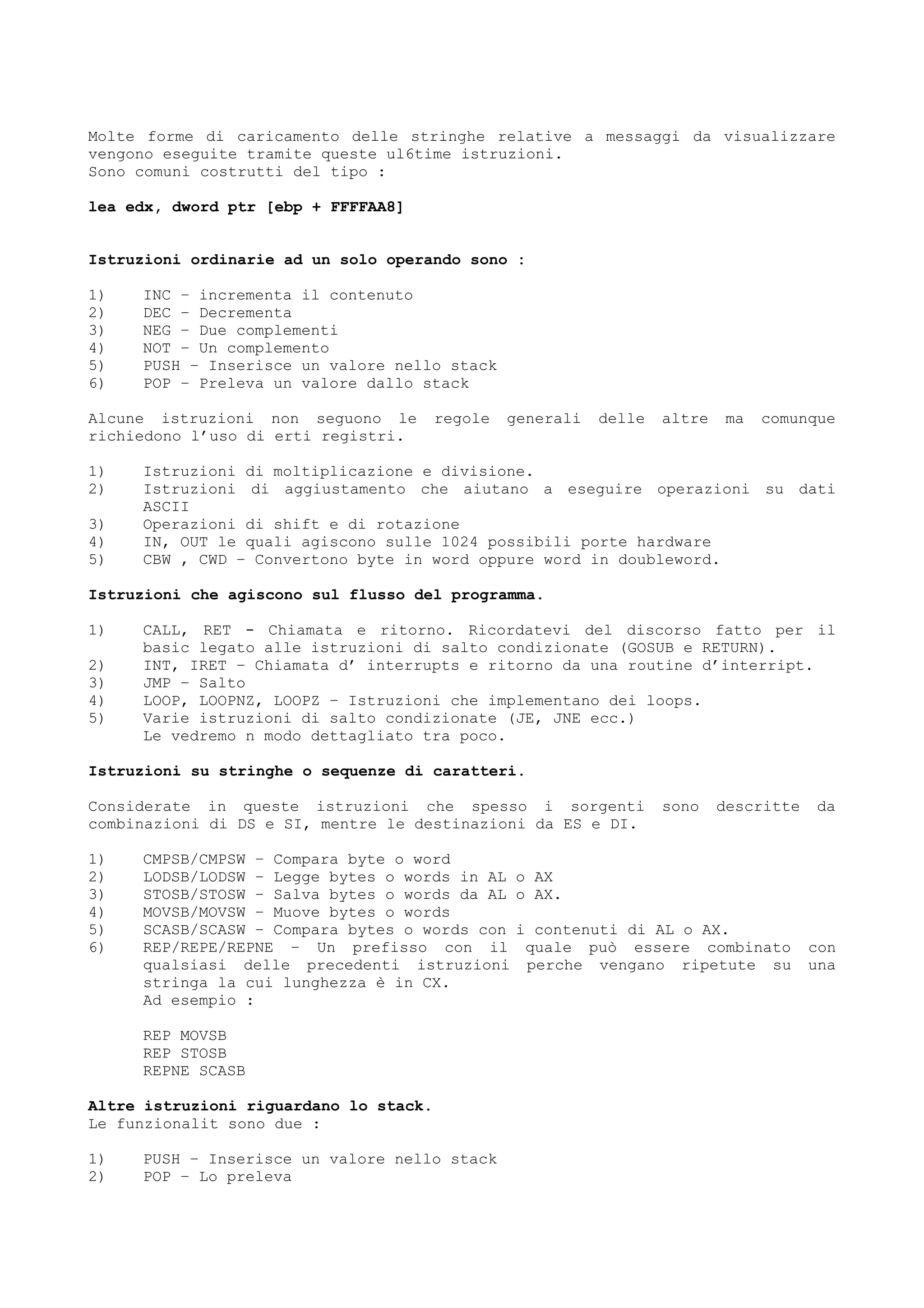 Molte forme di caricamento delle stringhe relative a messaggi da visualizzare
vengono eseguite tramite queste ul6time istruzioni.
Sono comuni costrutti del tipo :
lea edx, dword ptr [ebp + FFFFAA8]
Istruzioni ordinarie ad un solo operando sono :
1) INC – incrementa il contenuto
2) DEC – Decrementa
3) NEG – Due complementi
4) NOT – Un complemento
5) PUSH – Inserisce un valore nello stack
6) POP – Preleva un valore dallo stack
Alcune istruzioni non seguono le regole generali delle altre ma comunque
richiedono l’uso di erti registri.
1) Istruzioni di moltiplicazione e divisione.
2) Istruzioni di aggiustamento che aiutano a eseguire operazioni su dati
ASCII
3) Operazioni di shift e di rotazione
4) IN, OUT le quali agiscono sulle 1024 possibili porte hardware
5) CBW , CWD – Convertono byte in word oppure word in doubleword.
Istruzioni che agiscono sul flusso del programma.
1) CALL, RET - Chiamata e ritorno. Ricordatevi del discorso fatto per il
basic legato alle istruzioni di salto condizionate (GOSUB e RETURN).
2) INT, IRET – Chiamata d’ interrupts e ritorno da una routine d’interript.
3) JMP – Salto
4) LOOP, LOOPNZ, LOOPZ – Istruzioni che implementano dei loops.
5) Varie istruzioni di salto condizionate (JE, JNE ecc.)
Le vedremo n modo dettagliato tra poco.
Istruzioni su stringhe o sequenze di caratteri.
Considerate in queste istruzioni che spesso i sorgenti sono descritte da
combinazioni di DS e SI, mentre le destinazioni da ES e DI.
1) CMPSB/CMPSW – Compara byte o word
2) LODSB/LODSW – Legge bytes o words in AL o AX
3) STOSB/STOSW – Salva bytes o words da AL o AX.
4) MOVSB/MOVSW – Muove bytes o words
5) SCASB/SCASW – Compara bytes o words con i contenuti di AL o AX.
6) REP/REPE/REPNE – Un prefisso con il quale può essere combinato con
qualsiasi delle precedenti istruzioni perche vengano ripetute su una
stringa la cui lunghezza è in CX.
Ad esempio :
REP MOVSB
REP STOSB
REPNE SCASB
Altre istruzioni riguardano lo stack.
Le funzionalit sono due :
1) PUSH – Inserisce un valore nello stack
2) POP – Lo preleva
 