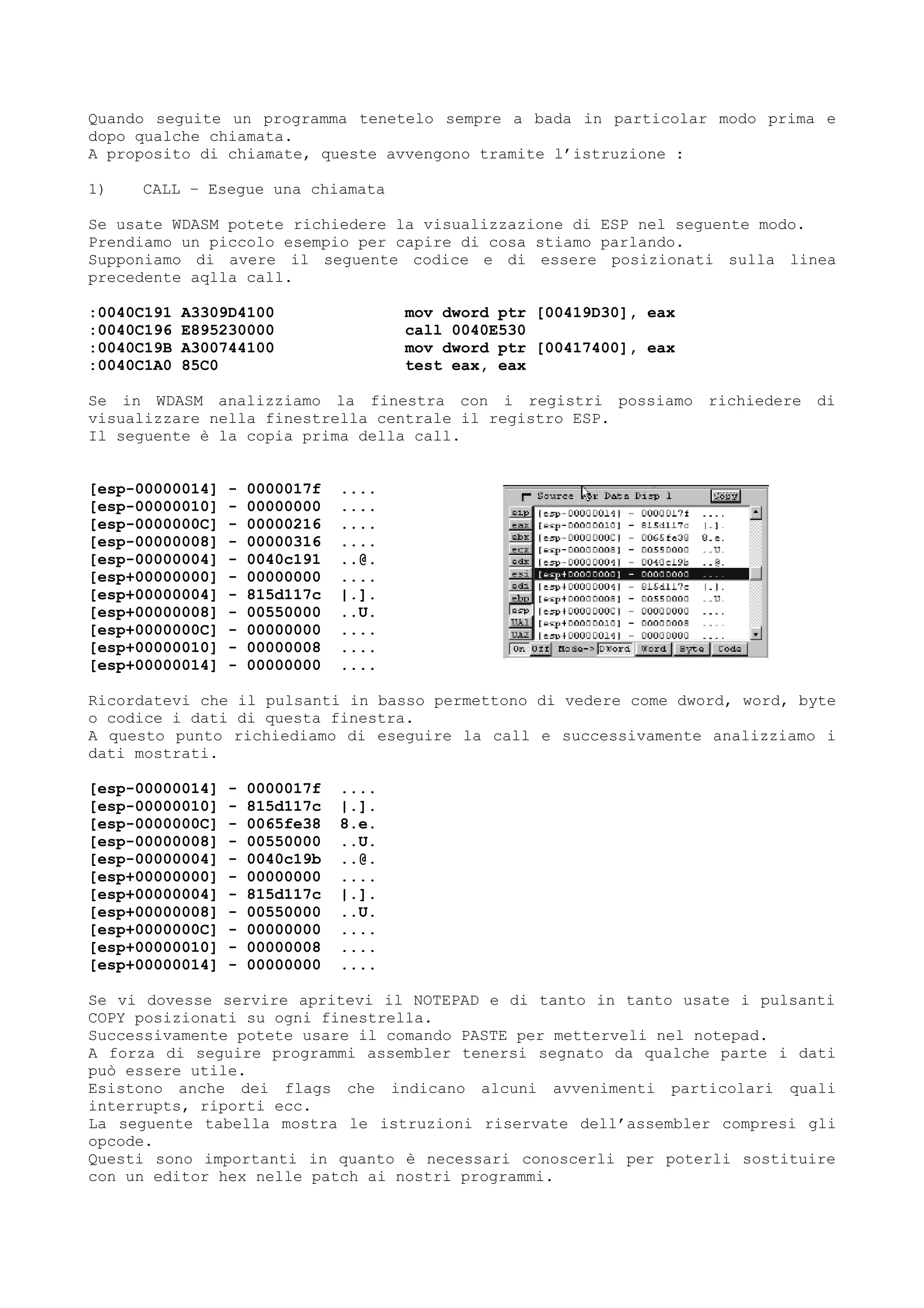 Quando seguite un programma tenetelo sempre a bada in particolar modo prima e
dopo qualche chiamata.
A proposito di chiamate, queste avvengono tramite l’istruzione :
1) CALL – Esegue una chiamata
Se usate WDASM potete richiedere la visualizzazione di ESP nel seguente modo.
Prendiamo un piccolo esempio per capire di cosa stiamo parlando.
Supponiamo di avere il seguente codice e di essere posizionati sulla linea
precedente aqlla call.
:0040C191 A3309D4100 mov dword ptr [00419D30], eax
:0040C196 E895230000 call 0040E530
:0040C19B A300744100 mov dword ptr [00417400], eax
:0040C1A0 85C0 test eax, eax
Se in WDASM analizziamo la finestra con i registri possiamo richiedere di
visualizzare nella finestrella centrale il registro ESP.
Il seguente è la copia prima della call.
[esp-00000014] - 0000017f ....
[esp-00000010] - 00000000 ....
[esp-0000000C] - 00000216 ....
[esp-00000008] - 00000316 ....
[esp-00000004] - 0040c191 ..@.
[esp+00000000] - 00000000 ....
[esp+00000004] - 815d117c |.].
[esp+00000008] - 00550000 ..U.
[esp+0000000C] - 00000000 ....
[esp+00000010] - 00000008 ....
[esp+00000014] - 00000000 ....
Ricordatevi che il pulsanti in basso permettono di vedere come dword, word, byte
o codice i dati di questa finestra.
A questo punto richiediamo di eseguire la call e successivamente analizziamo i
dati mostrati.
[esp-00000014] - 0000017f ....
[esp-00000010] - 815d117c |.].
[esp-0000000C] - 0065fe38 8.e.
[esp-00000008] - 00550000 ..U.
[esp-00000004] - 0040c19b ..@.
[esp+00000000] - 00000000 ....
[esp+00000004] - 815d117c |.].
[esp+00000008] - 00550000 ..U.
[esp+0000000C] - 00000000 ....
[esp+00000010] - 00000008 ....
[esp+00000014] - 00000000 ....
Se vi dovesse servire apritevi il NOTEPAD e di tanto in tanto usate i pulsanti
COPY posizionati su ogni finestrella.
Successivamente potete usare il comando PASTE per metterveli nel notepad.
A forza di seguire programmi assembler tenersi segnato da qualche parte i dati
può essere utile.
Esistono anche dei flags che indicano alcuni avvenimenti particolari quali
interrupts, riporti ecc.
La seguente tabella mostra le istruzioni riservate dell’assembler compresi gli
opcode.
Questi sono importanti in quanto è necessari conoscerli per poterli sostituire
con un editor hex nelle patch ai nostri programmi.
 