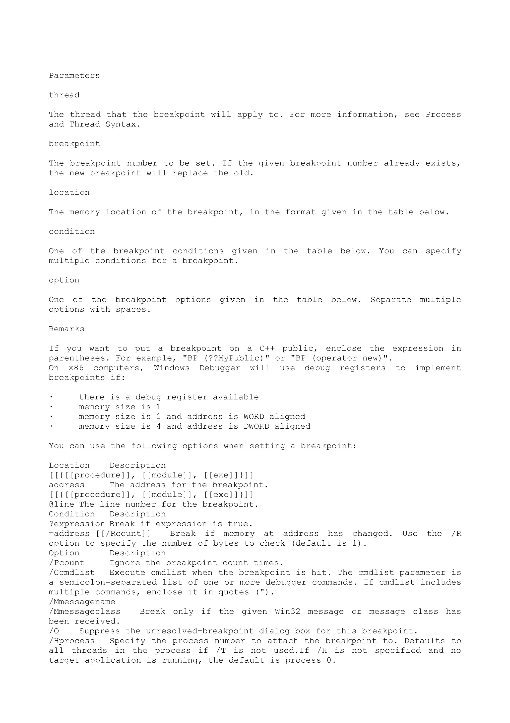 Parameters
thread
The thread that the breakpoint will apply to. For more information, see Process
and Thread Syntax.
breakpoint
The breakpoint number to be set. If the given breakpoint number already exists,
the new breakpoint will replace the old.
location
The memory location of the breakpoint, in the format given in the table below.
condition
One of the breakpoint conditions given in the table below. You can specify
multiple conditions for a breakpoint.
option
One of the breakpoint options given in the table below. Separate multiple
options with spaces.
Remarks
If you want to put a breakpoint on a C++ public, enclose the expression in
parentheses. For example, "BP (??MyPublic)" or "BP (operator new)".
On x86 computers, Windows Debugger will use debug registers to implement
breakpoints if:
· there is a debug register available
· memory size is 1
· memory size is 2 and address is WORD aligned
· memory size is 4 and address is DWORD aligned
You can use the following options when setting a breakpoint:
Location Description
[[{[[procedure]], [[module]], [[exe]]}]]
address The address for the breakpoint.
[[{[[procedure]], [[module]], [[exe]]}]]
@line The line number for the breakpoint.
Condition Description
?expression Break if expression is true.
=address [[/Rcount]] Break if memory at address has changed. Use the /R
option to specify the number of bytes to check (default is 1).
Option Description
/Pcount Ignore the breakpoint count times.
/Ccmdlist Execute cmdlist when the breakpoint is hit. The cmdlist parameter is
a semicolon-separated list of one or more debugger commands. If cmdlist includes
multiple commands, enclose it in quotes (").
/Mmessagename
/Mmessageclass Break only if the given Win32 message or message class has
been received.
/Q Suppress the unresolved-breakpoint dialog box for this breakpoint.
/Hprocess Specify the process number to attach the breakpoint to. Defaults to
all threads in the process if /T is not used.If /H is not specified and no
target application is running, the default is process 0.
 
