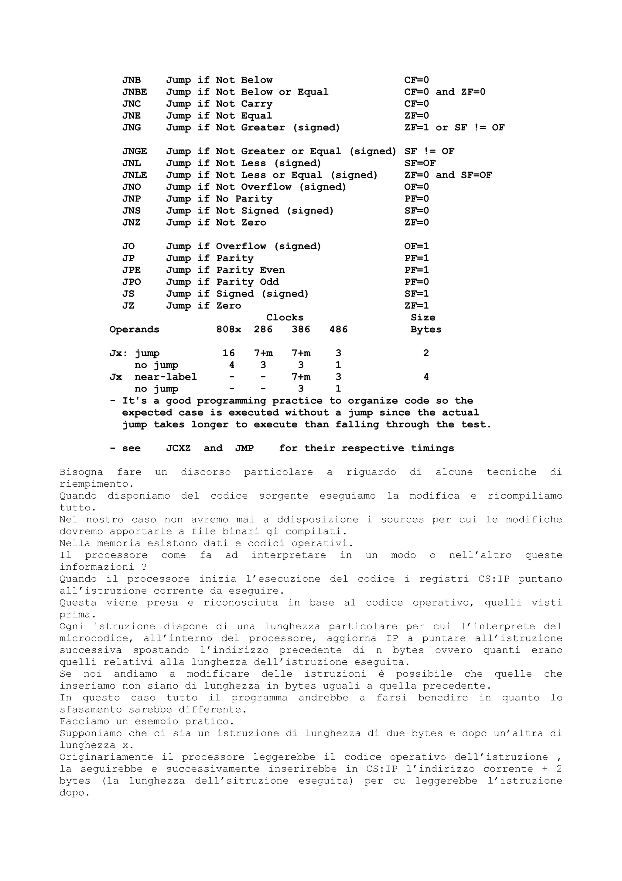 JNB Jump if Not Below CF=0
JNBE Jump if Not Below or Equal CF=0 and ZF=0
JNC Jump if Not Carry CF=0
JNE Jump if Not Equal ZF=0
JNG Jump if Not Greater (signed) ZF=1 or SF != OF
JNGE Jump if Not Greater or Equal (signed) SF != OF
JNL Jump if Not Less (signed) SF=OF
JNLE Jump if Not Less or Equal (signed) ZF=0 and SF=OF
JNO Jump if Not Overflow (signed) OF=0
JNP Jump if No Parity PF=0
JNS Jump if Not Signed (signed) SF=0
JNZ Jump if Not Zero ZF=0
JO Jump if Overflow (signed) OF=1
JP Jump if Parity PF=1
JPE Jump if Parity Even PF=1
JPO Jump if Parity Odd PF=0
JS Jump if Signed (signed) SF=1
JZ Jump if Zero ZF=1
Clocks Size
Operands 808x 286 386 486 Bytes
Jx: jump 16 7+m 7+m 3 2
no jump 4 3 3 1
Jx near-label - - 7+m 3 4
no jump - - 3 1
- It's a good programming practice to organize code so the
expected case is executed without a jump since the actual
jump takes longer to execute than falling through the test.
- see JCXZ and JMP for their respective timings
Bisogna fare un discorso particolare a riguardo di alcune tecniche di
riempimento.
Quando disponiamo del codice sorgente eseguiamo la modifica e ricompiliamo
tutto.
Nel nostro caso non avremo mai a ddisposizione i sources per cui le modifiche
dovremo apportarle a file binari gi compilati.
Nella memoria esistono dati e codici operativi.
Il processore come fa ad interpretare in un modo o nell’altro queste
informazioni ?
Quando il processore inizia l’esecuzione del codice i registri CS:IP puntano
all’istruzione corrente da eseguire.
Questa viene presa e riconosciuta in base al codice operativo, quelli visti
prima.
Ogni istruzione dispone di una lunghezza particolare per cui l’interprete del
microcodice, all’interno del processore, aggiorna IP a puntare all’istruzione
successiva spostando l’indirizzo precedente di n bytes ovvero quanti erano
quelli relativi alla lunghezza dell’istruzione eseguita.
Se noi andiamo a modificare delle istruzioni è possibile che quelle che
inseriamo non siano di lunghezza in bytes uguali a quella precedente.
In questo caso tutto il programma andrebbe a farsi benedire in quanto lo
sfasamento sarebbe differente.
Facciamo un esempio pratico.
Supponiamo che ci sia un istruzione di lunghezza di due bytes e dopo un’altra di
lunghezza x.
Originariamente il processore leggerebbe il codice operativo dell’istruzione ,
la seguirebbe e successivamente inserirebbe in CS:IP l’indirizzo corrente + 2
bytes (la lunghezza dell’sitruzione eseguita) per cu leggerebbe l’istruzione
dopo.
 