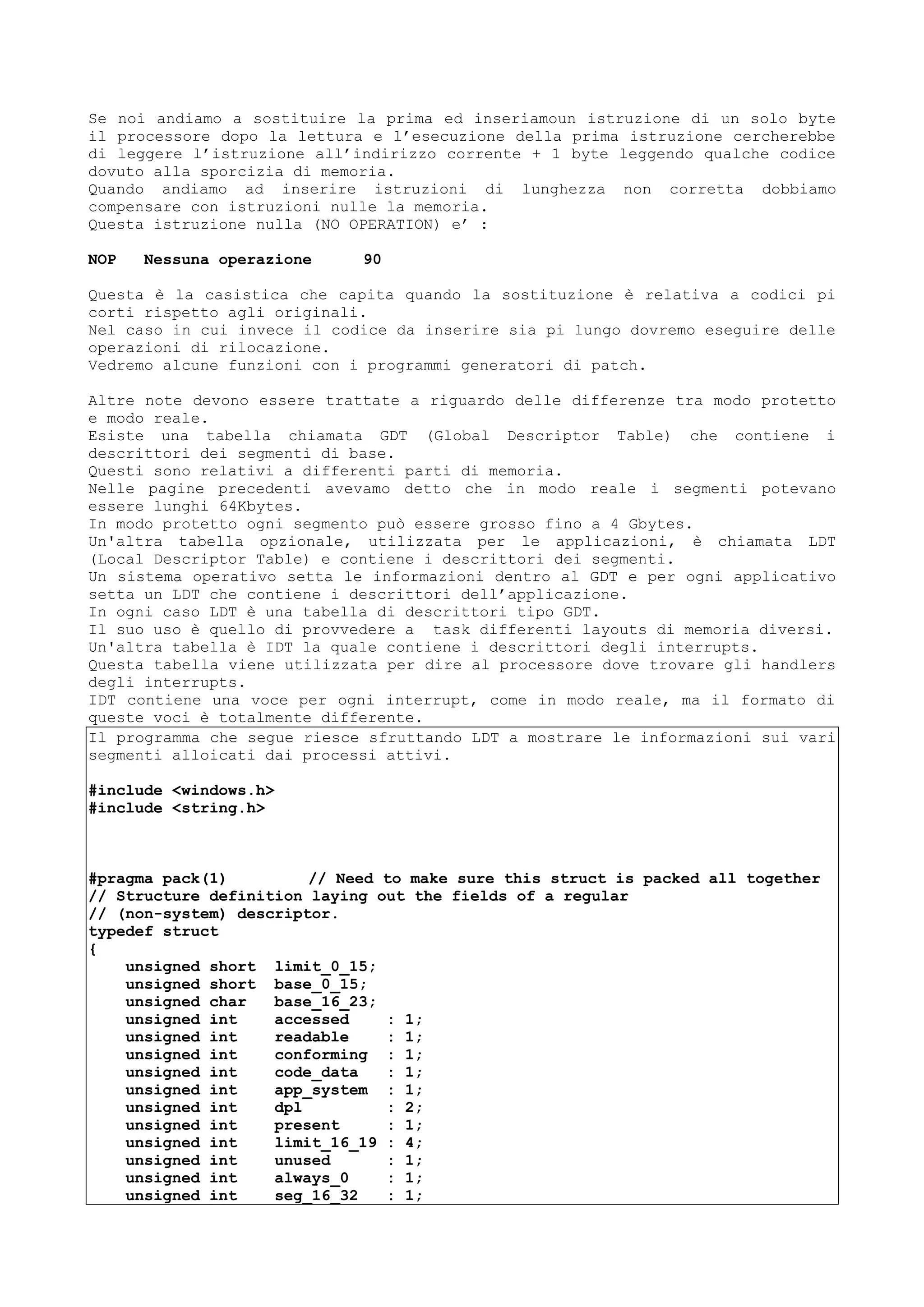 Se noi andiamo a sostituire la prima ed inseriamoun istruzione di un solo byte
il processore dopo la lettura e l’esecuzione della prima istruzione cercherebbe
di leggere l’istruzione all’indirizzo corrente + 1 byte leggendo qualche codice
dovuto alla sporcizia di memoria.
Quando andiamo ad inserire istruzioni di lunghezza non corretta dobbiamo
compensare con istruzioni nulle la memoria.
Questa istruzione nulla (NO OPERATION) e’ :
NOP Nessuna operazione 90
Questa è la casistica che capita quando la sostituzione è relativa a codici pi
corti rispetto agli originali.
Nel caso in cui invece il codice da inserire sia pi lungo dovremo eseguire delle
operazioni di rilocazione.
Vedremo alcune funzioni con i programmi generatori di patch.
Altre note devono essere trattate a riguardo delle differenze tra modo protetto
e modo reale.
Esiste una tabella chiamata GDT (Global Descriptor Table) che contiene i
descrittori dei segmenti di base.
Questi sono relativi a differenti parti di memoria.
Nelle pagine precedenti avevamo detto che in modo reale i segmenti potevano
essere lunghi 64Kbytes.
In modo protetto ogni segmento può essere grosso fino a 4 Gbytes.
Un'altra tabella opzionale, utilizzata per le applicazioni, è chiamata LDT
(Local Descriptor Table) e contiene i descrittori dei segmenti.
Un sistema operativo setta le informazioni dentro al GDT e per ogni applicativo
setta un LDT che contiene i descrittori dell’applicazione.
In ogni caso LDT è una tabella di descrittori tipo GDT.
Il suo uso è quello di provvedere a task differenti layouts di memoria diversi.
Un'altra tabella è IDT la quale contiene i descrittori degli interrupts.
Questa tabella viene utilizzata per dire al processore dove trovare gli handlers
degli interrupts.
IDT contiene una voce per ogni interrupt, come in modo reale, ma il formato di
queste voci è totalmente differente.
Il programma che segue riesce sfruttando LDT a mostrare le informazioni sui vari
segmenti alloicati dai processi attivi.
#include <windows.h>
#include <string.h>
#pragma pack(1) // Need to make sure this struct is packed all together
// Structure definition laying out the fields of a regular
// (non-system) descriptor.
typedef struct
{
unsigned short limit_0_15;
unsigned short base_0_15;
unsigned char base_16_23;
unsigned int accessed : 1;
unsigned int readable : 1;
unsigned int conforming : 1;
unsigned int code_data : 1;
unsigned int app_system : 1;
unsigned int dpl : 2;
unsigned int present : 1;
unsigned int limit_16_19 : 4;
unsigned int unused : 1;
unsigned int always_0 : 1;
unsigned int seg_16_32 : 1;
 
