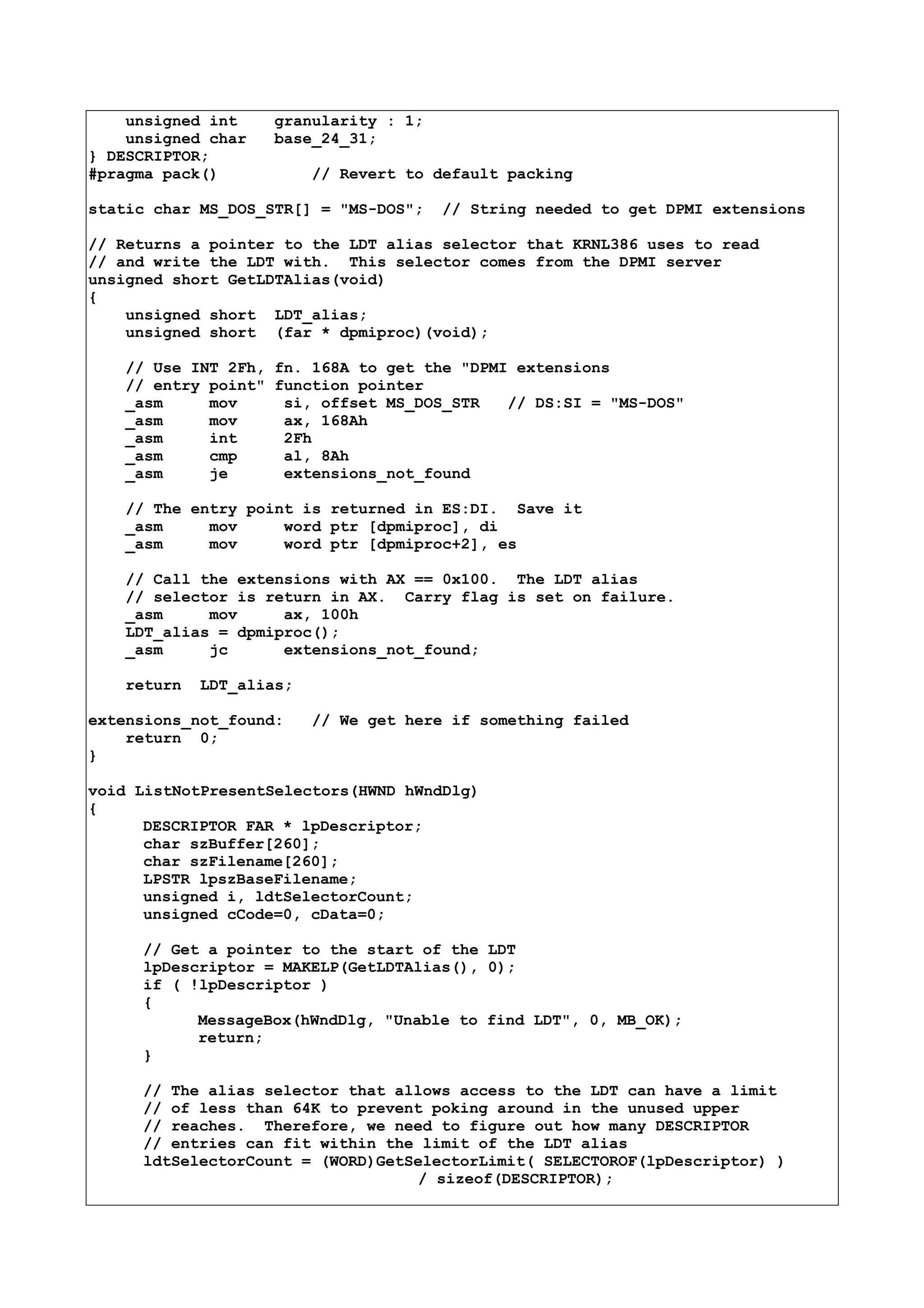 unsigned int granularity : 1;
unsigned char base_24_31;
} DESCRIPTOR;
#pragma pack() // Revert to default packing
static char MS_DOS_STR[] = "MS-DOS"; // String needed to get DPMI extensions
// Returns a pointer to the LDT alias selector that KRNL386 uses to read
// and write the LDT with. This selector comes from the DPMI server
unsigned short GetLDTAlias(void)
{
unsigned short LDT_alias;
unsigned short (far * dpmiproc)(void);
// Use INT 2Fh, fn. 168A to get the "DPMI extensions
// entry point" function pointer
_asm mov si, offset MS_DOS_STR // DS:SI = "MS-DOS"
_asm mov ax, 168Ah
_asm int 2Fh
_asm cmp al, 8Ah
_asm je extensions_not_found
// The entry point is returned in ES:DI. Save it
_asm mov word ptr [dpmiproc], di
_asm mov word ptr [dpmiproc+2], es
// Call the extensions with AX == 0x100. The LDT alias
// selector is return in AX. Carry flag is set on failure.
_asm mov ax, 100h
LDT_alias = dpmiproc();
_asm jc extensions_not_found;
return LDT_alias;
extensions_not_found: // We get here if something failed
return 0;
}
void ListNotPresentSelectors(HWND hWndDlg)
{
DESCRIPTOR FAR * lpDescriptor;
char szBuffer[260];
char szFilename[260];
LPSTR lpszBaseFilename;
unsigned i, ldtSelectorCount;
unsigned cCode=0, cData=0;
// Get a pointer to the start of the LDT
lpDescriptor = MAKELP(GetLDTAlias(), 0);
if ( !lpDescriptor )
{
MessageBox(hWndDlg, "Unable to find LDT", 0, MB_OK);
return;
}
// The alias selector that allows access to the LDT can have a limit
// of less than 64K to prevent poking around in the unused upper
// reaches. Therefore, we need to figure out how many DESCRIPTOR
// entries can fit within the limit of the LDT alias
ldtSelectorCount = (WORD)GetSelectorLimit( SELECTOROF(lpDescriptor) )
/ sizeof(DESCRIPTOR);
 