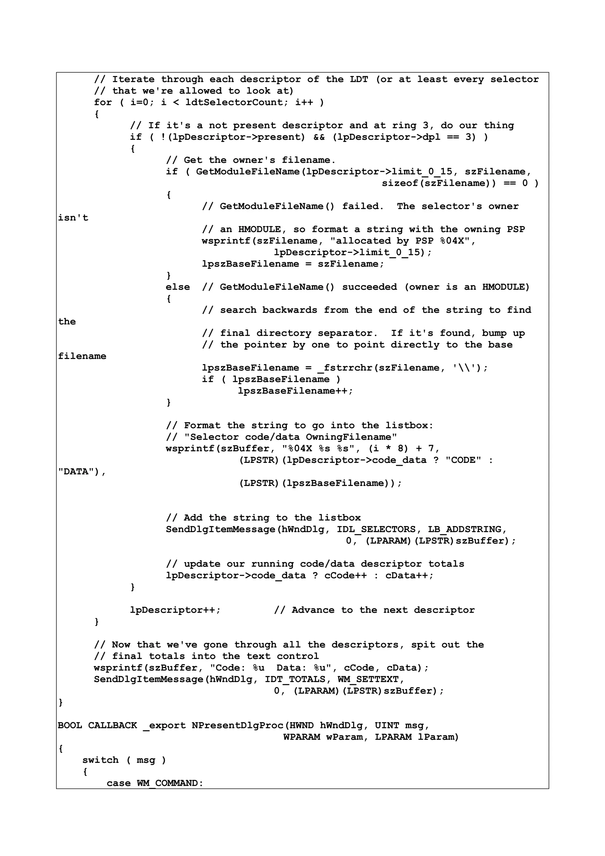 // Iterate through each descriptor of the LDT (or at least every selector
// that we're allowed to look at)
for ( i=0; i < ldtSelectorCount; i++ )
{
// If it's a not present descriptor and at ring 3, do our thing
if ( !(lpDescriptor->present) && (lpDescriptor->dpl == 3) )
{
// Get the owner's filename.
if ( GetModuleFileName(lpDescriptor->limit_0_15, szFilename,
sizeof(szFilename)) == 0 )
{
// GetModuleFileName() failed. The selector's owner
isn't
// an HMODULE, so format a string with the owning PSP
wsprintf(szFilename, "allocated by PSP %04X",
lpDescriptor->limit_0_15);
lpszBaseFilename = szFilename;
}
else // GetModuleFileName() succeeded (owner is an HMODULE)
{
// search backwards from the end of the string to find
the
// final directory separator. If it's found, bump up
// the pointer by one to point directly to the base
filename
lpszBaseFilename = _fstrrchr(szFilename, '');
if ( lpszBaseFilename )
lpszBaseFilename++;
}
// Format the string to go into the listbox:
// "Selector code/data OwningFilename"
wsprintf(szBuffer, "%04X %s %s", (i * 8) + 7,
(LPSTR)(lpDescriptor->code_data ? "CODE" :
"DATA"),
(LPSTR)(lpszBaseFilename));
// Add the string to the listbox
SendDlgItemMessage(hWndDlg, IDL_SELECTORS, LB_ADDSTRING,
0, (LPARAM)(LPSTR)szBuffer);
// update our running code/data descriptor totals
lpDescriptor->code_data ? cCode++ : cData++;
}
lpDescriptor++; // Advance to the next descriptor
}
// Now that we've gone through all the descriptors, spit out the
// final totals into the text control
wsprintf(szBuffer, "Code: %u Data: %u", cCode, cData);
SendDlgItemMessage(hWndDlg, IDT_TOTALS, WM_SETTEXT,
0, (LPARAM)(LPSTR)szBuffer);
}
BOOL CALLBACK _export NPresentDlgProc(HWND hWndDlg, UINT msg,
WPARAM wParam, LPARAM lParam)
{
switch ( msg )
{
case WM_COMMAND:
 