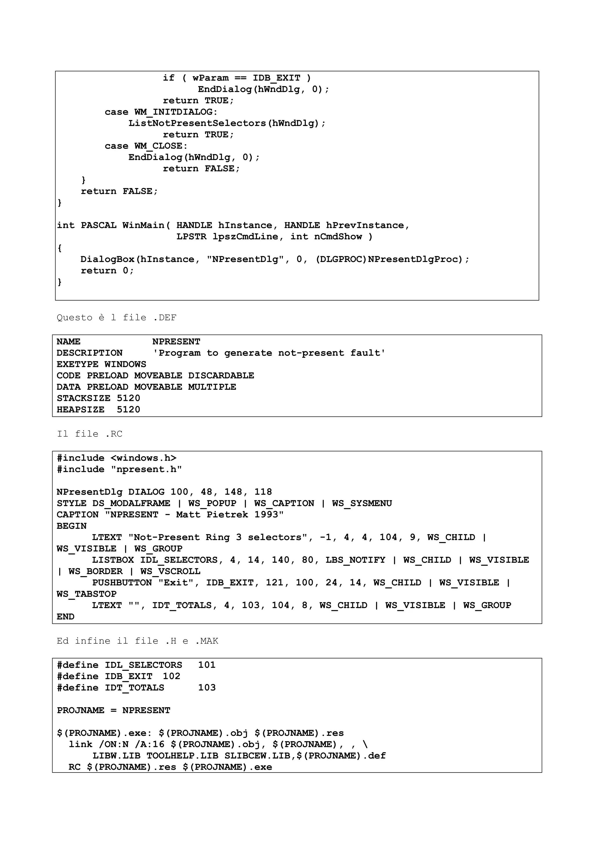 if ( wParam == IDB_EXIT )
EndDialog(hWndDlg, 0);
return TRUE;
case WM_INITDIALOG:
ListNotPresentSelectors(hWndDlg);
return TRUE;
case WM_CLOSE:
EndDialog(hWndDlg, 0);
return FALSE;
}
return FALSE;
}
int PASCAL WinMain( HANDLE hInstance, HANDLE hPrevInstance,
LPSTR lpszCmdLine, int nCmdShow )
{
DialogBox(hInstance, "NPresentDlg", 0, (DLGPROC)NPresentDlgProc);
return 0;
}
Questo è l file .DEF
NAME NPRESENT
DESCRIPTION 'Program to generate not-present fault'
EXETYPE WINDOWS
CODE PRELOAD MOVEABLE DISCARDABLE
DATA PRELOAD MOVEABLE MULTIPLE
STACKSIZE 5120
HEAPSIZE 5120
Il file .RC
#include <windows.h>
#include "npresent.h"
NPresentDlg DIALOG 100, 48, 148, 118
STYLE DS_MODALFRAME | WS_POPUP | WS_CAPTION | WS_SYSMENU
CAPTION "NPRESENT - Matt Pietrek 1993"
BEGIN
LTEXT "Not-Present Ring 3 selectors", -1, 4, 4, 104, 9, WS_CHILD |
WS_VISIBLE | WS_GROUP
LISTBOX IDL_SELECTORS, 4, 14, 140, 80, LBS_NOTIFY | WS_CHILD | WS_VISIBLE
| WS_BORDER | WS_VSCROLL
PUSHBUTTON "Exit", IDB_EXIT, 121, 100, 24, 14, WS_CHILD | WS_VISIBLE |
WS_TABSTOP
LTEXT "", IDT_TOTALS, 4, 103, 104, 8, WS_CHILD | WS_VISIBLE | WS_GROUP
END
Ed infine il file .H e .MAK
#define IDL_SELECTORS 101
#define IDB_EXIT 102
#define IDT_TOTALS 103
PROJNAME = NPRESENT
$(PROJNAME).exe: $(PROJNAME).obj $(PROJNAME).res
link /ON:N /A:16 $(PROJNAME).obj, $(PROJNAME), , 
LIBW.LIB TOOLHELP.LIB SLIBCEW.LIB,$(PROJNAME).def
RC $(PROJNAME).res $(PROJNAME).exe
 