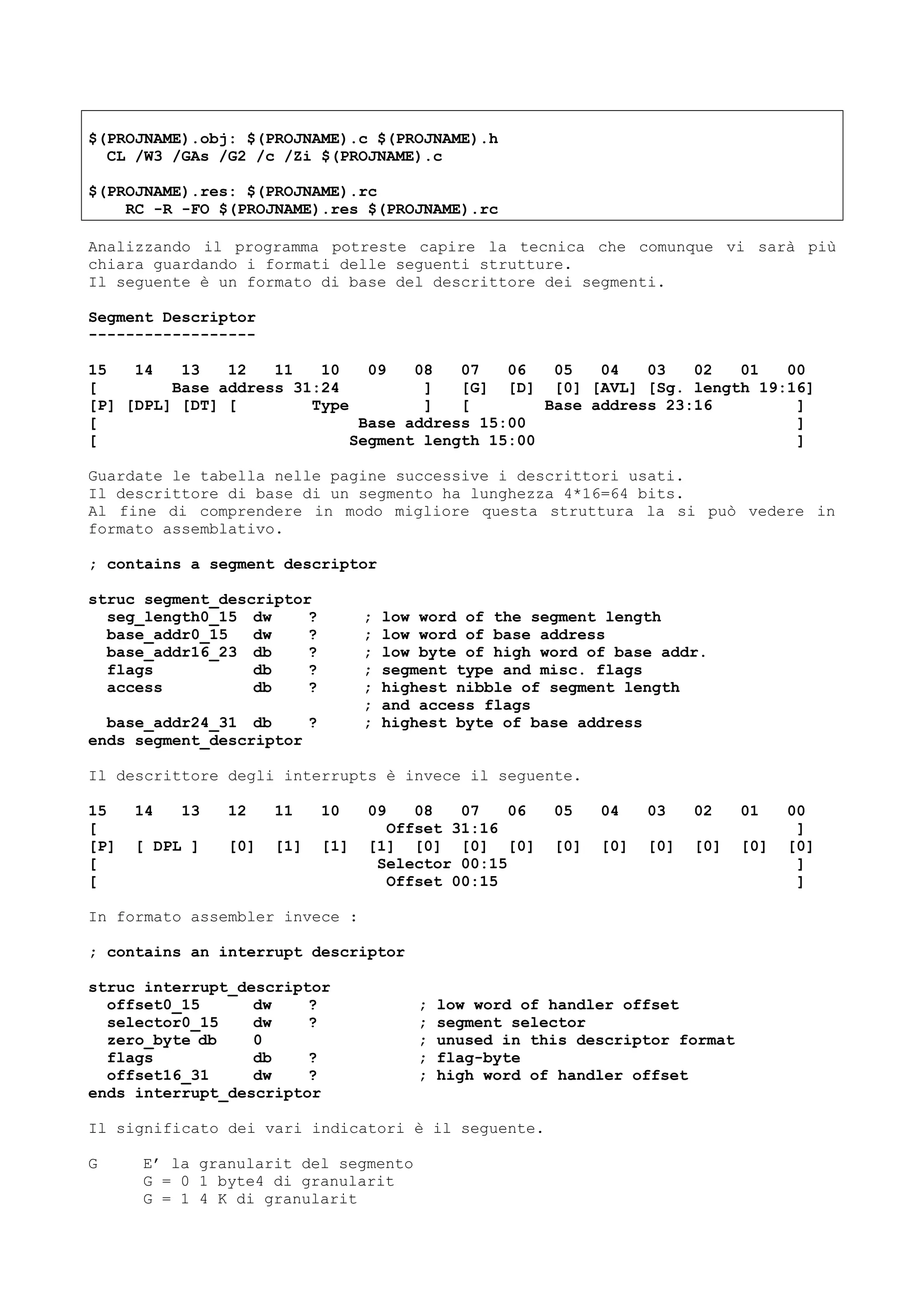 $(PROJNAME).obj: $(PROJNAME).c $(PROJNAME).h
CL /W3 /GAs /G2 /c /Zi $(PROJNAME).c
$(PROJNAME).res: $(PROJNAME).rc
RC -R -FO $(PROJNAME).res $(PROJNAME).rc
Analizzando il programma potreste capire la tecnica che comunque vi sarà più
chiara guardando i formati delle seguenti strutture.
Il seguente è un formato di base del descrittore dei segmenti.
Segment Descriptor
------------------
15 14 13 12 11 10 09 08 07 06 05 04 03 02 01 00
[ Base address 31:24 ] [G] [D] [0] [AVL] [Sg. length 19:16]
[P] [DPL] [DT] [ Type ] [ Base address 23:16 ]
[ Base address 15:00 ]
[ Segment length 15:00 ]
Guardate le tabella nelle pagine successive i descrittori usati.
Il descrittore di base di un segmento ha lunghezza 4*16=64 bits.
Al fine di comprendere in modo migliore questa struttura la si può vedere in
formato assemblativo.
; contains a segment descriptor
struc segment_descriptor
seg_length0_15 dw ? ; low word of the segment length
base_addr0_15 dw ? ; low word of base address
base_addr16_23 db ? ; low byte of high word of base addr.
flags db ? ; segment type and misc. flags
access db ? ; highest nibble of segment length
; and access flags
base_addr24_31 db ? ; highest byte of base address
ends segment_descriptor
Il descrittore degli interrupts è invece il seguente.
15 14 13 12 11 10 09 08 07 06 05 04 03 02 01 00
[ Offset 31:16 ]
[P] [ DPL ] [0] [1] [1] [1] [0] [0] [0] [0] [0] [0] [0] [0] [0]
[ Selector 00:15 ]
[ Offset 00:15 ]
In formato assembler invece :
; contains an interrupt descriptor
struc interrupt_descriptor
offset0_15 dw ? ; low word of handler offset
selector0_15 dw ? ; segment selector
zero_byte db 0 ; unused in this descriptor format
flags db ? ; flag-byte
offset16_31 dw ? ; high word of handler offset
ends interrupt_descriptor
Il significato dei vari indicatori è il seguente.
G E’ la granularit del segmento
G = 0 1 byte4 di granularit
G = 1 4 K di granularit
 