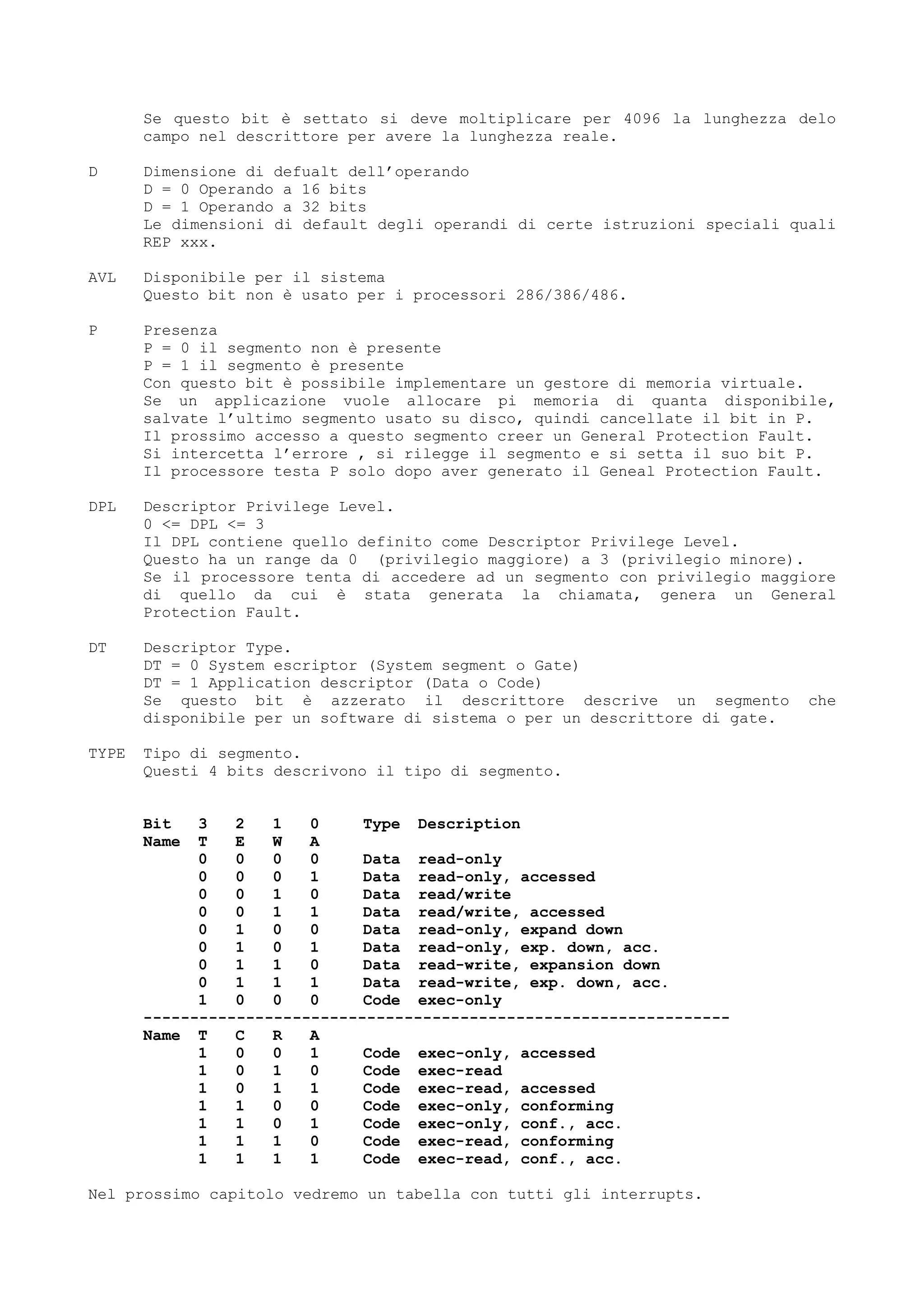 Se questo bit è settato si deve moltiplicare per 4096 la lunghezza delo
campo nel descrittore per avere la lunghezza reale.
D Dimensione di defualt dell’operando
D = 0 Operando a 16 bits
D = 1 Operando a 32 bits
Le dimensioni di default degli operandi di certe istruzioni speciali quali
REP xxx.
AVL Disponibile per il sistema
Questo bit non è usato per i processori 286/386/486.
P Presenza
P = 0 il segmento non è presente
P = 1 il segmento è presente
Con questo bit è possibile implementare un gestore di memoria virtuale.
Se un applicazione vuole allocare pi memoria di quanta disponibile,
salvate l’ultimo segmento usato su disco, quindi cancellate il bit in P.
Il prossimo accesso a questo segmento creer un General Protection Fault.
Si intercetta l’errore , si rilegge il segmento e si setta il suo bit P.
Il processore testa P solo dopo aver generato il Geneal Protection Fault.
DPL Descriptor Privilege Level.
0 <= DPL <= 3
Il DPL contiene quello definito come Descriptor Privilege Level.
Questo ha un range da 0 (privilegio maggiore) a 3 (privilegio minore).
Se il processore tenta di accedere ad un segmento con privilegio maggiore
di quello da cui è stata generata la chiamata, genera un General
Protection Fault.
DT Descriptor Type.
DT = 0 System escriptor (System segment o Gate)
DT = 1 Application descriptor (Data o Code)
Se questo bit è azzerato il descrittore descrive un segmento che
disponibile per un software di sistema o per un descrittore di gate.
TYPE Tipo di segmento.
Questi 4 bits descrivono il tipo di segmento.
Bit 3 2 1 0 Type Description
Name T E W A
0 0 0 0 Data read-only
0 0 0 1 Data read-only, accessed
0 0 1 0 Data read/write
0 0 1 1 Data read/write, accessed
0 1 0 0 Data read-only, expand down
0 1 0 1 Data read-only, exp. down, acc.
0 1 1 0 Data read-write, expansion down
0 1 1 1 Data read-write, exp. down, acc.
1 0 0 0 Code exec-only
---------------------------------------------------------------
Name T C R A
1 0 0 1 Code exec-only, accessed
1 0 1 0 Code exec-read
1 0 1 1 Code exec-read, accessed
1 1 0 0 Code exec-only, conforming
1 1 0 1 Code exec-only, conf., acc.
1 1 1 0 Code exec-read, conforming
1 1 1 1 Code exec-read, conf., acc.
Nel prossimo capitolo vedremo un tabella con tutti gli interrupts.
 