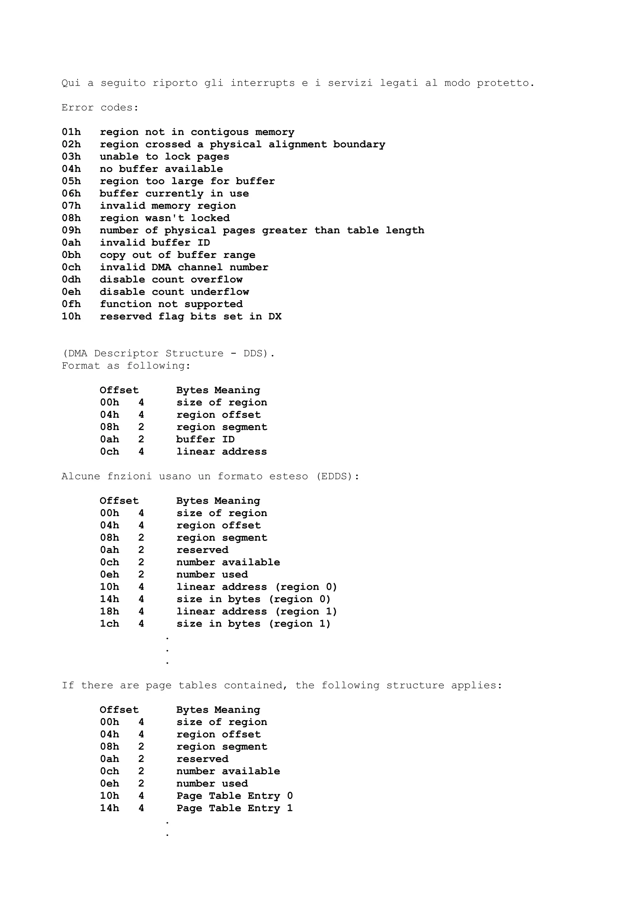 Qui a seguito riporto gli interrupts e i servizi legati al modo protetto.
Error codes:
01h region not in contigous memory
02h region crossed a physical alignment boundary
03h unable to lock pages
04h no buffer available
05h region too large for buffer
06h buffer currently in use
07h invalid memory region
08h region wasn't locked
09h number of physical pages greater than table length
0ah invalid buffer ID
0bh copy out of buffer range
0ch invalid DMA channel number
0dh disable count overflow
0eh disable count underflow
0fh function not supported
10h reserved flag bits set in DX
(DMA Descriptor Structure - DDS).
Format as following:
Offset Bytes Meaning
00h 4 size of region
04h 4 region offset
08h 2 region segment
0ah 2 buffer ID
0ch 4 linear address
Alcune fnzioni usano un formato esteso (EDDS):
Offset Bytes Meaning
00h 4 size of region
04h 4 region offset
08h 2 region segment
0ah 2 reserved
0ch 2 number available
0eh 2 number used
10h 4 linear address (region 0)
14h 4 size in bytes (region 0)
18h 4 linear address (region 1)
1ch 4 size in bytes (region 1)
.
.
.
If there are page tables contained, the following structure applies:
Offset Bytes Meaning
00h 4 size of region
04h 4 region offset
08h 2 region segment
0ah 2 reserved
0ch 2 number available
0eh 2 number used
10h 4 Page Table Entry 0
14h 4 Page Table Entry 1
.
.
 