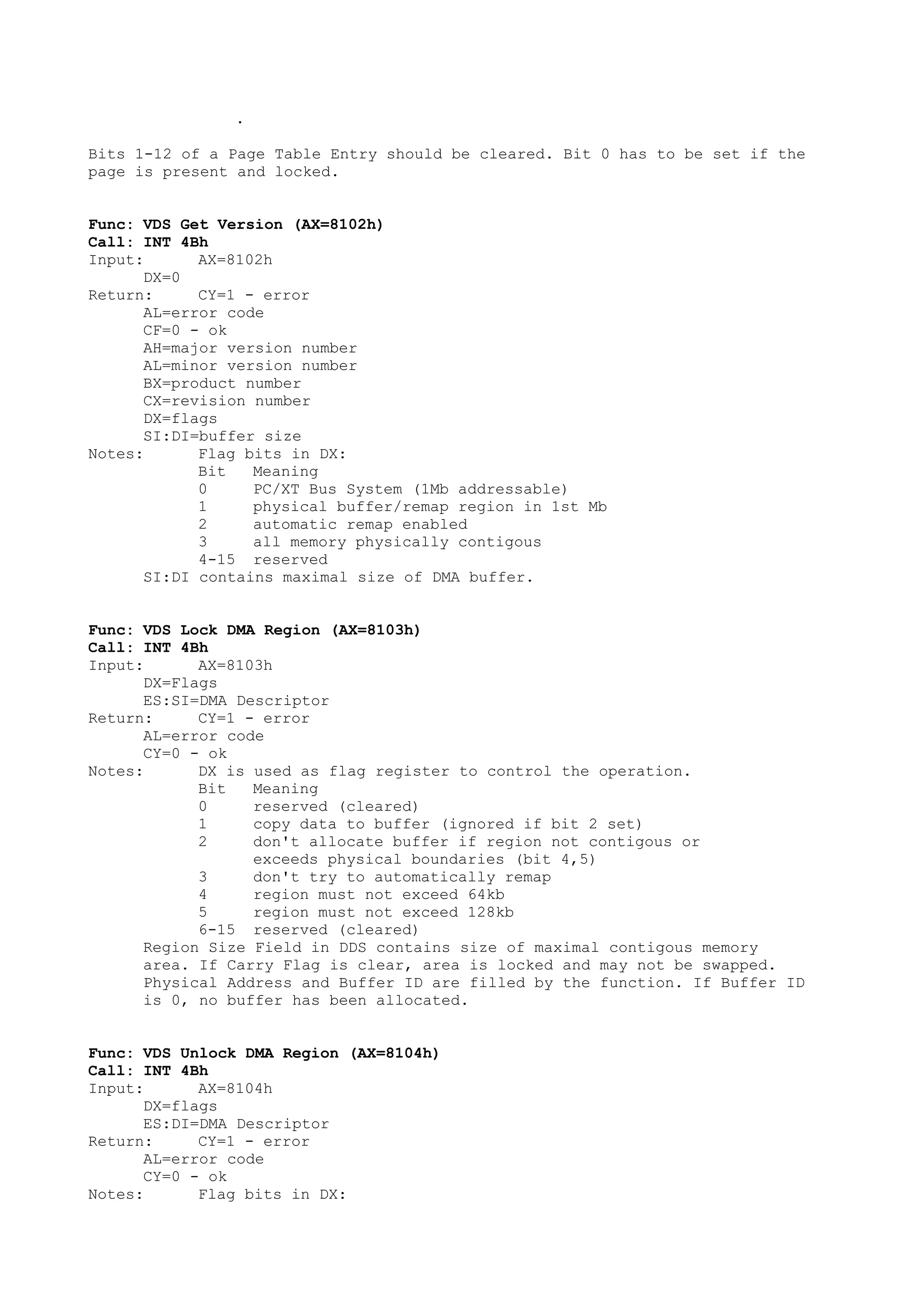 .
Bits 1-12 of a Page Table Entry should be cleared. Bit 0 has to be set if the
page is present and locked.
Func: VDS Get Version (AX=8102h)
Call: INT 4Bh
Input: AX=8102h
DX=0
Return: CY=1 - error
AL=error code
CF=0 - ok
AH=major version number
AL=minor version number
BX=product number
CX=revision number
DX=flags
SI:DI=buffer size
Notes: Flag bits in DX:
Bit Meaning
0 PC/XT Bus System (1Mb addressable)
1 physical buffer/remap region in 1st Mb
2 automatic remap enabled
3 all memory physically contigous
4-15 reserved
SI:DI contains maximal size of DMA buffer.
Func: VDS Lock DMA Region (AX=8103h)
Call: INT 4Bh
Input: AX=8103h
DX=Flags
ES:SI=DMA Descriptor
Return: CY=1 - error
AL=error code
CY=0 - ok
Notes: DX is used as flag register to control the operation.
Bit Meaning
0 reserved (cleared)
1 copy data to buffer (ignored if bit 2 set)
2 don't allocate buffer if region not contigous or
exceeds physical boundaries (bit 4,5)
3 don't try to automatically remap
4 region must not exceed 64kb
5 region must not exceed 128kb
6-15 reserved (cleared)
Region Size Field in DDS contains size of maximal contigous memory
area. If Carry Flag is clear, area is locked and may not be swapped.
Physical Address and Buffer ID are filled by the function. If Buffer ID
is 0, no buffer has been allocated.
Func: VDS Unlock DMA Region (AX=8104h)
Call: INT 4Bh
Input: AX=8104h
DX=flags
ES:DI=DMA Descriptor
Return: CY=1 - error
AL=error code
CY=0 - ok
Notes: Flag bits in DX:
 