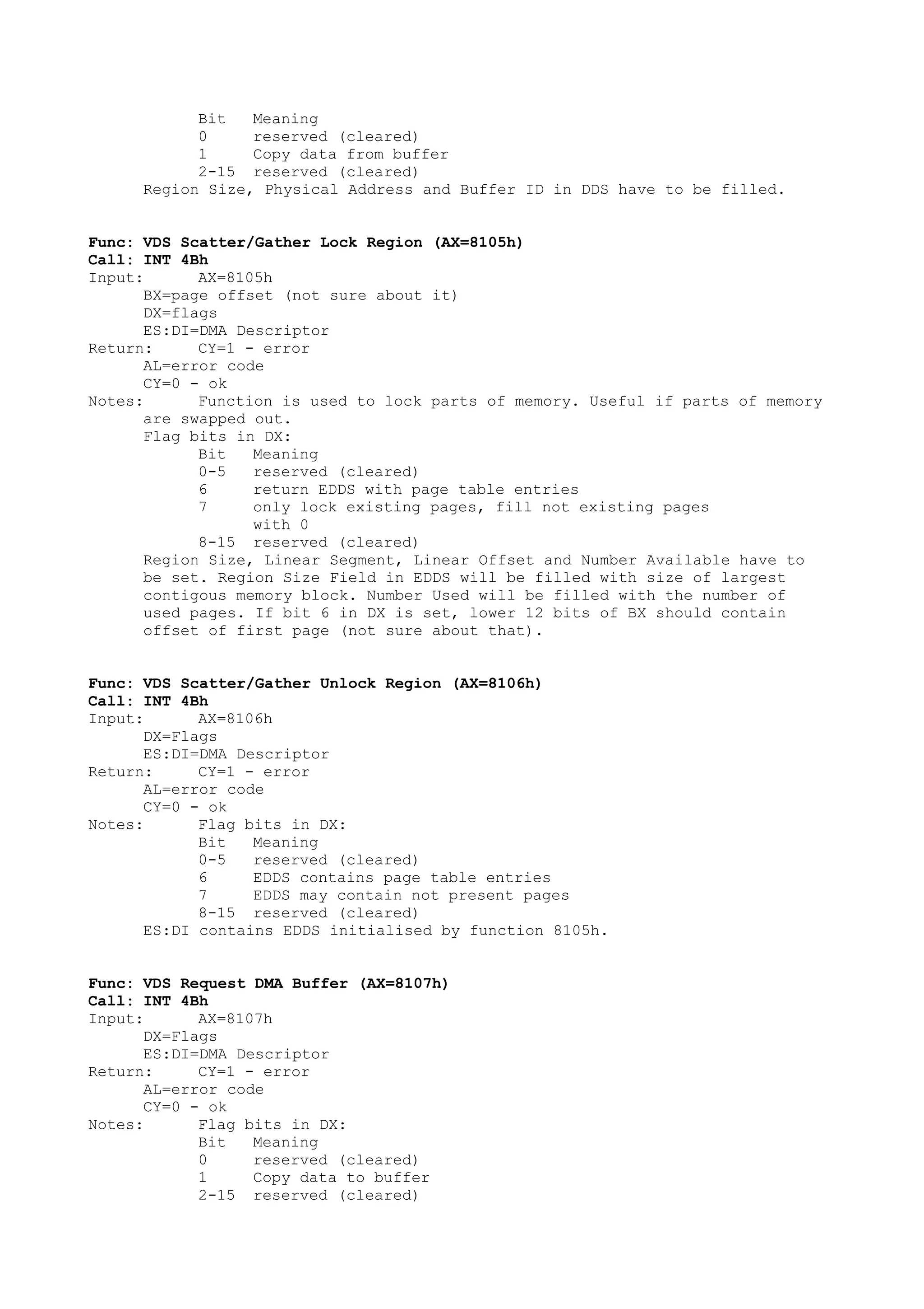 Bit Meaning
0 reserved (cleared)
1 Copy data from buffer
2-15 reserved (cleared)
Region Size, Physical Address and Buffer ID in DDS have to be filled.
Func: VDS Scatter/Gather Lock Region (AX=8105h)
Call: INT 4Bh
Input: AX=8105h
BX=page offset (not sure about it)
DX=flags
ES:DI=DMA Descriptor
Return: CY=1 - error
AL=error code
CY=0 - ok
Notes: Function is used to lock parts of memory. Useful if parts of memory
are swapped out.
Flag bits in DX:
Bit Meaning
0-5 reserved (cleared)
6 return EDDS with page table entries
7 only lock existing pages, fill not existing pages
with 0
8-15 reserved (cleared)
Region Size, Linear Segment, Linear Offset and Number Available have to
be set. Region Size Field in EDDS will be filled with size of largest
contigous memory block. Number Used will be filled with the number of
used pages. If bit 6 in DX is set, lower 12 bits of BX should contain
offset of first page (not sure about that).
Func: VDS Scatter/Gather Unlock Region (AX=8106h)
Call: INT 4Bh
Input: AX=8106h
DX=Flags
ES:DI=DMA Descriptor
Return: CY=1 - error
AL=error code
CY=0 - ok
Notes: Flag bits in DX:
Bit Meaning
0-5 reserved (cleared)
6 EDDS contains page table entries
7 EDDS may contain not present pages
8-15 reserved (cleared)
ES:DI contains EDDS initialised by function 8105h.
Func: VDS Request DMA Buffer (AX=8107h)
Call: INT 4Bh
Input: AX=8107h
DX=Flags
ES:DI=DMA Descriptor
Return: CY=1 - error
AL=error code
CY=0 - ok
Notes: Flag bits in DX:
Bit Meaning
0 reserved (cleared)
1 Copy data to buffer
2-15 reserved (cleared)
 