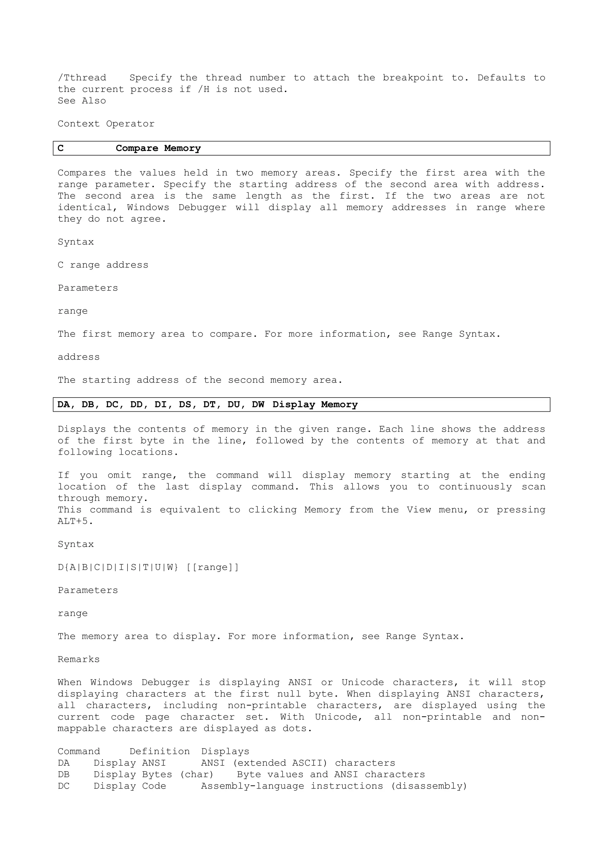 /Tthread Specify the thread number to attach the breakpoint to. Defaults to
the current process if /H is not used.
See Also
Context Operator
C Compare Memory
Compares the values held in two memory areas. Specify the first area with the
range parameter. Specify the starting address of the second area with address.
The second area is the same length as the first. If the two areas are not
identical, Windows Debugger will display all memory addresses in range where
they do not agree.
Syntax
C range address
Parameters
range
The first memory area to compare. For more information, see Range Syntax.
address
The starting address of the second memory area.
DA, DB, DC, DD, DI, DS, DT, DU, DW Display Memory
Displays the contents of memory in the given range. Each line shows the address
of the first byte in the line, followed by the contents of memory at that and
following locations.
If you omit range, the command will display memory starting at the ending
location of the last display command. This allows you to continuously scan
through memory.
This command is equivalent to clicking Memory from the View menu, or pressing
ALT+5.
Syntax
D{A|B|C|D|I|S|T|U|W} [[range]]
Parameters
range
The memory area to display. For more information, see Range Syntax.
Remarks
When Windows Debugger is displaying ANSI or Unicode characters, it will stop
displaying characters at the first null byte. When displaying ANSI characters,
all characters, including non-printable characters, are displayed using the
current code page character set. With Unicode, all non-printable and non-
mappable characters are displayed as dots.
Command Definition Displays
DA Display ANSI ANSI (extended ASCII) characters
DB Display Bytes (char) Byte values and ANSI characters
DC Display Code Assembly-language instructions (disassembly)
 