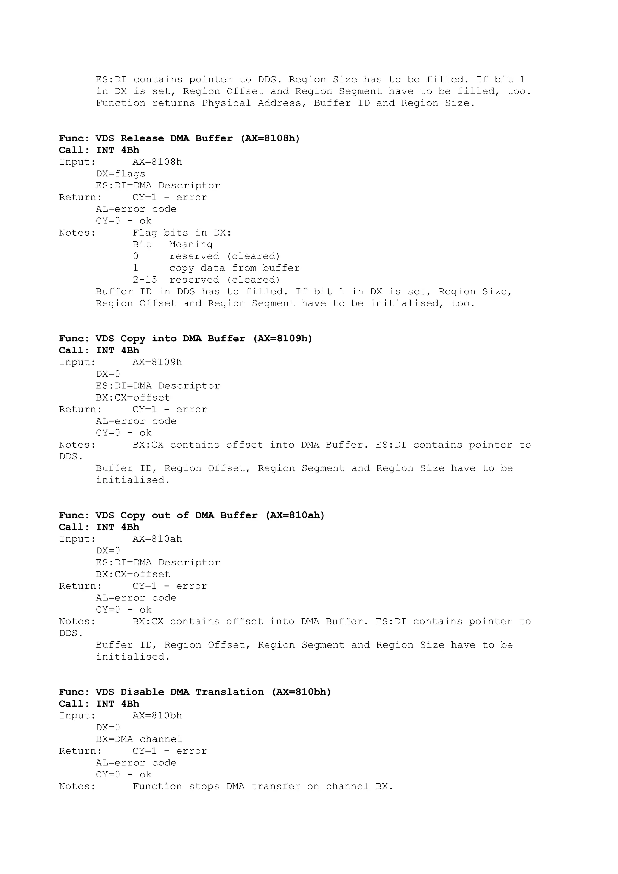 ES:DI contains pointer to DDS. Region Size has to be filled. If bit 1
in DX is set, Region Offset and Region Segment have to be filled, too.
Function returns Physical Address, Buffer ID and Region Size.
Func: VDS Release DMA Buffer (AX=8108h)
Call: INT 4Bh
Input: AX=8108h
DX=flags
ES:DI=DMA Descriptor
Return: CY=1 - error
AL=error code
CY=0 - ok
Notes: Flag bits in DX:
Bit Meaning
0 reserved (cleared)
1 copy data from buffer
2-15 reserved (cleared)
Buffer ID in DDS has to filled. If bit 1 in DX is set, Region Size,
Region Offset and Region Segment have to be initialised, too.
Func: VDS Copy into DMA Buffer (AX=8109h)
Call: INT 4Bh
Input: AX=8109h
DX=0
ES:DI=DMA Descriptor
BX:CX=offset
Return: CY=1 - error
AL=error code
CY=0 - ok
Notes: BX:CX contains offset into DMA Buffer. ES:DI contains pointer to
DDS.
Buffer ID, Region Offset, Region Segment and Region Size have to be
initialised.
Func: VDS Copy out of DMA Buffer (AX=810ah)
Call: INT 4Bh
Input: AX=810ah
DX=0
ES:DI=DMA Descriptor
BX:CX=offset
Return: CY=1 - error
AL=error code
CY=0 - ok
Notes: BX:CX contains offset into DMA Buffer. ES:DI contains pointer to
DDS.
Buffer ID, Region Offset, Region Segment and Region Size have to be
initialised.
Func: VDS Disable DMA Translation (AX=810bh)
Call: INT 4Bh
Input: AX=810bh
DX=0
BX=DMA channel
Return: CY=1 - error
AL=error code
CY=0 - ok
Notes: Function stops DMA transfer on channel BX.
 