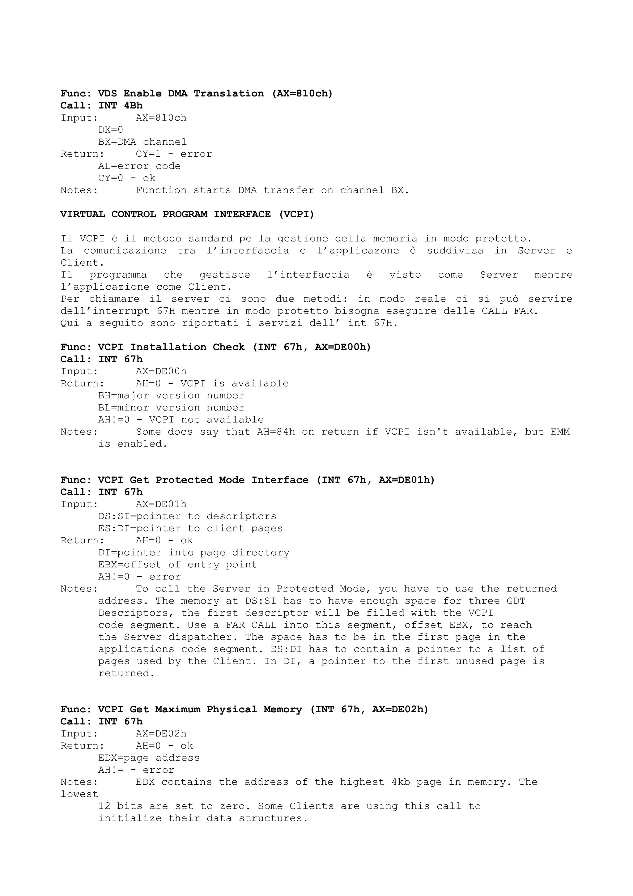 Func: VDS Enable DMA Translation (AX=810ch)
Call: INT 4Bh
Input: AX=810ch
DX=0
BX=DMA channel
Return: CY=1 - error
AL=error code
CY=0 - ok
Notes: Function starts DMA transfer on channel BX.
VIRTUAL CONTROL PROGRAM INTERFACE (VCPI)
Il VCPI è il metodo sandard pe la gestione della memoria in modo protetto.
La comunicazione tra l’interfaccia e l’applicazone è suddivisa in Server e
Client.
Il programma che gestisce l’interfaccia è visto come Server mentre
l’applicazione come Client.
Per chiamare il server ci sono due metodi: in modo reale ci si può servire
dell’interrupt 67H mentre in modo protetto bisogna eseguire delle CALL FAR.
Qui a seguito sono riportati i servizi dell’ int 67H.
Func: VCPI Installation Check (INT 67h, AX=DE00h)
Call: INT 67h
Input: AX=DE00h
Return: AH=0 - VCPI is available
BH=major version number
BL=minor version number
AH!=0 - VCPI not available
Notes: Some docs say that AH=84h on return if VCPI isn't available, but EMM
is enabled.
Func: VCPI Get Protected Mode Interface (INT 67h, AX=DE01h)
Call: INT 67h
Input: AX=DE01h
DS:SI=pointer to descriptors
ES:DI=pointer to client pages
Return: AH=0 - ok
DI=pointer into page directory
EBX=offset of entry point
AH!=0 - error
Notes: To call the Server in Protected Mode, you have to use the returned
address. The memory at DS:SI has to have enough space for three GDT
Descriptors, the first descriptor will be filled with the VCPI
code segment. Use a FAR CALL into this segment, offset EBX, to reach
the Server dispatcher. The space has to be in the first page in the
applications code segment. ES:DI has to contain a pointer to a list of
pages used by the Client. In DI, a pointer to the first unused page is
returned.
Func: VCPI Get Maximum Physical Memory (INT 67h, AX=DE02h)
Call: INT 67h
Input: AX=DE02h
Return: AH=0 - ok
EDX=page address
AH!= - error
Notes: EDX contains the address of the highest 4kb page in memory. The
lowest
12 bits are set to zero. Some Clients are using this call to
initialize their data structures.
 