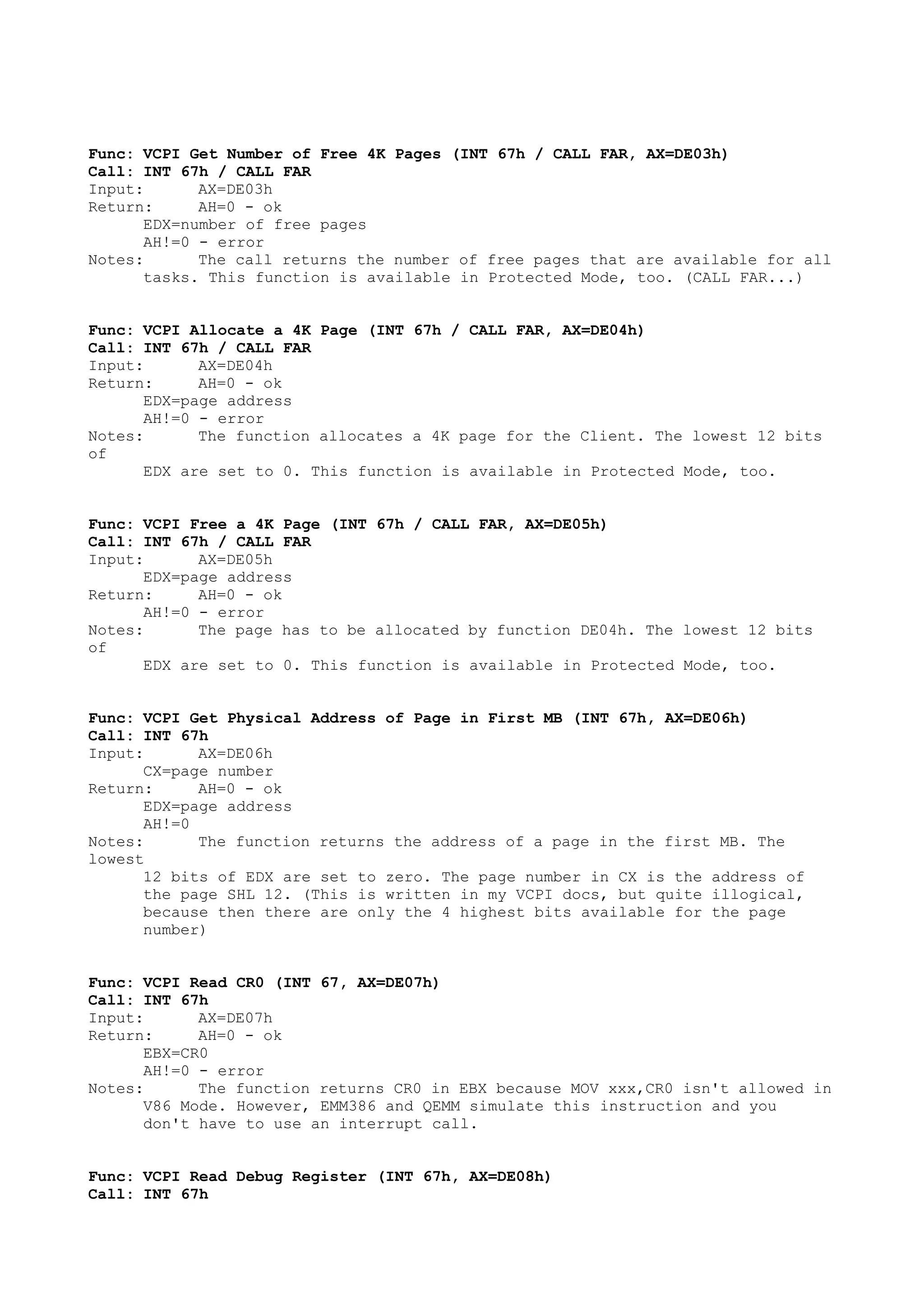 Func: VCPI Get Number of Free 4K Pages (INT 67h / CALL FAR, AX=DE03h)
Call: INT 67h / CALL FAR
Input: AX=DE03h
Return: AH=0 - ok
EDX=number of free pages
AH!=0 - error
Notes: The call returns the number of free pages that are available for all
tasks. This function is available in Protected Mode, too. (CALL FAR...)
Func: VCPI Allocate a 4K Page (INT 67h / CALL FAR, AX=DE04h)
Call: INT 67h / CALL FAR
Input: AX=DE04h
Return: AH=0 - ok
EDX=page address
AH!=0 - error
Notes: The function allocates a 4K page for the Client. The lowest 12 bits
of
EDX are set to 0. This function is available in Protected Mode, too.
Func: VCPI Free a 4K Page (INT 67h / CALL FAR, AX=DE05h)
Call: INT 67h / CALL FAR
Input: AX=DE05h
EDX=page address
Return: AH=0 - ok
AH!=0 - error
Notes: The page has to be allocated by function DE04h. The lowest 12 bits
of
EDX are set to 0. This function is available in Protected Mode, too.
Func: VCPI Get Physical Address of Page in First MB (INT 67h, AX=DE06h)
Call: INT 67h
Input: AX=DE06h
CX=page number
Return: AH=0 - ok
EDX=page address
AH!=0
Notes: The function returns the address of a page in the first MB. The
lowest
12 bits of EDX are set to zero. The page number in CX is the address of
the page SHL 12. (This is written in my VCPI docs, but quite illogical,
because then there are only the 4 highest bits available for the page
number)
Func: VCPI Read CR0 (INT 67, AX=DE07h)
Call: INT 67h
Input: AX=DE07h
Return: AH=0 - ok
EBX=CR0
AH!=0 - error
Notes: The function returns CR0 in EBX because MOV xxx,CR0 isn't allowed in
V86 Mode. However, EMM386 and QEMM simulate this instruction and you
don't have to use an interrupt call.
Func: VCPI Read Debug Register (INT 67h, AX=DE08h)
Call: INT 67h
 