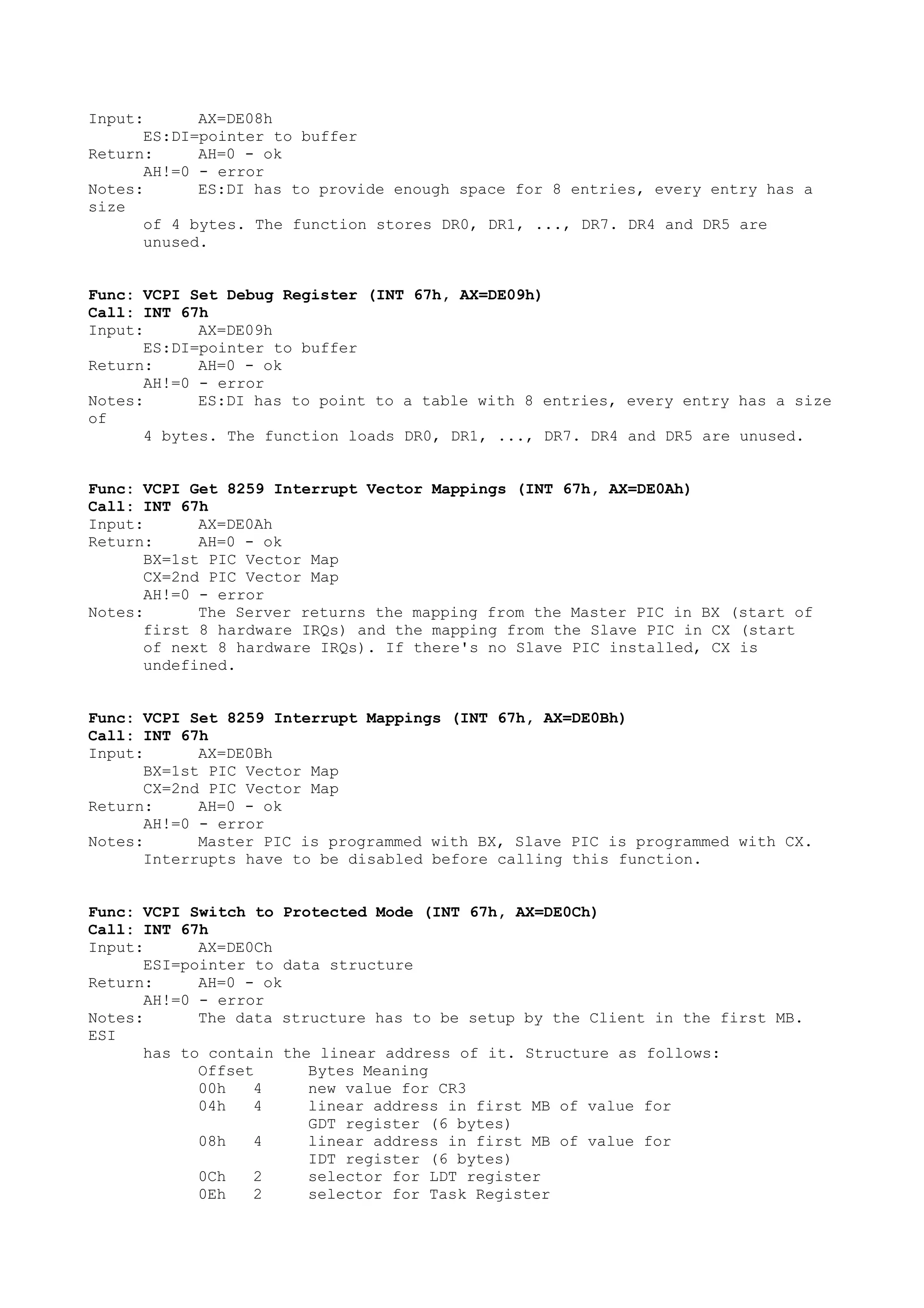 Input: AX=DE08h
ES:DI=pointer to buffer
Return: AH=0 - ok
AH!=0 - error
Notes: ES:DI has to provide enough space for 8 entries, every entry has a
size
of 4 bytes. The function stores DR0, DR1, ..., DR7. DR4 and DR5 are
unused.
Func: VCPI Set Debug Register (INT 67h, AX=DE09h)
Call: INT 67h
Input: AX=DE09h
ES:DI=pointer to buffer
Return: AH=0 - ok
AH!=0 - error
Notes: ES:DI has to point to a table with 8 entries, every entry has a size
of
4 bytes. The function loads DR0, DR1, ..., DR7. DR4 and DR5 are unused.
Func: VCPI Get 8259 Interrupt Vector Mappings (INT 67h, AX=DE0Ah)
Call: INT 67h
Input: AX=DE0Ah
Return: AH=0 - ok
BX=1st PIC Vector Map
CX=2nd PIC Vector Map
AH!=0 - error
Notes: The Server returns the mapping from the Master PIC in BX (start of
first 8 hardware IRQs) and the mapping from the Slave PIC in CX (start
of next 8 hardware IRQs). If there's no Slave PIC installed, CX is
undefined.
Func: VCPI Set 8259 Interrupt Mappings (INT 67h, AX=DE0Bh)
Call: INT 67h
Input: AX=DE0Bh
BX=1st PIC Vector Map
CX=2nd PIC Vector Map
Return: AH=0 - ok
AH!=0 - error
Notes: Master PIC is programmed with BX, Slave PIC is programmed with CX.
Interrupts have to be disabled before calling this function.
Func: VCPI Switch to Protected Mode (INT 67h, AX=DE0Ch)
Call: INT 67h
Input: AX=DE0Ch
ESI=pointer to data structure
Return: AH=0 - ok
AH!=0 - error
Notes: The data structure has to be setup by the Client in the first MB.
ESI
has to contain the linear address of it. Structure as follows:
Offset Bytes Meaning
00h 4 new value for CR3
04h 4 linear address in first MB of value for
GDT register (6 bytes)
08h 4 linear address in first MB of value for
IDT register (6 bytes)
0Ch 2 selector for LDT register
0Eh 2 selector for Task Register
 
