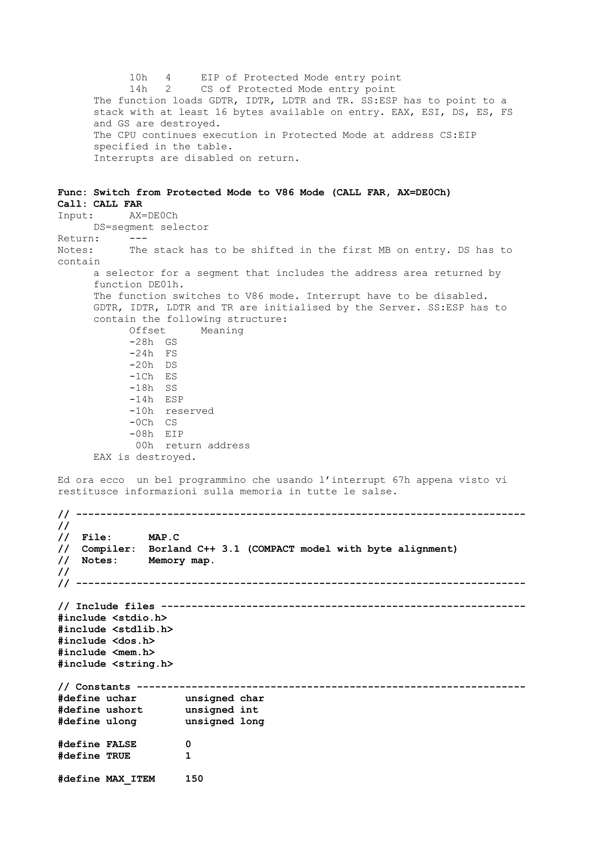 10h 4 EIP of Protected Mode entry point
14h 2 CS of Protected Mode entry point
The function loads GDTR, IDTR, LDTR and TR. SS:ESP has to point to a
stack with at least 16 bytes available on entry. EAX, ESI, DS, ES, FS
and GS are destroyed.
The CPU continues execution in Protected Mode at address CS:EIP
specified in the table.
Interrupts are disabled on return.
Func: Switch from Protected Mode to V86 Mode (CALL FAR, AX=DE0Ch)
Call: CALL FAR
Input: AX=DE0Ch
DS=segment selector
Return: ---
Notes: The stack has to be shifted in the first MB on entry. DS has to
contain
a selector for a segment that includes the address area returned by
function DE01h.
The function switches to V86 mode. Interrupt have to be disabled.
GDTR, IDTR, LDTR and TR are initialised by the Server. SS:ESP has to
contain the following structure:
Offset Meaning
-28h GS
-24h FS
-20h DS
-1Ch ES
-18h SS
-14h ESP
-10h reserved
-0Ch CS
-08h EIP
00h return address
EAX is destroyed.
Ed ora ecco un bel programmino che usando l’interrupt 67h appena visto vi
restitusce informazioni sulla memoria in tutte le salse.
// --------------------------------------------------------------------------
//
// File: MAP.C
// Compiler: Borland C++ 3.1 (COMPACT model with byte alignment)
// Notes: Memory map.
//
// --------------------------------------------------------------------------
// Include files ------------------------------------------------------------
#include <stdio.h>
#include <stdlib.h>
#include <dos.h>
#include <mem.h>
#include <string.h>
// Constants ----------------------------------------------------------------
#define uchar unsigned char
#define ushort unsigned int
#define ulong unsigned long
#define FALSE 0
#define TRUE 1
#define MAX_ITEM 150
 