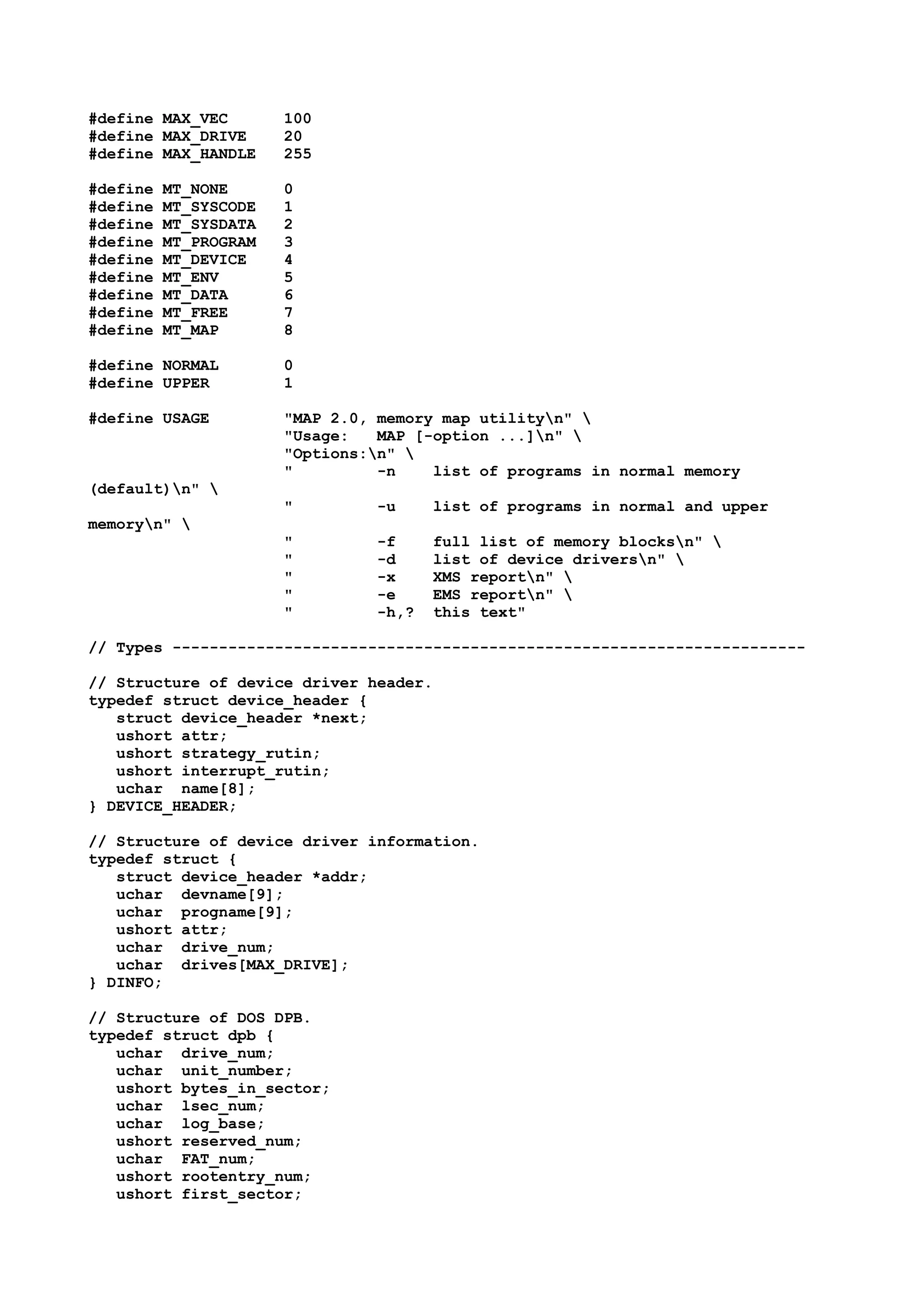 #define MAX_VEC 100
#define MAX_DRIVE 20
#define MAX_HANDLE 255
#define MT_NONE 0
#define MT_SYSCODE 1
#define MT_SYSDATA 2
#define MT_PROGRAM 3
#define MT_DEVICE 4
#define MT_ENV 5
#define MT_DATA 6
#define MT_FREE 7
#define MT_MAP 8
#define NORMAL 0
#define UPPER 1
#define USAGE "MAP 2.0, memory map utilityn" 
"Usage: MAP [-option ...]n" 
"Options:n" 
" -n list of programs in normal memory
(default)n" 
" -u list of programs in normal and upper
memoryn" 
" -f full list of memory blocksn" 
" -d list of device driversn" 
" -x XMS reportn" 
" -e EMS reportn" 
" -h,? this text"
// Types --------------------------------------------------------------------
// Structure of device driver header.
typedef struct device_header {
struct device_header *next;
ushort attr;
ushort strategy_rutin;
ushort interrupt_rutin;
uchar name[8];
} DEVICE_HEADER;
// Structure of device driver information.
typedef struct {
struct device_header *addr;
uchar devname[9];
uchar progname[9];
ushort attr;
uchar drive_num;
uchar drives[MAX_DRIVE];
} DINFO;
// Structure of DOS DPB.
typedef struct dpb {
uchar drive_num;
uchar unit_number;
ushort bytes_in_sector;
uchar lsec_num;
uchar log_base;
ushort reserved_num;
uchar FAT_num;
ushort rootentry_num;
ushort first_sector;
 