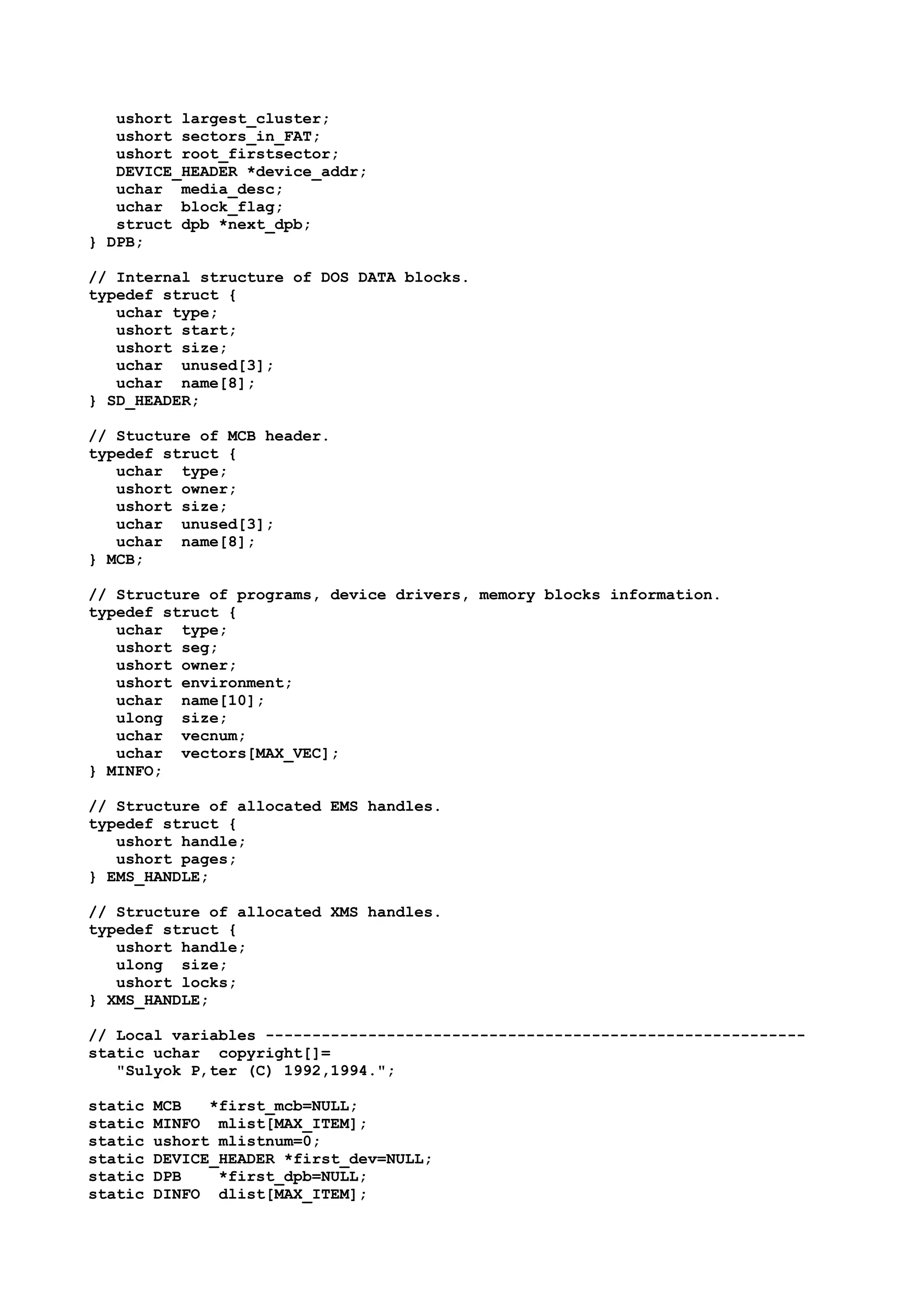 ushort largest_cluster;
ushort sectors_in_FAT;
ushort root_firstsector;
DEVICE_HEADER *device_addr;
uchar media_desc;
uchar block_flag;
struct dpb *next_dpb;
} DPB;
// Internal structure of DOS DATA blocks.
typedef struct {
uchar type;
ushort start;
ushort size;
uchar unused[3];
uchar name[8];
} SD_HEADER;
// Stucture of MCB header.
typedef struct {
uchar type;
ushort owner;
ushort size;
uchar unused[3];
uchar name[8];
} MCB;
// Structure of programs, device drivers, memory blocks information.
typedef struct {
uchar type;
ushort seg;
ushort owner;
ushort environment;
uchar name[10];
ulong size;
uchar vecnum;
uchar vectors[MAX_VEC];
} MINFO;
// Structure of allocated EMS handles.
typedef struct {
ushort handle;
ushort pages;
} EMS_HANDLE;
// Structure of allocated XMS handles.
typedef struct {
ushort handle;
ulong size;
ushort locks;
} XMS_HANDLE;
// Local variables ----------------------------------------------------------
static uchar copyright[]=
"Sulyok P‚ter (C) 1992,1994.";
static MCB *first_mcb=NULL;
static MINFO mlist[MAX_ITEM];
static ushort mlistnum=0;
static DEVICE_HEADER *first_dev=NULL;
static DPB *first_dpb=NULL;
static DINFO dlist[MAX_ITEM];
 