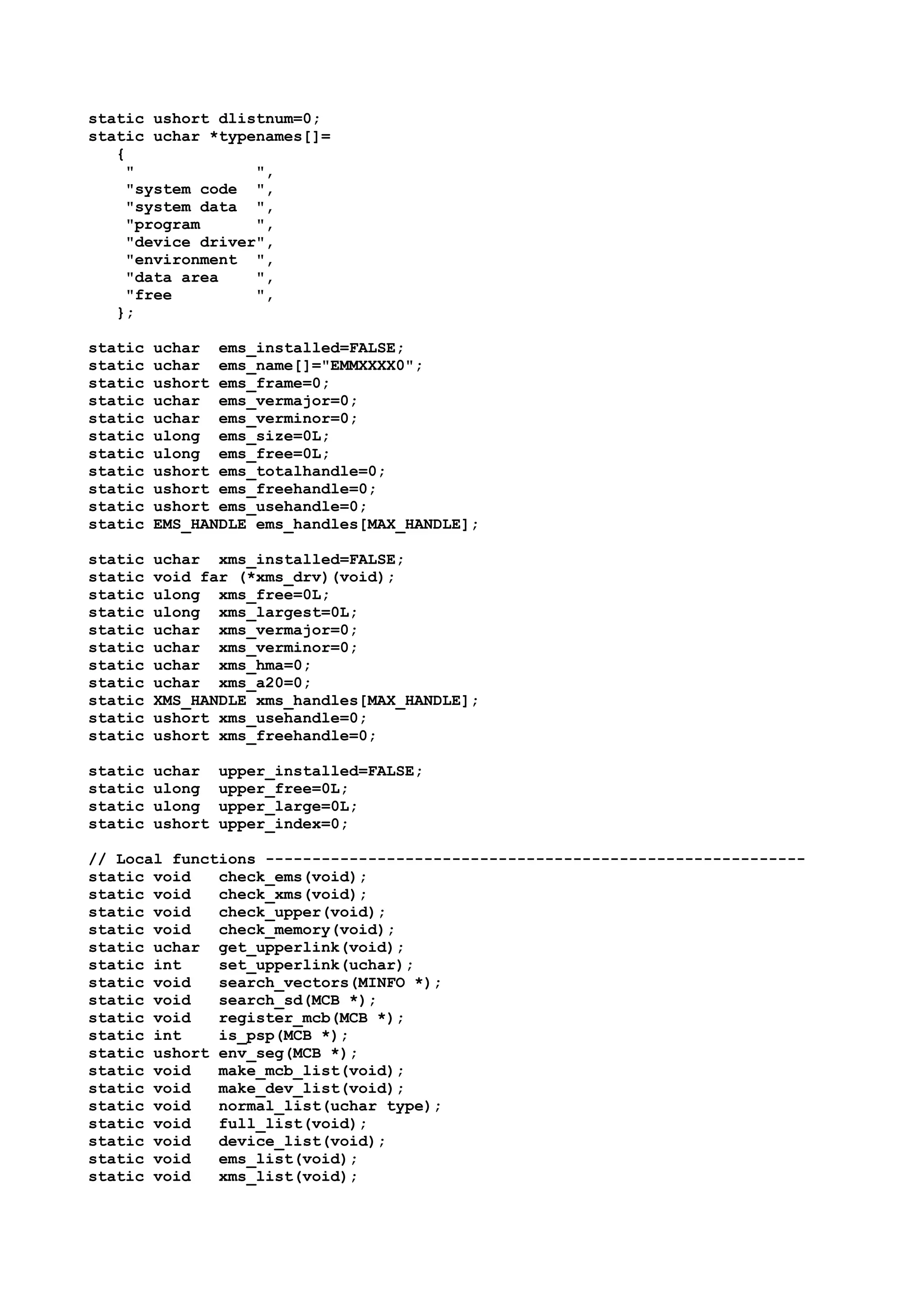 static ushort dlistnum=0;
static uchar *typenames[]=
{
" ",
"system code ",
"system data ",
"program ",
"device driver",
"environment ",
"data area ",
"free ",
};
static uchar ems_installed=FALSE;
static uchar ems_name[]="EMMXXXX0";
static ushort ems_frame=0;
static uchar ems_vermajor=0;
static uchar ems_verminor=0;
static ulong ems_size=0L;
static ulong ems_free=0L;
static ushort ems_totalhandle=0;
static ushort ems_freehandle=0;
static ushort ems_usehandle=0;
static EMS_HANDLE ems_handles[MAX_HANDLE];
static uchar xms_installed=FALSE;
static void far (*xms_drv)(void);
static ulong xms_free=0L;
static ulong xms_largest=0L;
static uchar xms_vermajor=0;
static uchar xms_verminor=0;
static uchar xms_hma=0;
static uchar xms_a20=0;
static XMS_HANDLE xms_handles[MAX_HANDLE];
static ushort xms_usehandle=0;
static ushort xms_freehandle=0;
static uchar upper_installed=FALSE;
static ulong upper_free=0L;
static ulong upper_large=0L;
static ushort upper_index=0;
// Local functions ----------------------------------------------------------
static void check_ems(void);
static void check_xms(void);
static void check_upper(void);
static void check_memory(void);
static uchar get_upperlink(void);
static int set_upperlink(uchar);
static void search_vectors(MINFO *);
static void search_sd(MCB *);
static void register_mcb(MCB *);
static int is_psp(MCB *);
static ushort env_seg(MCB *);
static void make_mcb_list(void);
static void make_dev_list(void);
static void normal_list(uchar type);
static void full_list(void);
static void device_list(void);
static void ems_list(void);
static void xms_list(void);
 