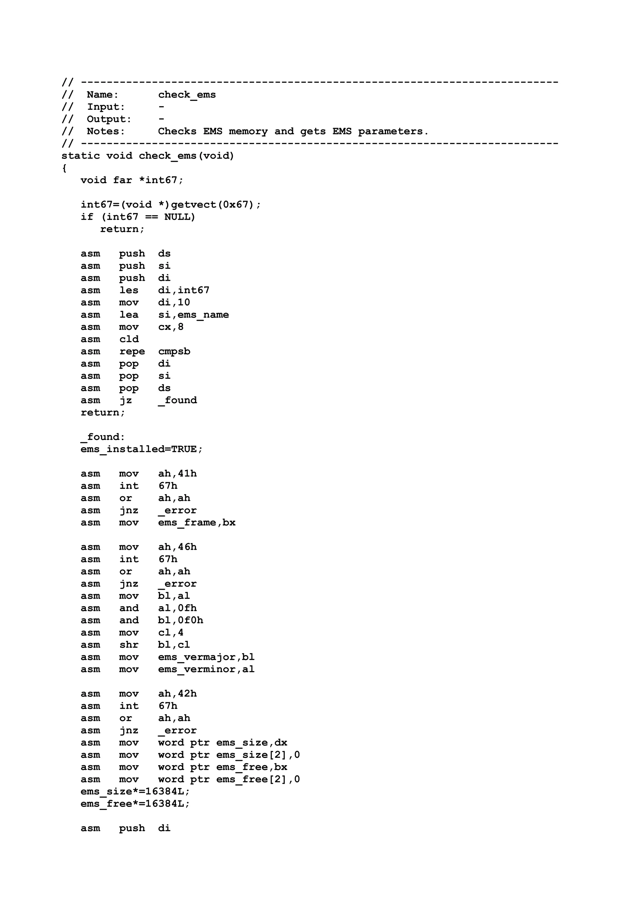 // --------------------------------------------------------------------------
// Name: check_ems
// Input: -
// Output: -
// Notes: Checks EMS memory and gets EMS parameters.
// --------------------------------------------------------------------------
static void check_ems(void)
{
void far *int67;
int67=(void *)getvect(0x67);
if (int67 == NULL)
return;
asm push ds
asm push si
asm push di
asm les di,int67
asm mov di,10
asm lea si,ems_name
asm mov cx,8
asm cld
asm repe cmpsb
asm pop di
asm pop si
asm pop ds
asm jz _found
return;
_found:
ems_installed=TRUE;
asm mov ah,41h
asm int 67h
asm or ah,ah
asm jnz _error
asm mov ems_frame,bx
asm mov ah,46h
asm int 67h
asm or ah,ah
asm jnz _error
asm mov bl,al
asm and al,0fh
asm and bl,0f0h
asm mov cl,4
asm shr bl,cl
asm mov ems_vermajor,bl
asm mov ems_verminor,al
asm mov ah,42h
asm int 67h
asm or ah,ah
asm jnz _error
asm mov word ptr ems_size,dx
asm mov word ptr ems_size[2],0
asm mov word ptr ems_free,bx
asm mov word ptr ems_free[2],0
ems_size*=16384L;
ems_free*=16384L;
asm push di
 