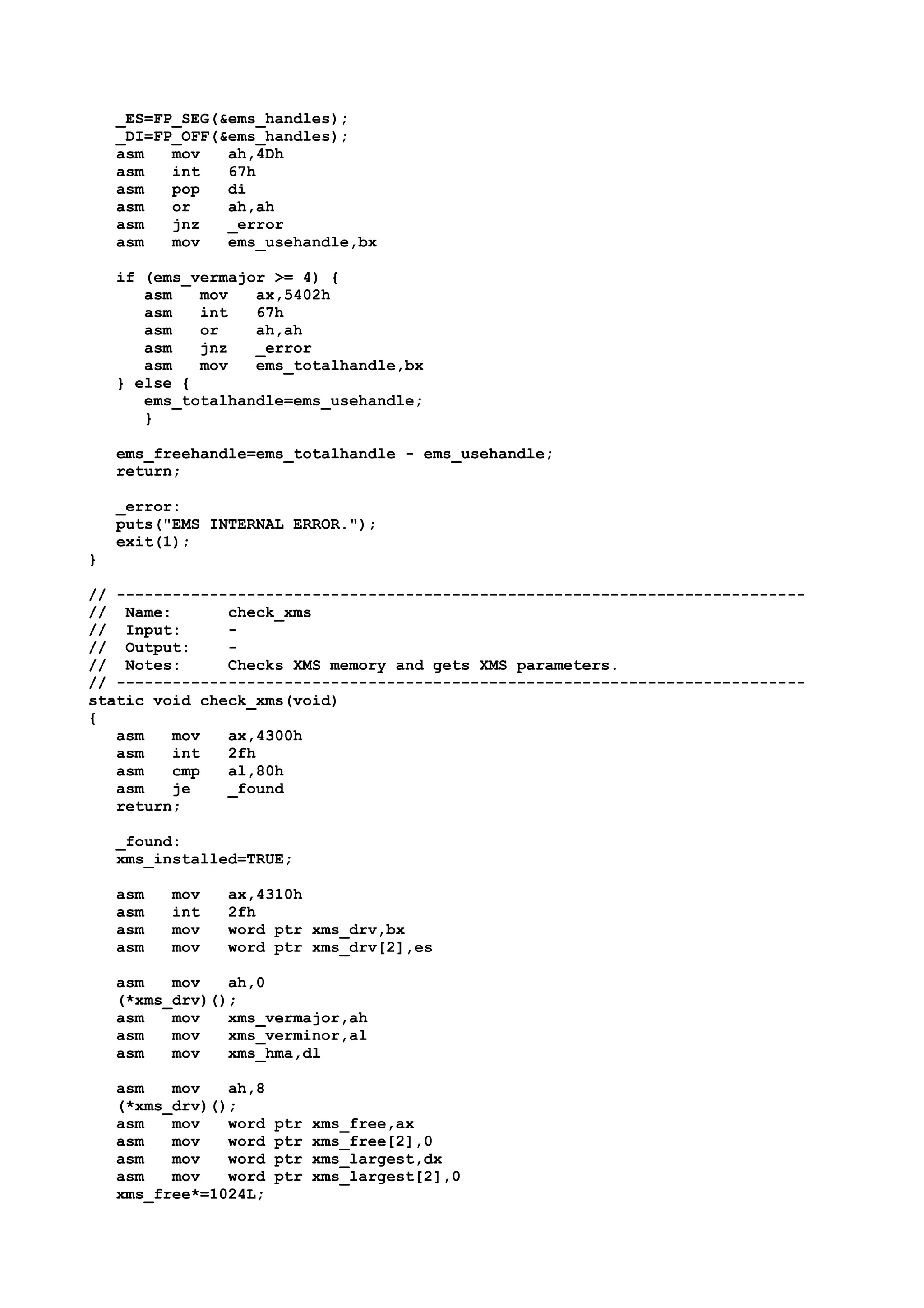 _ES=FP_SEG(&ems_handles);
_DI=FP_OFF(&ems_handles);
asm mov ah,4Dh
asm int 67h
asm pop di
asm or ah,ah
asm jnz _error
asm mov ems_usehandle,bx
if (ems_vermajor >= 4) {
asm mov ax,5402h
asm int 67h
asm or ah,ah
asm jnz _error
asm mov ems_totalhandle,bx
} else {
ems_totalhandle=ems_usehandle;
}
ems_freehandle=ems_totalhandle - ems_usehandle;
return;
_error:
puts("EMS INTERNAL ERROR.");
exit(1);
}
// --------------------------------------------------------------------------
// Name: check_xms
// Input: -
// Output: -
// Notes: Checks XMS memory and gets XMS parameters.
// --------------------------------------------------------------------------
static void check_xms(void)
{
asm mov ax,4300h
asm int 2fh
asm cmp al,80h
asm je _found
return;
_found:
xms_installed=TRUE;
asm mov ax,4310h
asm int 2fh
asm mov word ptr xms_drv,bx
asm mov word ptr xms_drv[2],es
asm mov ah,0
(*xms_drv)();
asm mov xms_vermajor,ah
asm mov xms_verminor,al
asm mov xms_hma,dl
asm mov ah,8
(*xms_drv)();
asm mov word ptr xms_free,ax
asm mov word ptr xms_free[2],0
asm mov word ptr xms_largest,dx
asm mov word ptr xms_largest[2],0
xms_free*=1024L;
 
