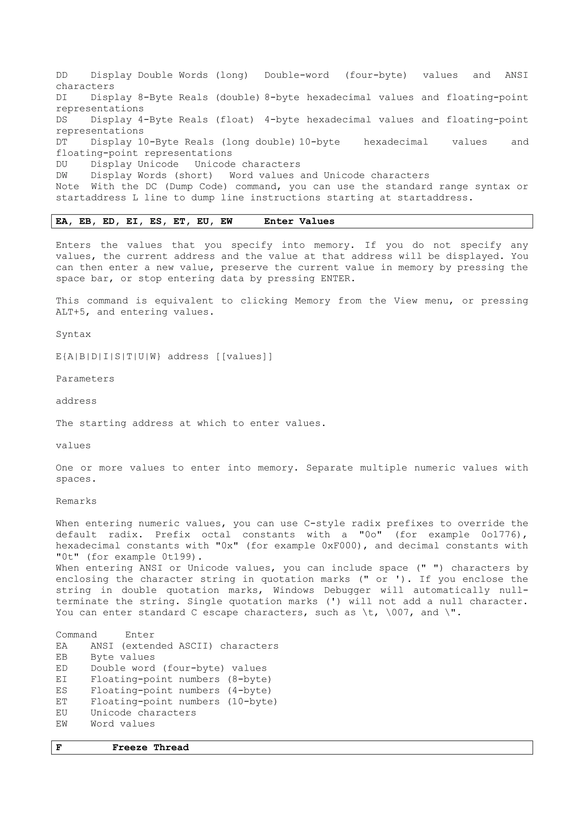 DD Display Double Words (long) Double-word (four-byte) values and ANSI
characters
DI Display 8-Byte Reals (double) 8-byte hexadecimal values and floating-point
representations
DS Display 4-Byte Reals (float) 4-byte hexadecimal values and floating-point
representations
DT Display 10-Byte Reals (long double) 10-byte hexadecimal values and
floating-point representations
DU Display Unicode Unicode characters
DW Display Words (short) Word values and Unicode characters
Note With the DC (Dump Code) command, you can use the standard range syntax or
startaddress L line to dump line instructions starting at startaddress.
EA, EB, ED, EI, ES, ET, EU, EW Enter Values
Enters the values that you specify into memory. If you do not specify any
values, the current address and the value at that address will be displayed. You
can then enter a new value, preserve the current value in memory by pressing the
space bar, or stop entering data by pressing ENTER.
This command is equivalent to clicking Memory from the View menu, or pressing
ALT+5, and entering values.
Syntax
E{A|B|D|I|S|T|U|W} address [[values]]
Parameters
address
The starting address at which to enter values.
values
One or more values to enter into memory. Separate multiple numeric values with
spaces.
Remarks
When entering numeric values, you can use C-style radix prefixes to override the
default radix. Prefix octal constants with a "0o" (for example 0o1776),
hexadecimal constants with "0x" (for example 0xF000), and decimal constants with
"0t" (for example 0t199).
When entering ANSI or Unicode values, you can include space (" ") characters by
enclosing the character string in quotation marks (" or '). If you enclose the
string in double quotation marks, Windows Debugger will automatically null-
terminate the string. Single quotation marks (') will not add a null character.
You can enter standard C escape characters, such as t, 007, and ".
Command Enter
EA ANSI (extended ASCII) characters
EB Byte values
ED Double word (four-byte) values
EI Floating-point numbers (8-byte)
ES Floating-point numbers (4-byte)
ET Floating-point numbers (10-byte)
EU Unicode characters
EW Word values
F Freeze Thread
 
