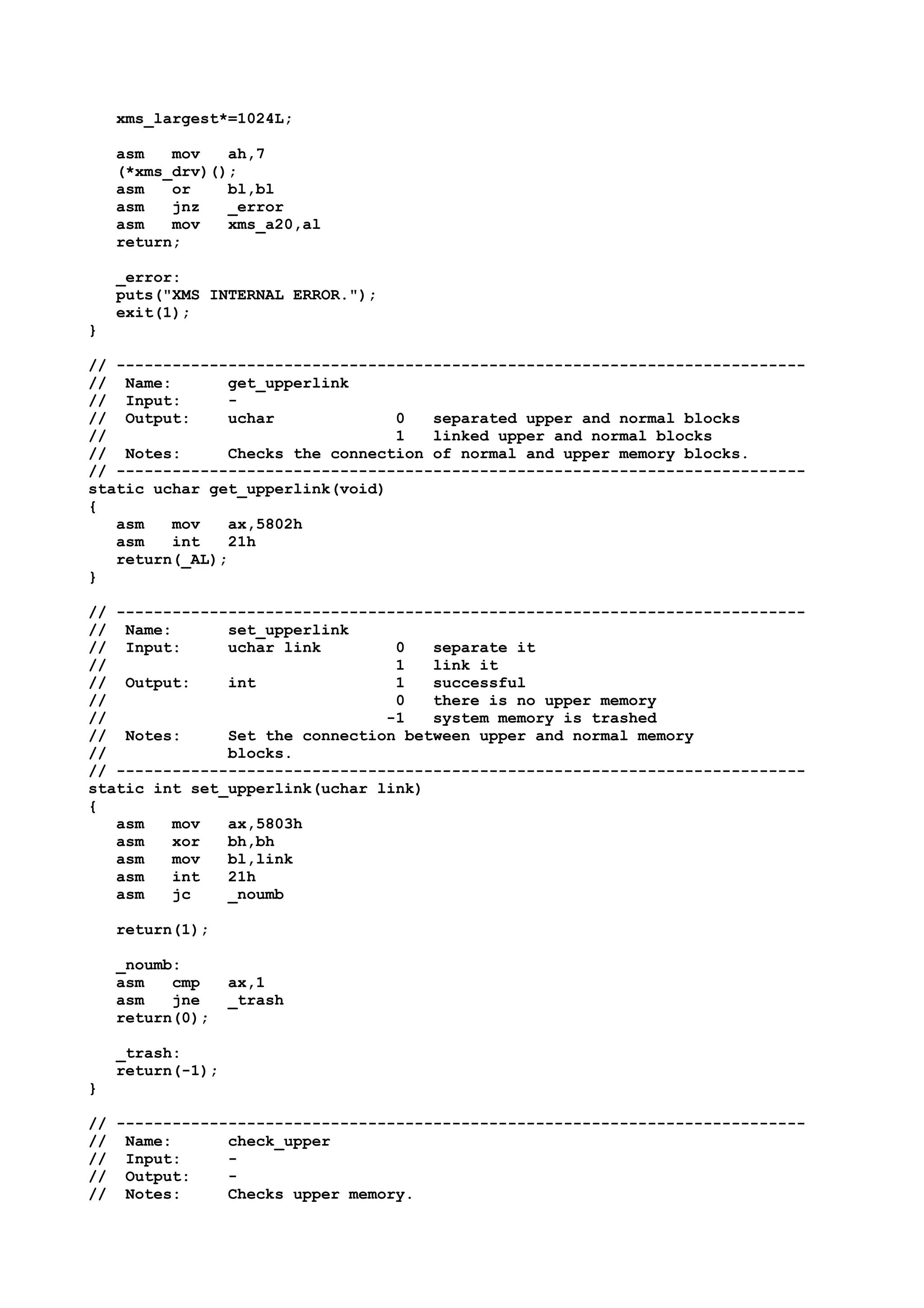 xms_largest*=1024L;
asm mov ah,7
(*xms_drv)();
asm or bl,bl
asm jnz _error
asm mov xms_a20,al
return;
_error:
puts("XMS INTERNAL ERROR.");
exit(1);
}
// --------------------------------------------------------------------------
// Name: get_upperlink
// Input: -
// Output: uchar 0 separated upper and normal blocks
// 1 linked upper and normal blocks
// Notes: Checks the connection of normal and upper memory blocks.
// --------------------------------------------------------------------------
static uchar get_upperlink(void)
{
asm mov ax,5802h
asm int 21h
return(_AL);
}
// --------------------------------------------------------------------------
// Name: set_upperlink
// Input: uchar link 0 separate it
// 1 link it
// Output: int 1 successful
// 0 there is no upper memory
// -1 system memory is trashed
// Notes: Set the connection between upper and normal memory
// blocks.
// --------------------------------------------------------------------------
static int set_upperlink(uchar link)
{
asm mov ax,5803h
asm xor bh,bh
asm mov bl,link
asm int 21h
asm jc _noumb
return(1);
_noumb:
asm cmp ax,1
asm jne _trash
return(0);
_trash:
return(-1);
}
// --------------------------------------------------------------------------
// Name: check_upper
// Input: -
// Output: -
// Notes: Checks upper memory.
 