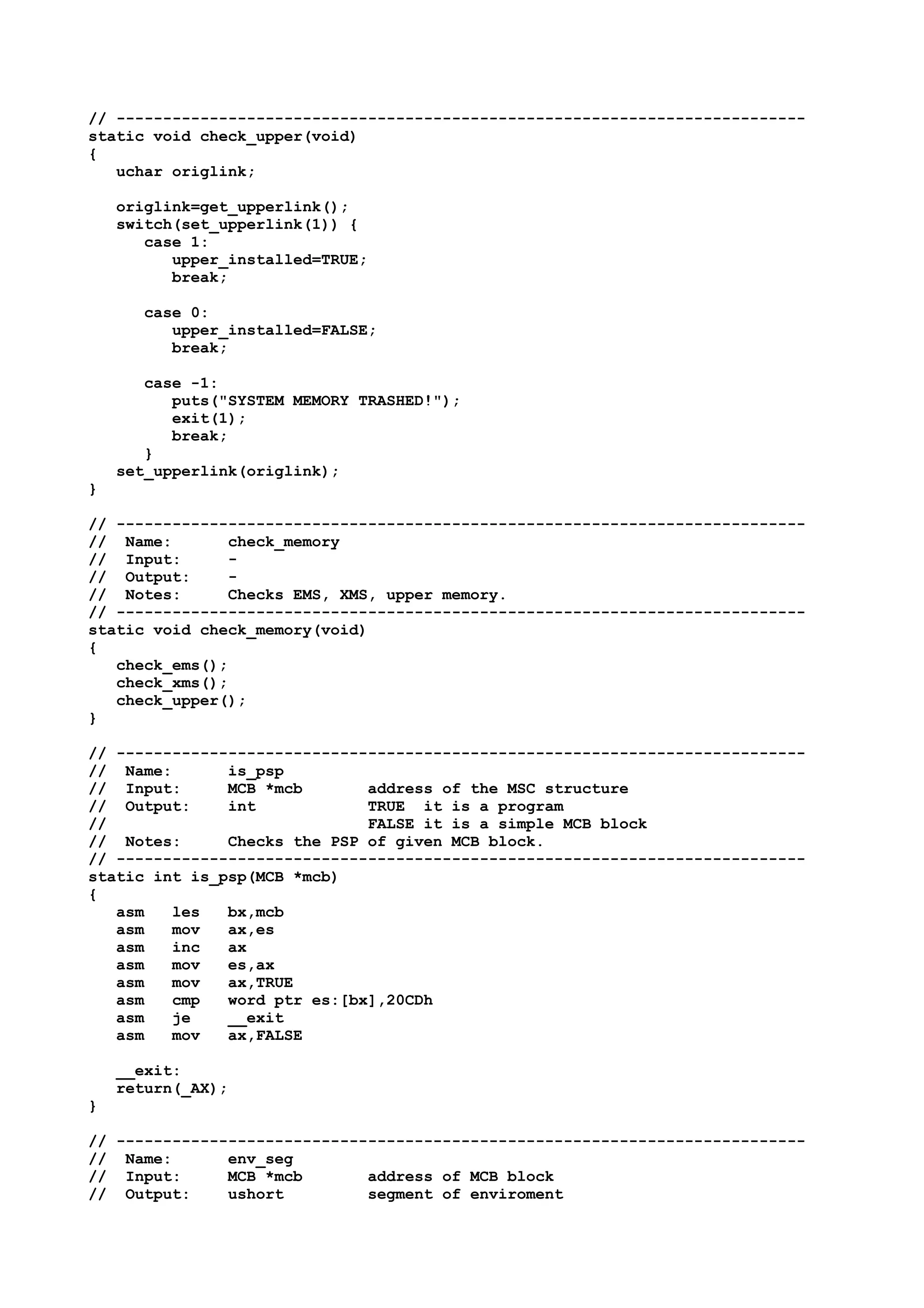 // --------------------------------------------------------------------------
static void check_upper(void)
{
uchar origlink;
origlink=get_upperlink();
switch(set_upperlink(1)) {
case 1:
upper_installed=TRUE;
break;
case 0:
upper_installed=FALSE;
break;
case -1:
puts("SYSTEM MEMORY TRASHED!");
exit(1);
break;
}
set_upperlink(origlink);
}
// --------------------------------------------------------------------------
// Name: check_memory
// Input: -
// Output: -
// Notes: Checks EMS, XMS, upper memory.
// --------------------------------------------------------------------------
static void check_memory(void)
{
check_ems();
check_xms();
check_upper();
}
// --------------------------------------------------------------------------
// Name: is_psp
// Input: MCB *mcb address of the MSC structure
// Output: int TRUE it is a program
// FALSE it is a simple MCB block
// Notes: Checks the PSP of given MCB block.
// --------------------------------------------------------------------------
static int is_psp(MCB *mcb)
{
asm les bx,mcb
asm mov ax,es
asm inc ax
asm mov es,ax
asm mov ax,TRUE
asm cmp word ptr es:[bx],20CDh
asm je __exit
asm mov ax,FALSE
__exit:
return(_AX);
}
// --------------------------------------------------------------------------
// Name: env_seg
// Input: MCB *mcb address of MCB block
// Output: ushort segment of enviroment
 