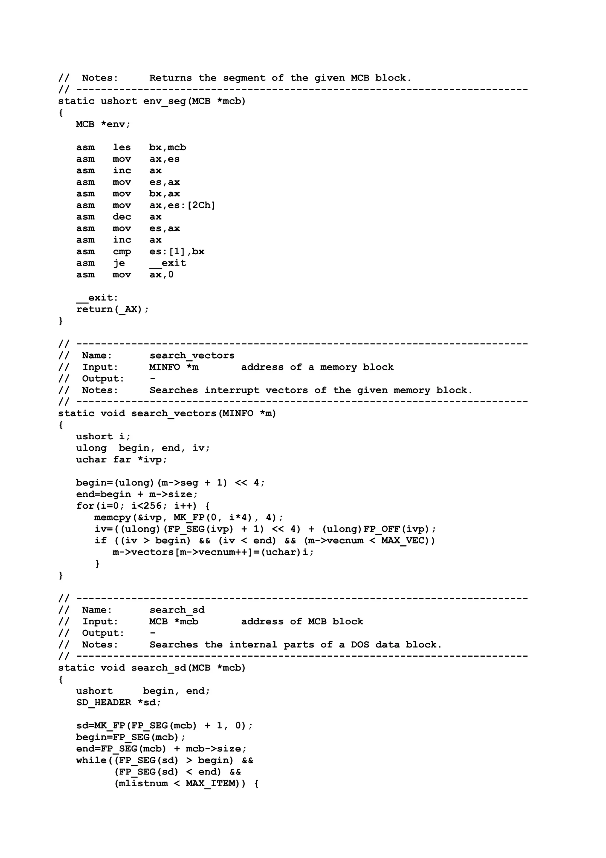 // Notes: Returns the segment of the given MCB block.
// --------------------------------------------------------------------------
static ushort env_seg(MCB *mcb)
{
MCB *env;
asm les bx,mcb
asm mov ax,es
asm inc ax
asm mov es,ax
asm mov bx,ax
asm mov ax,es:[2Ch]
asm dec ax
asm mov es,ax
asm inc ax
asm cmp es:[1],bx
asm je __exit
asm mov ax,0
__exit:
return(_AX);
}
// --------------------------------------------------------------------------
// Name: search_vectors
// Input: MINFO *m address of a memory block
// Output: -
// Notes: Searches interrupt vectors of the given memory block.
// --------------------------------------------------------------------------
static void search_vectors(MINFO *m)
{
ushort i;
ulong begin, end, iv;
uchar far *ivp;
begin=(ulong)(m->seg + 1) << 4;
end=begin + m->size;
for(i=0; i<256; i++) {
memcpy(&ivp, MK_FP(0, i*4), 4);
iv=((ulong)(FP_SEG(ivp) + 1) << 4) + (ulong)FP_OFF(ivp);
if ((iv > begin) && (iv < end) && (m->vecnum < MAX_VEC))
m->vectors[m->vecnum++]=(uchar)i;
}
}
// --------------------------------------------------------------------------
// Name: search_sd
// Input: MCB *mcb address of MCB block
// Output: -
// Notes: Searches the internal parts of a DOS data block.
// --------------------------------------------------------------------------
static void search_sd(MCB *mcb)
{
ushort begin, end;
SD_HEADER *sd;
sd=MK_FP(FP_SEG(mcb) + 1, 0);
begin=FP_SEG(mcb);
end=FP_SEG(mcb) + mcb->size;
while((FP_SEG(sd) > begin) &&
(FP_SEG(sd) < end) &&
(mlistnum < MAX_ITEM)) {
 