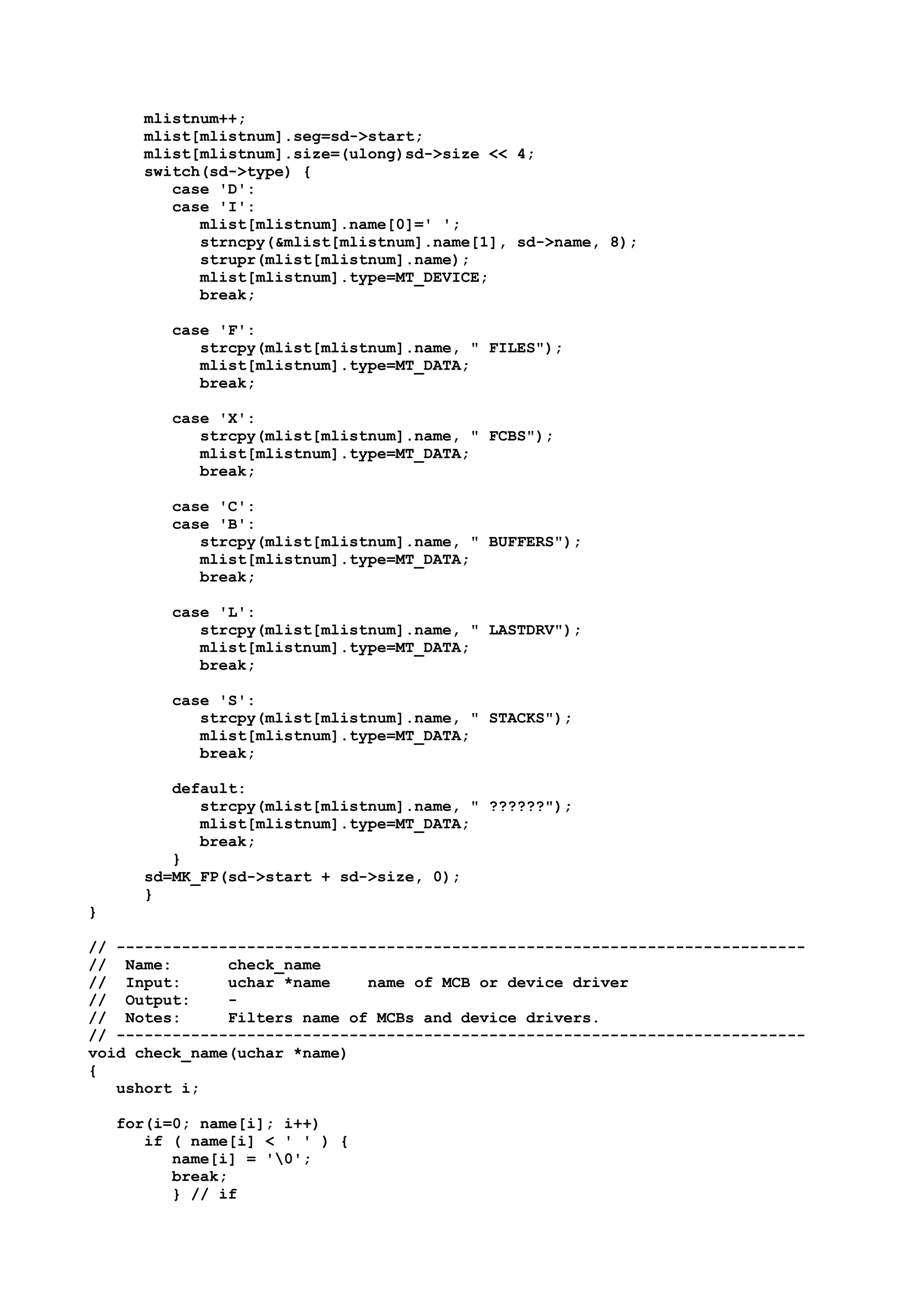 mlistnum++;
mlist[mlistnum].seg=sd->start;
mlist[mlistnum].size=(ulong)sd->size << 4;
switch(sd->type) {
case 'D':
case 'I':
mlist[mlistnum].name[0]=' ';
strncpy(&mlist[mlistnum].name[1], sd->name, 8);
strupr(mlist[mlistnum].name);
mlist[mlistnum].type=MT_DEVICE;
break;
case 'F':
strcpy(mlist[mlistnum].name, " FILES");
mlist[mlistnum].type=MT_DATA;
break;
case 'X':
strcpy(mlist[mlistnum].name, " FCBS");
mlist[mlistnum].type=MT_DATA;
break;
case 'C':
case 'B':
strcpy(mlist[mlistnum].name, " BUFFERS");
mlist[mlistnum].type=MT_DATA;
break;
case 'L':
strcpy(mlist[mlistnum].name, " LASTDRV");
mlist[mlistnum].type=MT_DATA;
break;
case 'S':
strcpy(mlist[mlistnum].name, " STACKS");
mlist[mlistnum].type=MT_DATA;
break;
default:
strcpy(mlist[mlistnum].name, " ??????");
mlist[mlistnum].type=MT_DATA;
break;
}
sd=MK_FP(sd->start + sd->size, 0);
}
}
// --------------------------------------------------------------------------
// Name: check_name
// Input: uchar *name name of MCB or device driver
// Output: -
// Notes: Filters name of MCBs and device drivers.
// --------------------------------------------------------------------------
void check_name(uchar *name)
{
ushort i;
for(i=0; name[i]; i++)
if ( name[i] < ' ' ) {
name[i] = '0';
break;
} // if
 