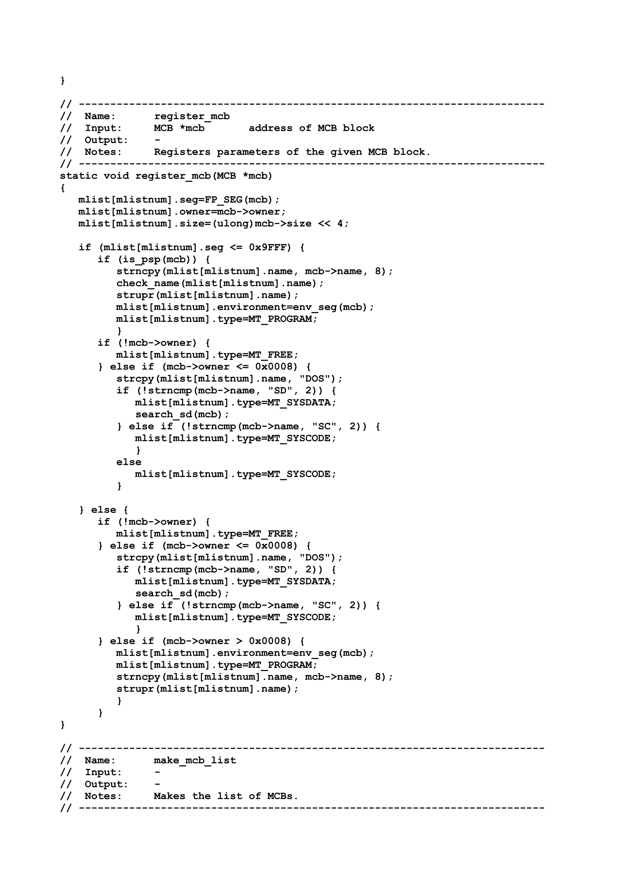 }
// --------------------------------------------------------------------------
// Name: register_mcb
// Input: MCB *mcb address of MCB block
// Output: -
// Notes: Registers parameters of the given MCB block.
// --------------------------------------------------------------------------
static void register_mcb(MCB *mcb)
{
mlist[mlistnum].seg=FP_SEG(mcb);
mlist[mlistnum].owner=mcb->owner;
mlist[mlistnum].size=(ulong)mcb->size << 4;
if (mlist[mlistnum].seg <= 0x9FFF) {
if (is_psp(mcb)) {
strncpy(mlist[mlistnum].name, mcb->name, 8);
check_name(mlist[mlistnum].name);
strupr(mlist[mlistnum].name);
mlist[mlistnum].environment=env_seg(mcb);
mlist[mlistnum].type=MT_PROGRAM;
}
if (!mcb->owner) {
mlist[mlistnum].type=MT_FREE;
} else if (mcb->owner <= 0x0008) {
strcpy(mlist[mlistnum].name, "DOS");
if (!strncmp(mcb->name, "SD", 2)) {
mlist[mlistnum].type=MT_SYSDATA;
search_sd(mcb);
} else if (!strncmp(mcb->name, "SC", 2)) {
mlist[mlistnum].type=MT_SYSCODE;
}
else
mlist[mlistnum].type=MT_SYSCODE;
}
} else {
if (!mcb->owner) {
mlist[mlistnum].type=MT_FREE;
} else if (mcb->owner <= 0x0008) {
strcpy(mlist[mlistnum].name, "DOS");
if (!strncmp(mcb->name, "SD", 2)) {
mlist[mlistnum].type=MT_SYSDATA;
search_sd(mcb);
} else if (!strncmp(mcb->name, "SC", 2)) {
mlist[mlistnum].type=MT_SYSCODE;
}
} else if (mcb->owner > 0x0008) {
mlist[mlistnum].environment=env_seg(mcb);
mlist[mlistnum].type=MT_PROGRAM;
strncpy(mlist[mlistnum].name, mcb->name, 8);
strupr(mlist[mlistnum].name);
}
}
}
// --------------------------------------------------------------------------
// Name: make_mcb_list
// Input: -
// Output: -
// Notes: Makes the list of MCBs.
// --------------------------------------------------------------------------
 