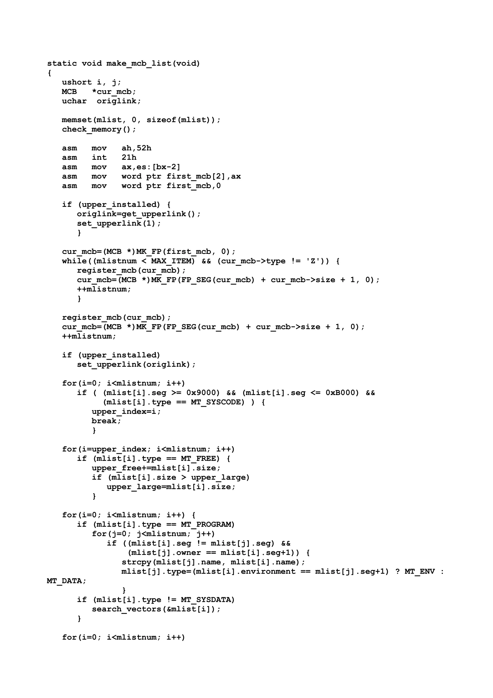 static void make_mcb_list(void)
{
ushort i, j;
MCB *cur_mcb;
uchar origlink;
memset(mlist, 0, sizeof(mlist));
check_memory();
asm mov ah,52h
asm int 21h
asm mov ax,es:[bx-2]
asm mov word ptr first_mcb[2],ax
asm mov word ptr first_mcb,0
if (upper_installed) {
origlink=get_upperlink();
set_upperlink(1);
}
cur_mcb=(MCB *)MK_FP(first_mcb, 0);
while((mlistnum < MAX_ITEM) && (cur_mcb->type != 'Z')) {
register_mcb(cur_mcb);
cur_mcb=(MCB *)MK_FP(FP_SEG(cur_mcb) + cur_mcb->size + 1, 0);
++mlistnum;
}
register_mcb(cur_mcb);
cur_mcb=(MCB *)MK_FP(FP_SEG(cur_mcb) + cur_mcb->size + 1, 0);
++mlistnum;
if (upper_installed)
set_upperlink(origlink);
for(i=0; i<mlistnum; i++)
if ( (mlist[i].seg >= 0x9000) && (mlist[i].seg <= 0xB000) &&
(mlist[i].type == MT_SYSCODE) ) {
upper_index=i;
break;
}
for(i=upper_index; i<mlistnum; i++)
if (mlist[i].type == MT_FREE) {
upper_free+=mlist[i].size;
if (mlist[i].size > upper_large)
upper_large=mlist[i].size;
}
for(i=0; i<mlistnum; i++) {
if (mlist[i].type == MT_PROGRAM)
for(j=0; j<mlistnum; j++)
if ((mlist[i].seg != mlist[j].seg) &&
(mlist[j].owner == mlist[i].seg+1)) {
strcpy(mlist[j].name, mlist[i].name);
mlist[j].type=(mlist[i].environment == mlist[j].seg+1) ? MT_ENV :
MT_DATA;
}
if (mlist[i].type != MT_SYSDATA)
search_vectors(&mlist[i]);
}
for(i=0; i<mlistnum; i++)
 
