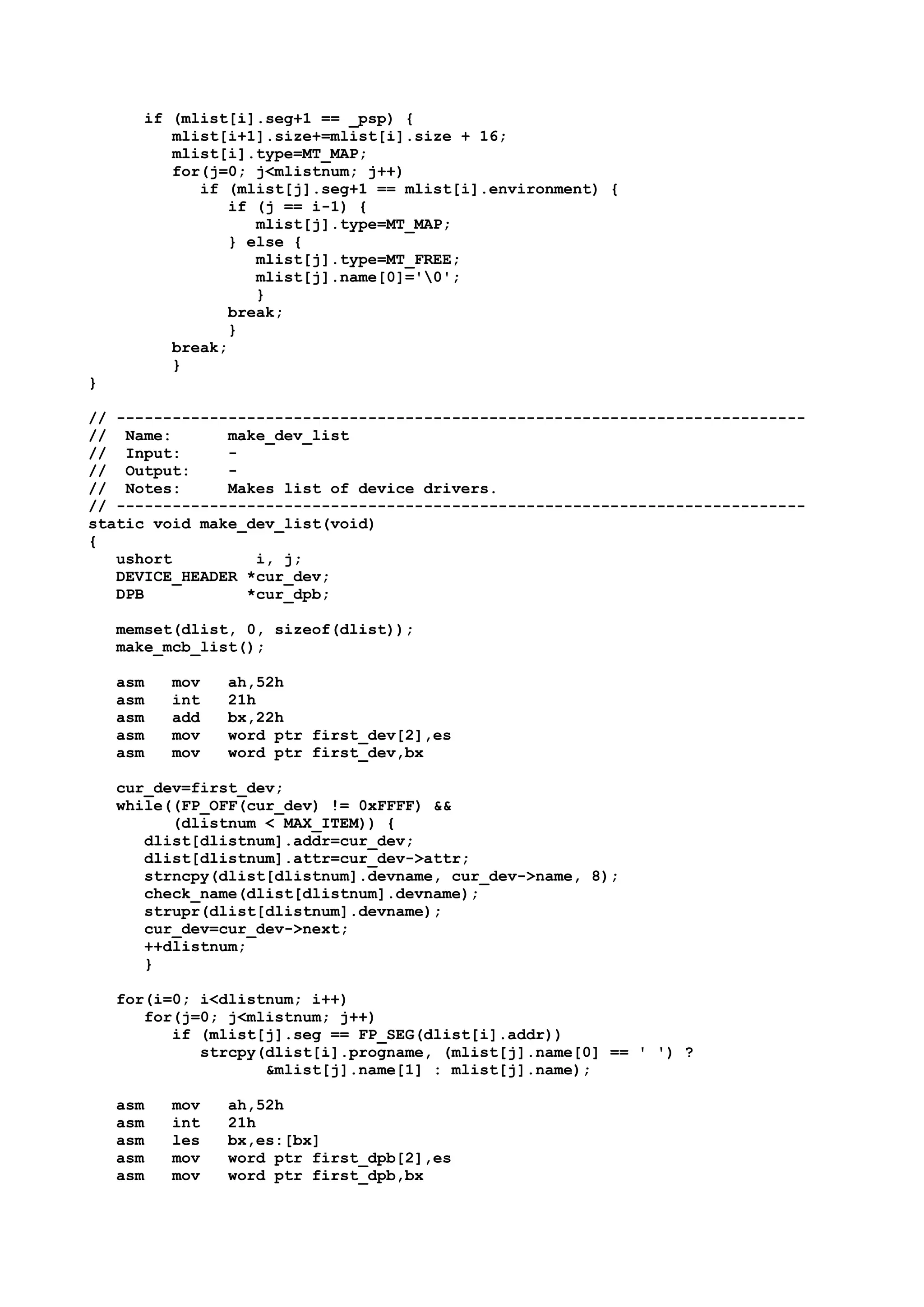 if (mlist[i].seg+1 == _psp) {
mlist[i+1].size+=mlist[i].size + 16;
mlist[i].type=MT_MAP;
for(j=0; j<mlistnum; j++)
if (mlist[j].seg+1 == mlist[i].environment) {
if (j == i-1) {
mlist[j].type=MT_MAP;
} else {
mlist[j].type=MT_FREE;
mlist[j].name[0]='0';
}
break;
}
break;
}
}
// --------------------------------------------------------------------------
// Name: make_dev_list
// Input: -
// Output: -
// Notes: Makes list of device drivers.
// --------------------------------------------------------------------------
static void make_dev_list(void)
{
ushort i, j;
DEVICE_HEADER *cur_dev;
DPB *cur_dpb;
memset(dlist, 0, sizeof(dlist));
make_mcb_list();
asm mov ah,52h
asm int 21h
asm add bx,22h
asm mov word ptr first_dev[2],es
asm mov word ptr first_dev,bx
cur_dev=first_dev;
while((FP_OFF(cur_dev) != 0xFFFF) &&
(dlistnum < MAX_ITEM)) {
dlist[dlistnum].addr=cur_dev;
dlist[dlistnum].attr=cur_dev->attr;
strncpy(dlist[dlistnum].devname, cur_dev->name, 8);
check_name(dlist[dlistnum].devname);
strupr(dlist[dlistnum].devname);
cur_dev=cur_dev->next;
++dlistnum;
}
for(i=0; i<dlistnum; i++)
for(j=0; j<mlistnum; j++)
if (mlist[j].seg == FP_SEG(dlist[i].addr))
strcpy(dlist[i].progname, (mlist[j].name[0] == ' ') ?
&mlist[j].name[1] : mlist[j].name);
asm mov ah,52h
asm int 21h
asm les bx,es:[bx]
asm mov word ptr first_dpb[2],es
asm mov word ptr first_dpb,bx
 