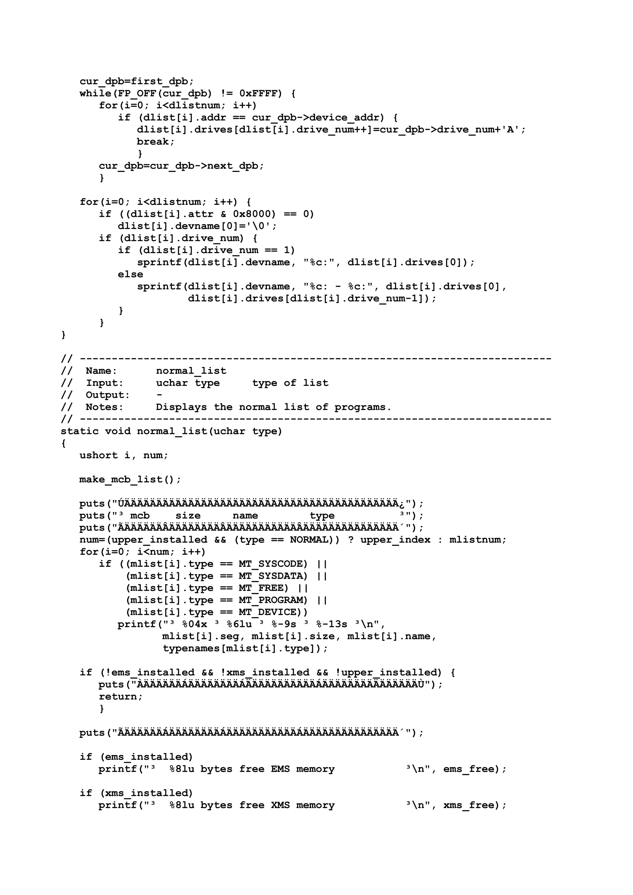 cur_dpb=first_dpb;
while(FP_OFF(cur_dpb) != 0xFFFF) {
for(i=0; i<dlistnum; i++)
if (dlist[i].addr == cur_dpb->device_addr) {
dlist[i].drives[dlist[i].drive_num++]=cur_dpb->drive_num+'A';
break;
}
cur_dpb=cur_dpb->next_dpb;
}
for(i=0; i<dlistnum; i++) {
if ((dlist[i].attr & 0x8000) == 0)
dlist[i].devname[0]='0';
if (dlist[i].drive_num) {
if (dlist[i].drive_num == 1)
sprintf(dlist[i].devname, "%c:", dlist[i].drives[0]);
else
sprintf(dlist[i].devname, "%c: - %c:", dlist[i].drives[0],
dlist[i].drives[dlist[i].drive_num-1]);
}
}
}
// --------------------------------------------------------------------------
// Name: normal_list
// Input: uchar type type of list
// Output: -
// Notes: Displays the normal list of programs.
// --------------------------------------------------------------------------
static void normal_list(uchar type)
{
ushort i, num;
make_mcb_list();
puts("ÚÄÄÄÄÄÄÄÄÄÄÄÄÄÄÄÄÄÄÄÄÄÄÄÄÄÄÄÄÄÄÄÄÄÄÄÄÄÄÄÄÄÄÄ¿");
puts("³ mcb size name type ³");
puts("ÃÄÄÄÄÄÄÂÄÄÄÄÄÄÄÄÂÄÄÄÄÄÄÄÄÄÄÄÂÄÄÄÄÄÄÄÄÄÄÄÄÄÄÄ´");
num=(upper_installed && (type == NORMAL)) ? upper_index : mlistnum;
for(i=0; i<num; i++)
if ((mlist[i].type == MT_SYSCODE) ||
(mlist[i].type == MT_SYSDATA) ||
(mlist[i].type == MT_FREE) ||
(mlist[i].type == MT_PROGRAM) ||
(mlist[i].type == MT_DEVICE))
printf("³ %04x ³ %6lu ³ %-9s ³ %-13s ³n",
mlist[i].seg, mlist[i].size, mlist[i].name,
typenames[mlist[i].type]);
if (!ems_installed && !xms_installed && !upper_installed) {
puts("ÀÄÄÄÄÄÄÁÄÄÄÄÄÄÄÄÁÄÄÄÄÄÄÄÄÄÄÄÁÄÄÄÄÄÄÄÄÄÄÄÄÄÄÄÙ");
return;
}
puts("ÃÄÄÄÄÄÄÁÄÄÄÄÄÄÄÄÁÄÄÄÄÄÄÄÄÄÄÄÁÄÄÄÄÄÄÄÄÄÄÄÄÄÄÄ´");
if (ems_installed)
printf("³ %8lu bytes free EMS memory ³n", ems_free);
if (xms_installed)
printf("³ %8lu bytes free XMS memory ³n", xms_free);
 