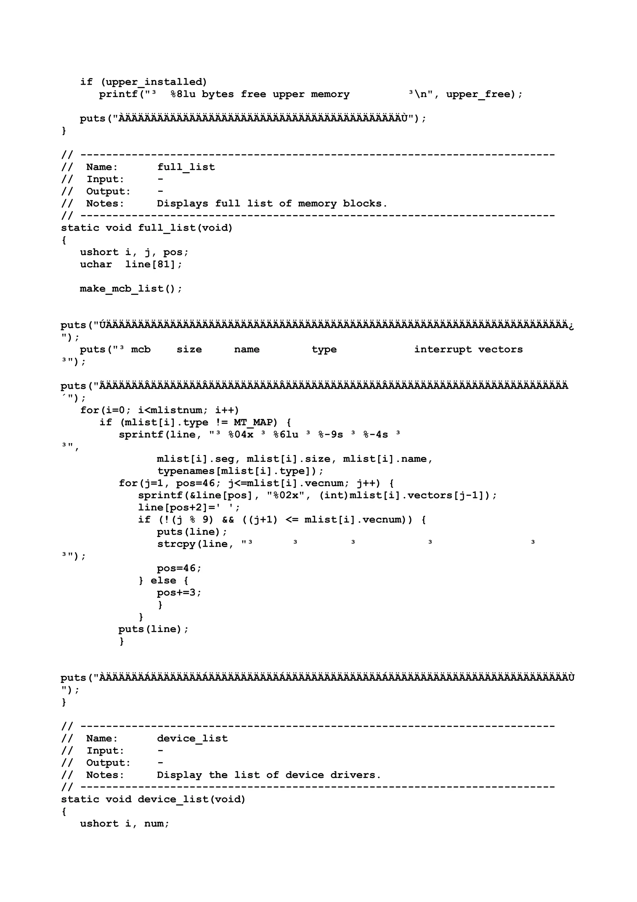 if (upper_installed)
printf("³ %8lu bytes free upper memory ³n", upper_free);
puts("ÀÄÄÄÄÄÄÄÄÄÄÄÄÄÄÄÄÄÄÄÄÄÄÄÄÄÄÄÄÄÄÄÄÄÄÄÄÄÄÄÄÄÄÄÙ");
}
// --------------------------------------------------------------------------
// Name: full_list
// Input: -
// Output: -
// Notes: Displays full list of memory blocks.
// --------------------------------------------------------------------------
static void full_list(void)
{
ushort i, j, pos;
uchar line[81];
make_mcb_list();
puts("ÚÄÄÄÄÄÄÄÄÄÄÄÄÄÄÄÄÄÄÄÄÄÄÄÄÄÄÄÄÄÄÄÄÄÄÄÄÄÄÄÄÄÄÄÄÄÄÄÄÄÄÄÄÄÄÄÄÄÄÄÄÄÄÄÄÄÄÄÄÄÄÄÄ¿
");
puts("³ mcb size name type interrupt vectors
³");
puts("ÃÄÄÄÄÄÄÂÄÄÄÄÄÄÄÄÂÄÄÄÄÄÄÄÄÄÄÄÂÄÄÄÄÄÄÄÄÄÄÄÄÄÄÄÂÄÄÄÄÄÄÄÄÄÄÄÄÄÄÄÄÄÄÄÄÄÄÄÄÄÄÄÄ
´");
for(i=0; i<mlistnum; i++)
if (mlist[i].type != MT_MAP) {
sprintf(line, "³ %04x ³ %6lu ³ %-9s ³ %-4s ³
³",
mlist[i].seg, mlist[i].size, mlist[i].name,
typenames[mlist[i].type]);
for(j=1, pos=46; j<=mlist[i].vecnum; j++) {
sprintf(&line[pos], "%02x", (int)mlist[i].vectors[j-1]);
line[pos+2]=' ';
if (!(j % 9) && ((j+1) <= mlist[i].vecnum)) {
puts(line);
strcpy(line, "³ ³ ³ ³ ³
³");
pos=46;
} else {
pos+=3;
}
}
puts(line);
}
puts("ÀÄÄÄÄÄÄÁÄÄÄÄÄÄÄÄÁÄÄÄÄÄÄÄÄÄÄÄÁÄÄÄÄÄÄÄÄÄÄÄÄÄÄÄÁÄÄÄÄÄÄÄÄÄÄÄÄÄÄÄÄÄÄÄÄÄÄÄÄÄÄÄÄÙ
");
}
// --------------------------------------------------------------------------
// Name: device_list
// Input: -
// Output: -
// Notes: Display the list of device drivers.
// --------------------------------------------------------------------------
static void device_list(void)
{
ushort i, num;
 