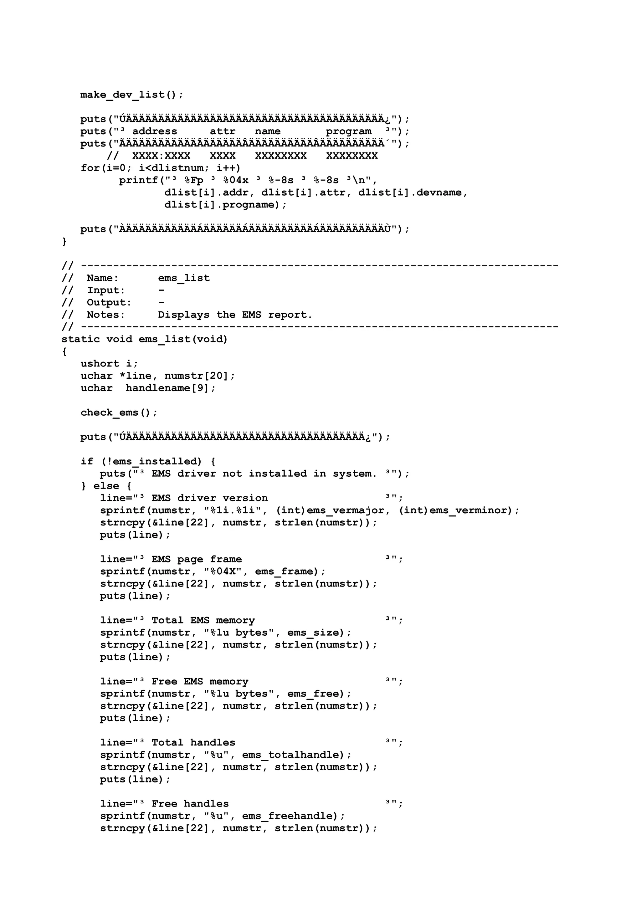 make_dev_list();
puts("ÚÄÄÄÄÄÄÄÄÄÄÄÄÄÄÄÄÄÄÄÄÄÄÄÄÄÄÄÄÄÄÄÄÄÄÄÄÄÄÄÄ¿");
puts("³ address attr name program ³");
puts("ÃÄÄÄÄÄÄÄÄÄÄÄÂÄÄÄÄÄÄÂÄÄÄÄÄÄÄÄÄÄÂÄÄÄÄÄÄÄÄÄÄ´");
// XXXX:XXXX XXXX XXXXXXXX XXXXXXXX
for(i=0; i<dlistnum; i++)
printf("³ %Fp ³ %04x ³ %-8s ³ %-8s ³n",
dlist[i].addr, dlist[i].attr, dlist[i].devname,
dlist[i].progname);
puts("ÀÄÄÄÄÄÄÄÄÄÄÄÁÄÄÄÄÄÄÁÄÄÄÄÄÄÄÄÄÄÁÄÄÄÄÄÄÄÄÄÄÙ");
}
// --------------------------------------------------------------------------
// Name: ems_list
// Input: -
// Output: -
// Notes: Displays the EMS report.
// --------------------------------------------------------------------------
static void ems_list(void)
{
ushort i;
uchar *line, numstr[20];
uchar handlename[9];
check_ems();
puts("ÚÄÄÄÄÄÄÄÄÄÄÄÄÄÄÄÄÄÄÄÄÄÄÄÄÄÄÄÄÄÄÄÄÄÄÄÄÄ¿");
if (!ems_installed) {
puts("³ EMS driver not installed in system. ³");
} else {
line="³ EMS driver version ³";
sprintf(numstr, "%1i.%1i", (int)ems_vermajor, (int)ems_verminor);
strncpy(&line[22], numstr, strlen(numstr));
puts(line);
line="³ EMS page frame ³";
sprintf(numstr, "%04X", ems_frame);
strncpy(&line[22], numstr, strlen(numstr));
puts(line);
line="³ Total EMS memory ³";
sprintf(numstr, "%lu bytes", ems_size);
strncpy(&line[22], numstr, strlen(numstr));
puts(line);
line="³ Free EMS memory ³";
sprintf(numstr, "%lu bytes", ems_free);
strncpy(&line[22], numstr, strlen(numstr));
puts(line);
line="³ Total handles ³";
sprintf(numstr, "%u", ems_totalhandle);
strncpy(&line[22], numstr, strlen(numstr));
puts(line);
line="³ Free handles ³";
sprintf(numstr, "%u", ems_freehandle);
strncpy(&line[22], numstr, strlen(numstr));
 