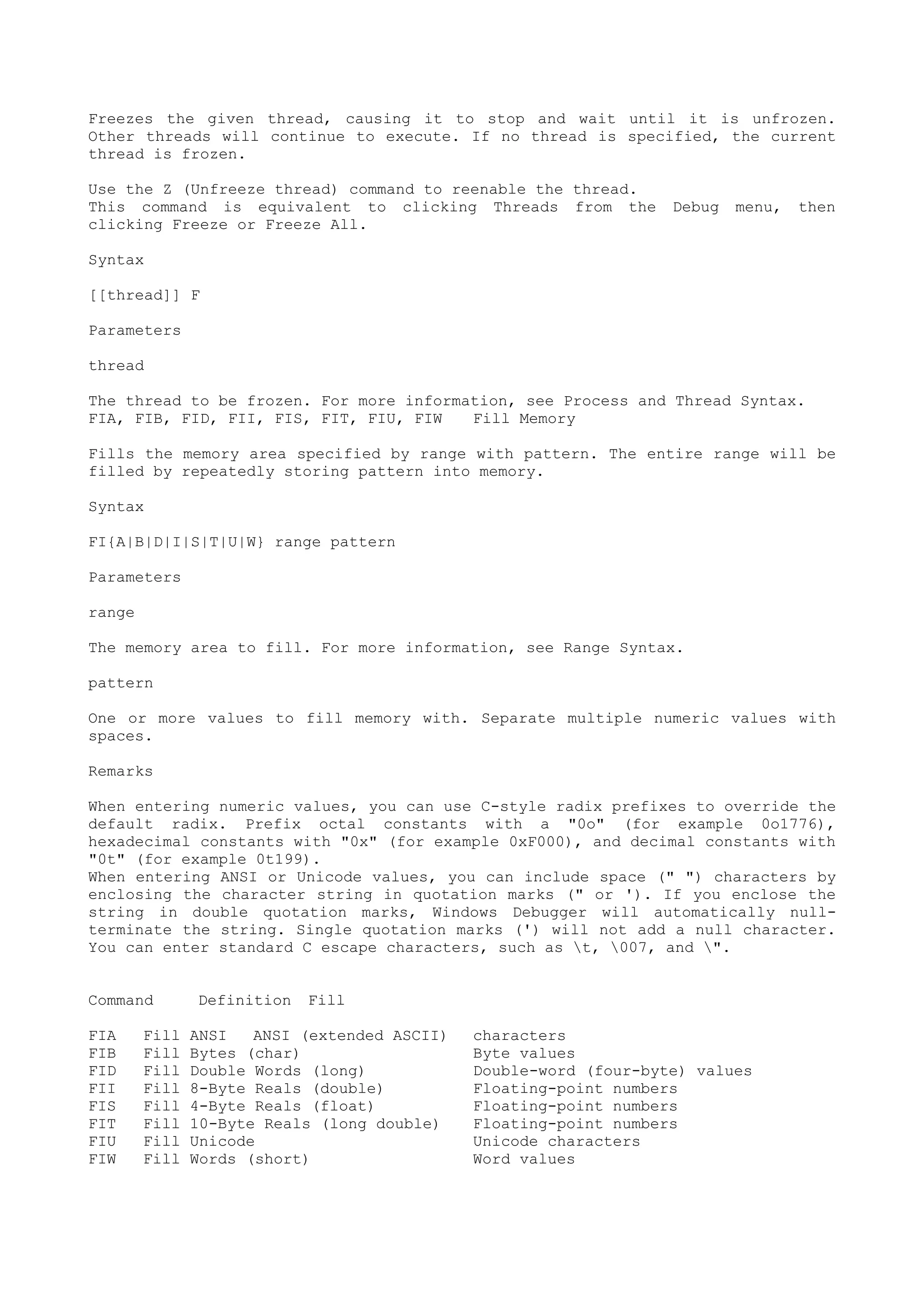 Freezes the given thread, causing it to stop and wait until it is unfrozen.
Other threads will continue to execute. If no thread is specified, the current
thread is frozen.
Use the Z (Unfreeze thread) command to reenable the thread.
This command is equivalent to clicking Threads from the Debug menu, then
clicking Freeze or Freeze All.
Syntax
[[thread]] F
Parameters
thread
The thread to be frozen. For more information, see Process and Thread Syntax.
FIA, FIB, FID, FII, FIS, FIT, FIU, FIW Fill Memory
Fills the memory area specified by range with pattern. The entire range will be
filled by repeatedly storing pattern into memory.
Syntax
FI{A|B|D|I|S|T|U|W} range pattern
Parameters
range
The memory area to fill. For more information, see Range Syntax.
pattern
One or more values to fill memory with. Separate multiple numeric values with
spaces.
Remarks
When entering numeric values, you can use C-style radix prefixes to override the
default radix. Prefix octal constants with a "0o" (for example 0o1776),
hexadecimal constants with "0x" (for example 0xF000), and decimal constants with
"0t" (for example 0t199).
When entering ANSI or Unicode values, you can include space (" ") characters by
enclosing the character string in quotation marks (" or '). If you enclose the
string in double quotation marks, Windows Debugger will automatically null-
terminate the string. Single quotation marks (') will not add a null character.
You can enter standard C escape characters, such as t, 007, and ".
Command Definition Fill
FIA Fill ANSI ANSI (extended ASCII) characters
FIB Fill Bytes (char) Byte values
FID Fill Double Words (long) Double-word (four-byte) values
FII Fill 8-Byte Reals (double) Floating-point numbers
FIS Fill 4-Byte Reals (float) Floating-point numbers
FIT Fill 10-Byte Reals (long double) Floating-point numbers
FIU Fill Unicode Unicode characters
FIW Fill Words (short) Word values
 