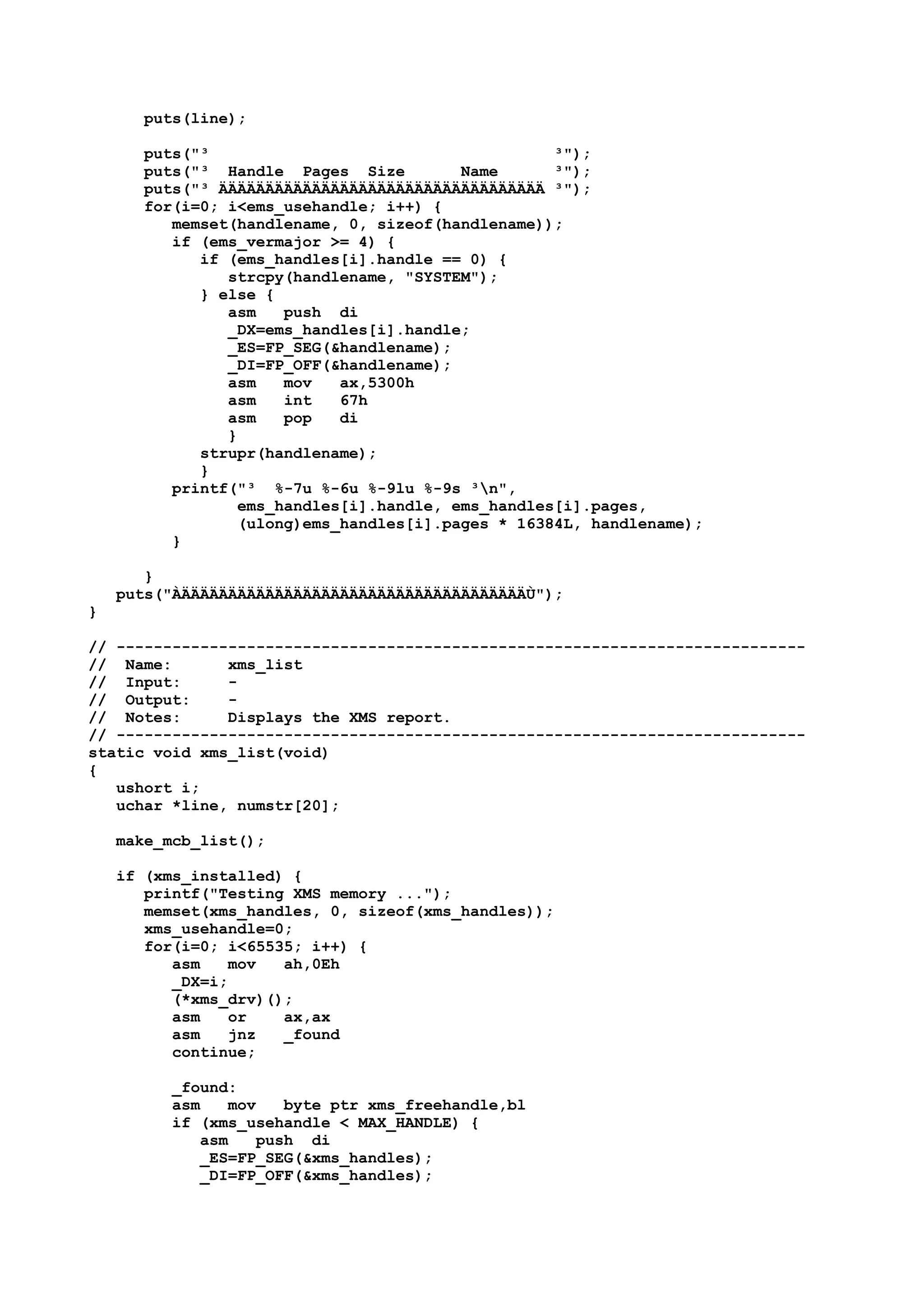 puts(line);
puts("³ ³");
puts("³ Handle Pages Size Name ³");
puts("³ ÄÄÄÄÄÄÄÄÄÄÄÄÄÄÄÄÄÄÄÄÄÄÄÄÄÄÄÄÄÄÄÄÄÄÄ ³");
for(i=0; i<ems_usehandle; i++) {
memset(handlename, 0, sizeof(handlename));
if (ems_vermajor >= 4) {
if (ems_handles[i].handle == 0) {
strcpy(handlename, "SYSTEM");
} else {
asm push di
_DX=ems_handles[i].handle;
_ES=FP_SEG(&handlename);
_DI=FP_OFF(&handlename);
asm mov ax,5300h
asm int 67h
asm pop di
}
strupr(handlename);
}
printf("³ %-7u %-6u %-9lu %-9s ³n",
ems_handles[i].handle, ems_handles[i].pages,
(ulong)ems_handles[i].pages * 16384L, handlename);
}
}
puts("ÀÄÄÄÄÄÄÄÄÄÄÄÄÄÄÄÄÄÄÄÄÄÄÄÄÄÄÄÄÄÄÄÄÄÄÄÄÄÙ");
}
// --------------------------------------------------------------------------
// Name: xms_list
// Input: -
// Output: -
// Notes: Displays the XMS report.
// --------------------------------------------------------------------------
static void xms_list(void)
{
ushort i;
uchar *line, numstr[20];
make_mcb_list();
if (xms_installed) {
printf("Testing XMS memory ...");
memset(xms_handles, 0, sizeof(xms_handles));
xms_usehandle=0;
for(i=0; i<65535; i++) {
asm mov ah,0Eh
_DX=i;
(*xms_drv)();
asm or ax,ax
asm jnz _found
continue;
_found:
asm mov byte ptr xms_freehandle,bl
if (xms_usehandle < MAX_HANDLE) {
asm push di
_ES=FP_SEG(&xms_handles);
_DI=FP_OFF(&xms_handles);
 