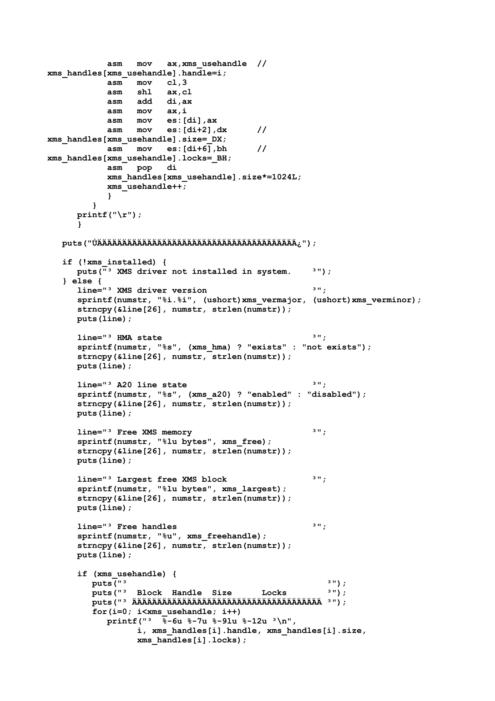 asm mov ax,xms_usehandle //
xms_handles[xms_usehandle].handle=i;
asm mov cl,3
asm shl ax,cl
asm add di,ax
asm mov ax,i
asm mov es:[di],ax
asm mov es:[di+2],dx //
xms_handles[xms_usehandle].size=_DX;
asm mov es:[di+6],bh //
xms_handles[xms_usehandle].locks=_BH;
asm pop di
xms_handles[xms_usehandle].size*=1024L;
xms_usehandle++;
}
}
printf("r");
}
puts("ÚÄÄÄÄÄÄÄÄÄÄÄÄÄÄÄÄÄÄÄÄÄÄÄÄÄÄÄÄÄÄÄÄÄÄÄÄÄÄÄÄ¿");
if (!xms_installed) {
puts("³ XMS driver not installed in system. ³");
} else {
line="³ XMS driver version ³";
sprintf(numstr, "%i.%i", (ushort)xms_vermajor, (ushort)xms_verminor);
strncpy(&line[26], numstr, strlen(numstr));
puts(line);
line="³ HMA state ³";
sprintf(numstr, "%s", (xms_hma) ? "exists" : "not exists");
strncpy(&line[26], numstr, strlen(numstr));
puts(line);
line="³ A20 line state ³";
sprintf(numstr, "%s", (xms_a20) ? "enabled" : "disabled");
strncpy(&line[26], numstr, strlen(numstr));
puts(line);
line="³ Free XMS memory ³";
sprintf(numstr, "%lu bytes", xms_free);
strncpy(&line[26], numstr, strlen(numstr));
puts(line);
line="³ Largest free XMS block ³";
sprintf(numstr, "%lu bytes", xms_largest);
strncpy(&line[26], numstr, strlen(numstr));
puts(line);
line="³ Free handles ³";
sprintf(numstr, "%u", xms_freehandle);
strncpy(&line[26], numstr, strlen(numstr));
puts(line);
if (xms_usehandle) {
puts("³ ³");
puts("³ Block Handle Size Locks ³");
puts("³ ÄÄÄÄÄÄÄÄÄÄÄÄÄÄÄÄÄÄÄÄÄÄÄÄÄÄÄÄÄÄÄÄÄÄÄÄÄÄ ³");
for(i=0; i<xms_usehandle; i++)
printf("³ %-6u %-7u %-9lu %-12u ³n",
i, xms_handles[i].handle, xms_handles[i].size,
xms_handles[i].locks);
 